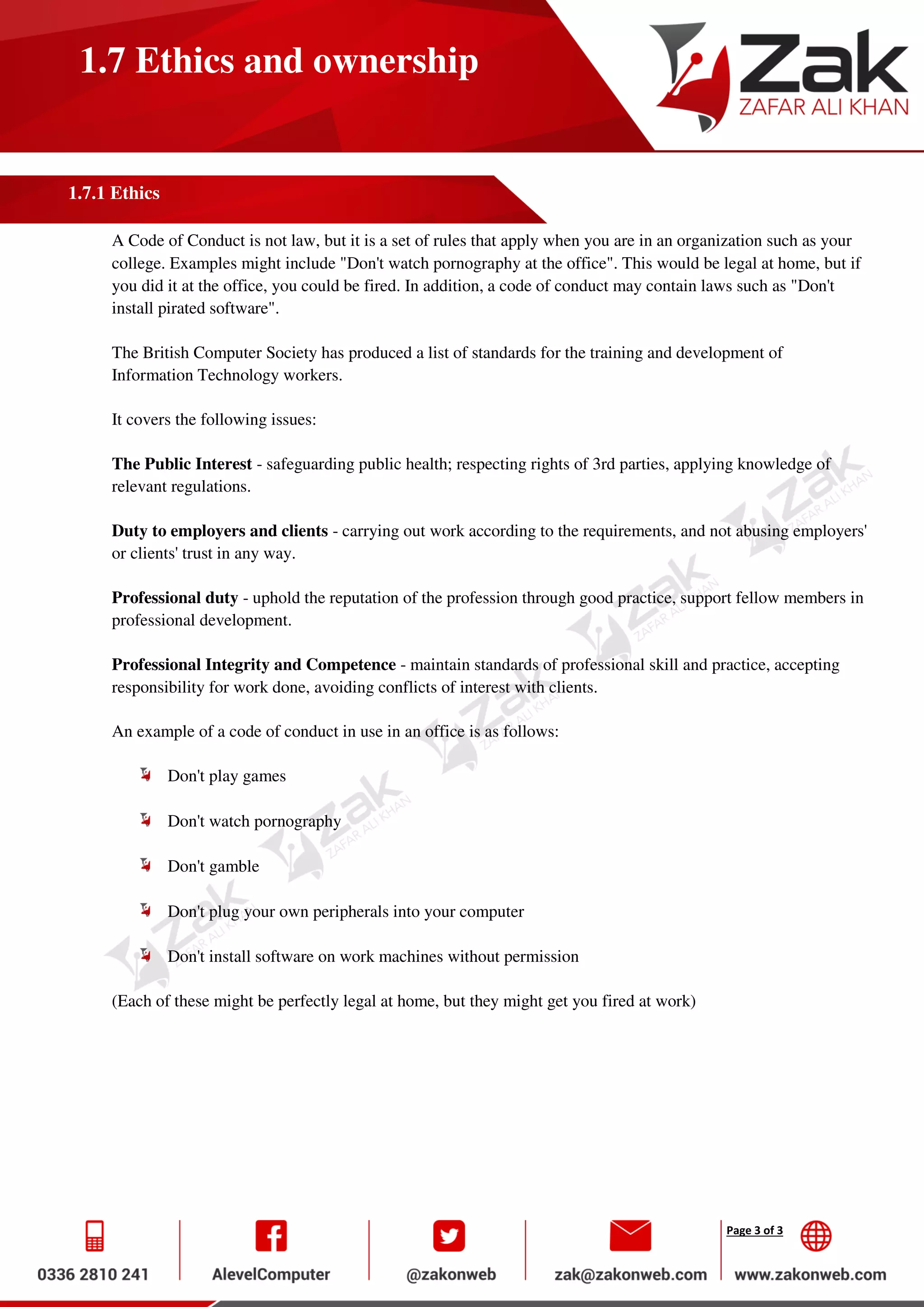 Page 3 of 3
1.7 Ethics and ownership
1.7.1 Ethics
A Code of Conduct is not law, but it is a set of rules that apply when you are in an organization such as your
college. Examples might include "Don't watch pornography at the office". This would be legal at home, but if
you did it at the office, you could be fired. In addition, a code of conduct may contain laws such as "Don't
install pirated software".
The British Computer Society has produced a list of standards for the training and development of
Information Technology workers.
It covers the following issues:
The Public Interest - safeguarding public health; respecting rights of 3rd parties, applying knowledge of
relevant regulations.
Duty to employers and clients - carrying out work according to the requirements, and not abusing employers'
or clients' trust in any way.
Professional duty - uphold the reputation of the profession through good practice, support fellow members in
professional development.
Professional Integrity and Competence - maintain standards of professional skill and practice, accepting
responsibility for work done, avoiding conflicts of interest with clients.
An example of a code of conduct in use in an office is as follows:
Don't play games
Don't watch pornography
Don't gamble
Don't plug your own peripherals into your computer
Don't install software on work machines without permission
(Each of these might be perfectly legal at home, but they might get you fired at work)
 