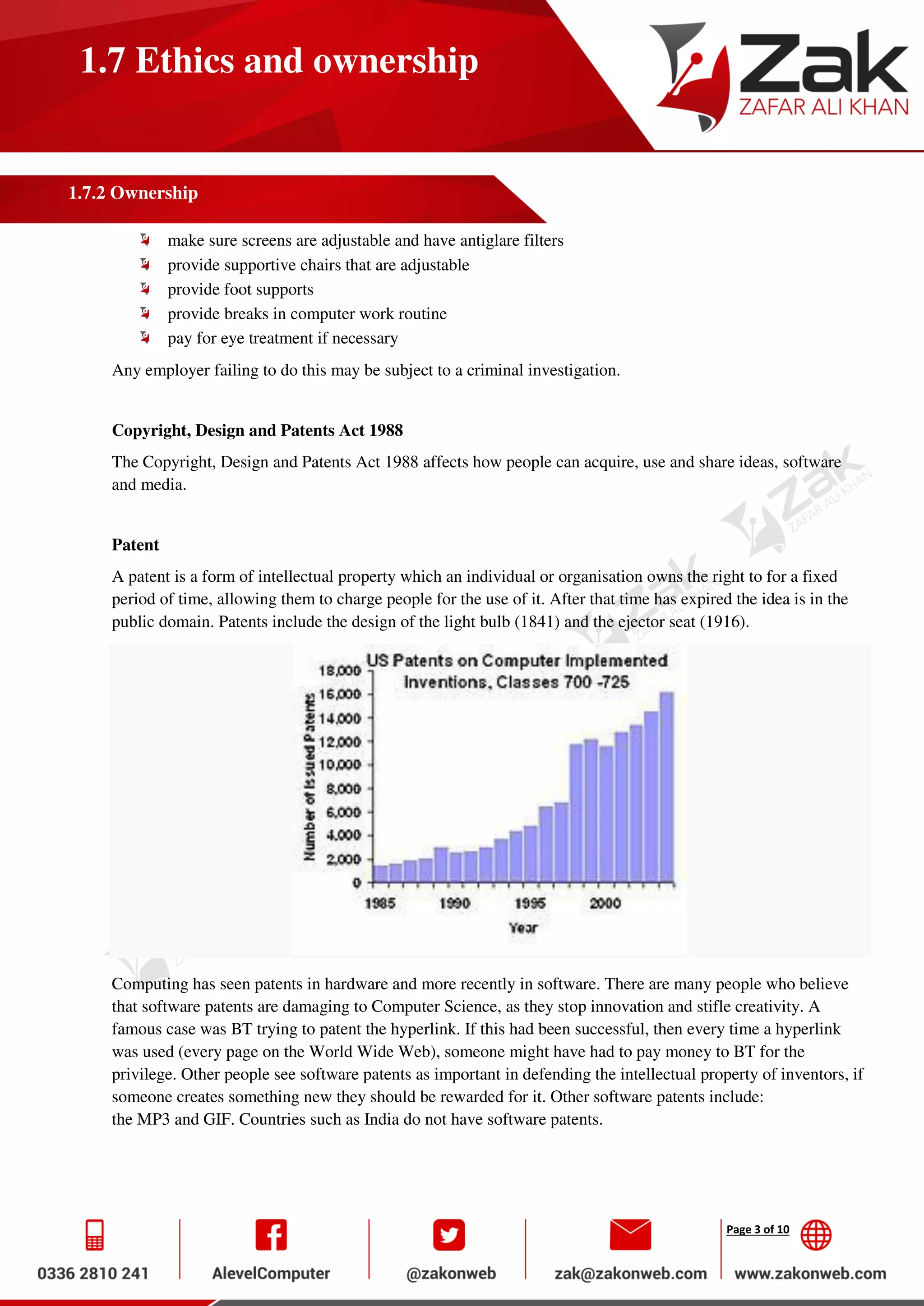 Page 3 of 10
1.7 Ethics and ownership
1.7.2 Ownership
make sure screens are adjustable and have antiglare filters
provide supportive chairs that are adjustable
provide foot supports
provide breaks in computer work routine
pay for eye treatment if necessary
Any employer failing to do this may be subject to a criminal investigation.
Copyright, Design and Patents Act 1988
The Copyright, Design and Patents Act 1988 affects how people can acquire, use and share ideas, software
and media.
Patent
A patent is a form of intellectual property which an individual or organisation owns the right to for a fixed
period of time, allowing them to charge people for the use of it. After that time has expired the idea is in the
public domain. Patents include the design of the light bulb (1841) and the ejector seat (1916).
Computing has seen patents in hardware and more recently in software. There are many people who believe
that software patents are damaging to Computer Science, as they stop innovation and stifle creativity. A
famous case was BT trying to patent the hyperlink. If this had been successful, then every time a hyperlink
was used (every page on the World Wide Web), someone might have had to pay money to BT for the
privilege. Other people see software patents as important in defending the intellectual property of inventors, if
someone creates something new they should be rewarded for it. Other software patents include:
the MP3 and GIF. Countries such as India do not have software patents.
 