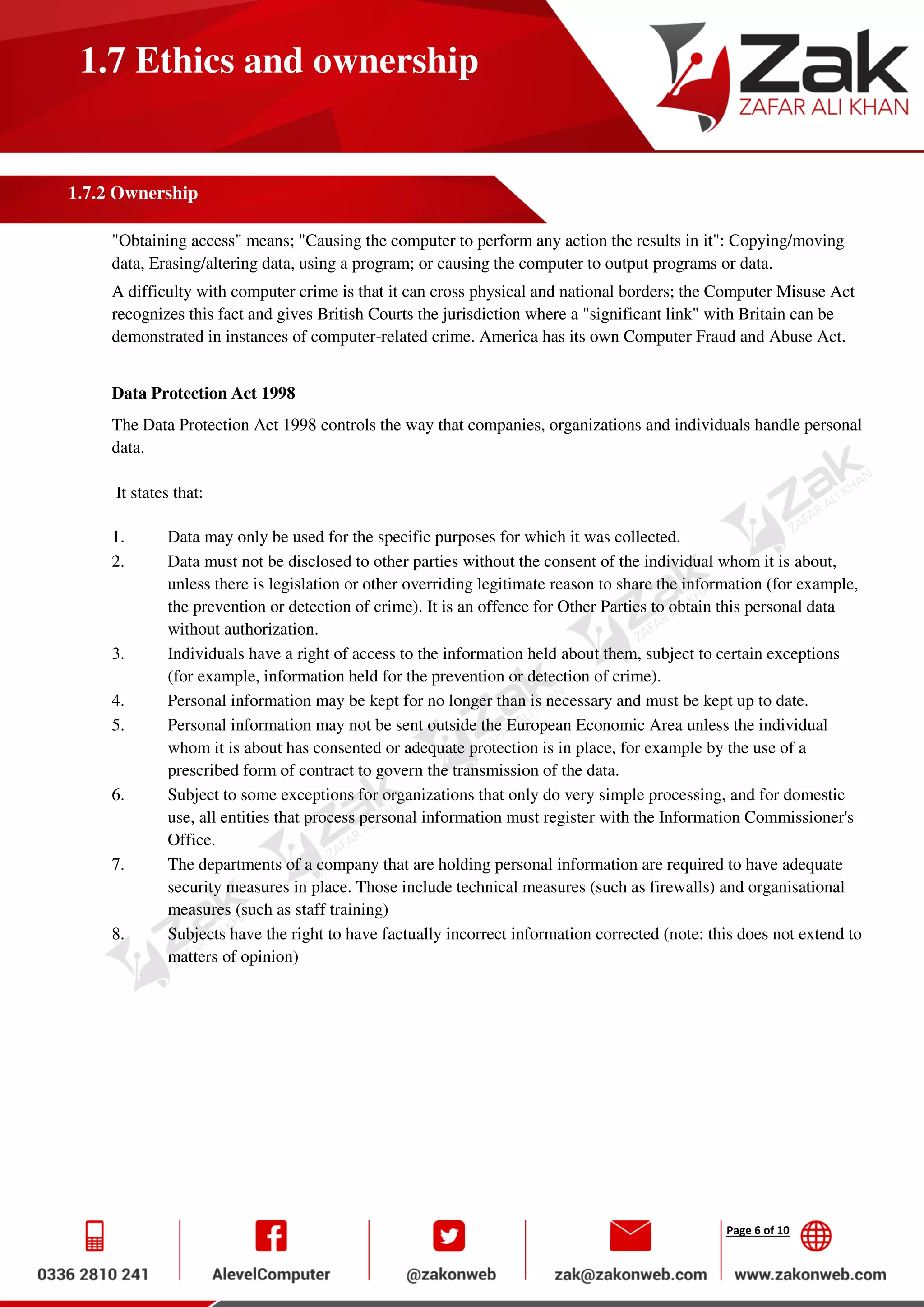 Page 6 of 10
1.7 Ethics and ownership
1.7.2 Ownership
"Obtaining access" means; "Causing the computer to perform any action the results in it": Copying/moving
data, Erasing/altering data, using a program; or causing the computer to output programs or data.
A difficulty with computer crime is that it can cross physical and national borders; the Computer Misuse Act
recognizes this fact and gives British Courts the jurisdiction where a "significant link" with Britain can be
demonstrated in instances of computer-related crime. America has its own Computer Fraud and Abuse Act.
Data Protection Act 1998
The Data Protection Act 1998 controls the way that companies, organizations and individuals handle personal
data.
It states that:
1. Data may only be used for the specific purposes for which it was collected.
2. Data must not be disclosed to other parties without the consent of the individual whom it is about,
unless there is legislation or other overriding legitimate reason to share the information (for example,
the prevention or detection of crime). It is an offence for Other Parties to obtain this personal data
without authorization.
3. Individuals have a right of access to the information held about them, subject to certain exceptions
(for example, information held for the prevention or detection of crime).
4. Personal information may be kept for no longer than is necessary and must be kept up to date.
5. Personal information may not be sent outside the European Economic Area unless the individual
whom it is about has consented or adequate protection is in place, for example by the use of a
prescribed form of contract to govern the transmission of the data.
6. Subject to some exceptions for organizations that only do very simple processing, and for domestic
use, all entities that process personal information must register with the Information Commissioner's
Office.
7. The departments of a company that are holding personal information are required to have adequate
security measures in place. Those include technical measures (such as firewalls) and organisational
measures (such as staff training)
8. Subjects have the right to have factually incorrect information corrected (note: this does not extend to
matters of opinion)
 