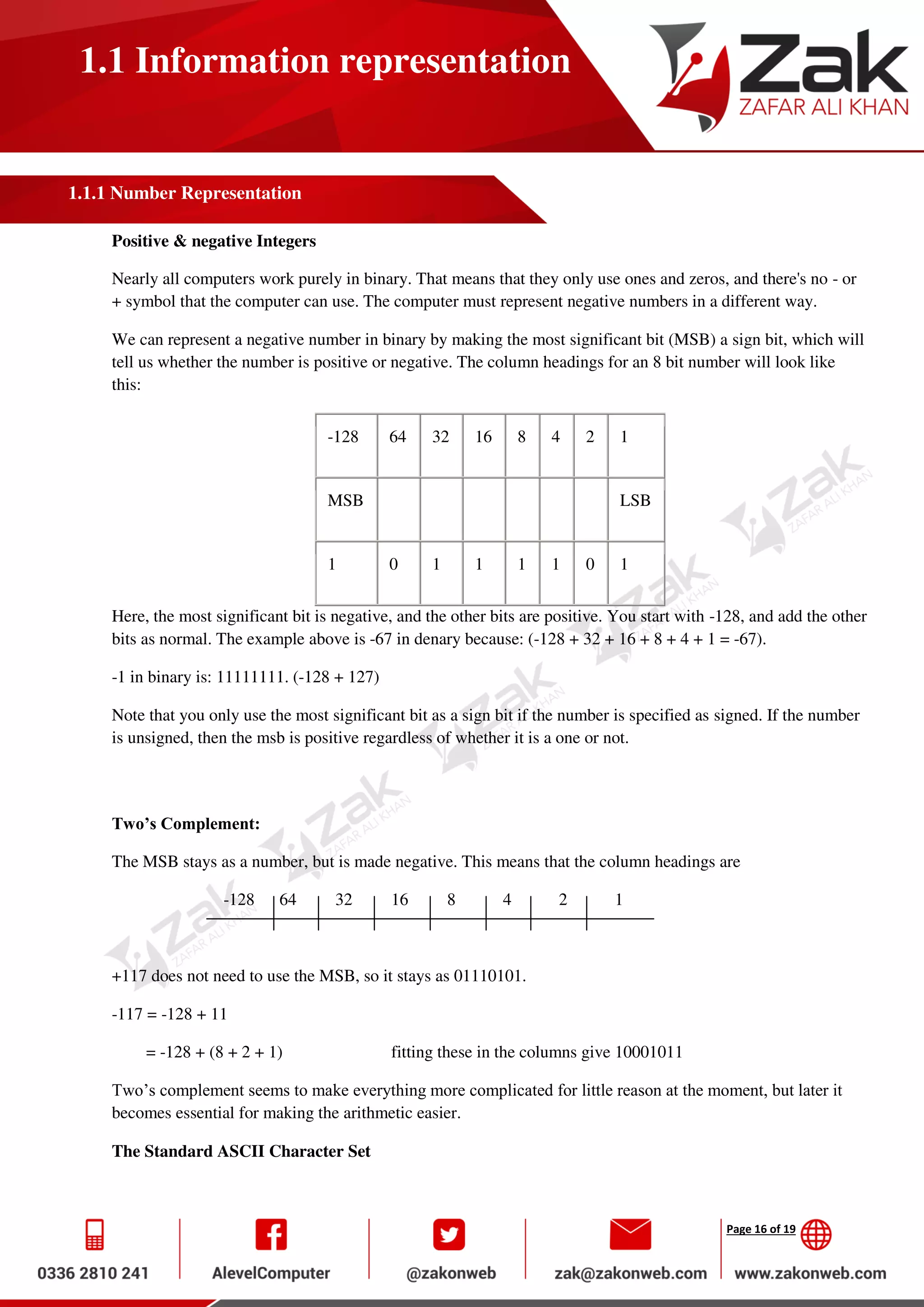 Page 16 of 19
1.1 Information representation
1.1.1 Number Representation
Positive & negative Integers
Nearly all computers work purely in binary. That means that they only use ones and zeros, and there's no - or
+ symbol that the computer can use. The computer must represent negative numbers in a different way.
We can represent a negative number in binary by making the most significant bit (MSB) a sign bit, which will
tell us whether the number is positive or negative. The column headings for an 8 bit number will look like
this:
-128 64 32 16 8 4 2 1
MSB LSB
1 0 1 1 1 1 0 1
Here, the most significant bit is negative, and the other bits are positive. You start with -128, and add the other
bits as normal. The example above is -67 in denary because: (-128 + 32 + 16 + 8 + 4 + 1 = -67).
-1 in binary is: 11111111. (-128 + 127)
Note that you only use the most significant bit as a sign bit if the number is specified as signed. If the number
is unsigned, then the msb is positive regardless of whether it is a one or not.
Two’s Complement:
The MSB stays as a number, but is made negative. This means that the column headings are
-128 64 32 16 8 4 2 1
+117 does not need to use the MSB, so it stays as 01110101.
-117 = -128 + 11
= -128 + (8 + 2 + 1) fitting these in the columns give 10001011
Two’s complement seems to make everything more complicated for little reason at the moment, but later it
becomes essential for making the arithmetic easier.
The Standard ASCII Character Set
 