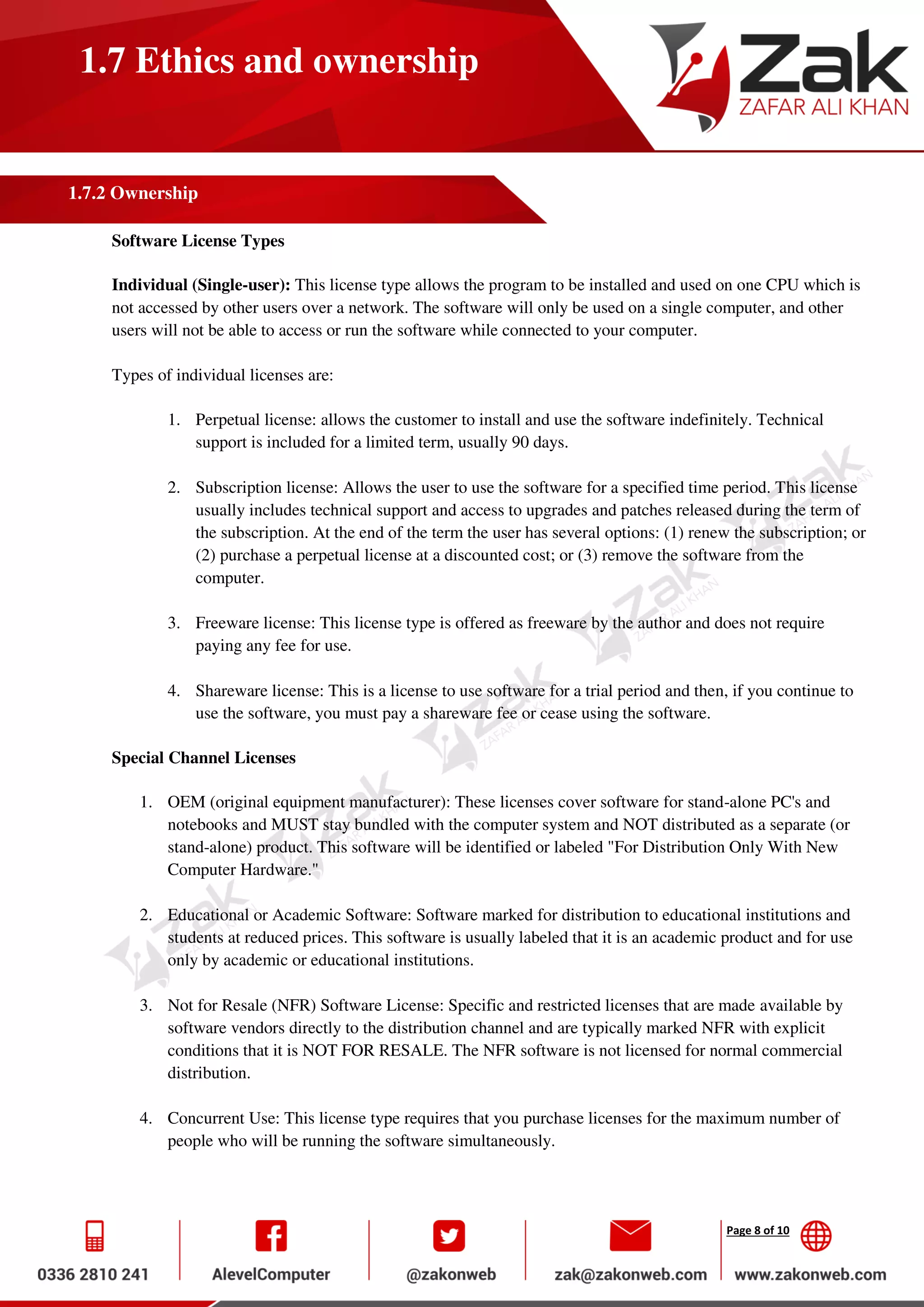 Page 8 of 10
1.7 Ethics and ownership
1.7.2 Ownership
Software License Types
Individual (Single-user): This license type allows the program to be installed and used on one CPU which is
not accessed by other users over a network. The software will only be used on a single computer, and other
users will not be able to access or run the software while connected to your computer.
Types of individual licenses are:
1. Perpetual license: allows the customer to install and use the software indefinitely. Technical
support is included for a limited term, usually 90 days.
2. Subscription license: Allows the user to use the software for a specified time period. This license
usually includes technical support and access to upgrades and patches released during the term of
the subscription. At the end of the term the user has several options: (1) renew the subscription; or
(2) purchase a perpetual license at a discounted cost; or (3) remove the software from the
computer.
3. Freeware license: This license type is offered as freeware by the author and does not require
paying any fee for use.
4. Shareware license: This is a license to use software for a trial period and then, if you continue to
use the software, you must pay a shareware fee or cease using the software.
Special Channel Licenses
1. OEM (original equipment manufacturer): These licenses cover software for stand-alone PC's and
notebooks and MUST stay bundled with the computer system and NOT distributed as a separate (or
stand-alone) product. This software will be identified or labeled "For Distribution Only With New
Computer Hardware."
2. Educational or Academic Software: Software marked for distribution to educational institutions and
students at reduced prices. This software is usually labeled that it is an academic product and for use
only by academic or educational institutions.
3. Not for Resale (NFR) Software License: Specific and restricted licenses that are made available by
software vendors directly to the distribution channel and are typically marked NFR with explicit
conditions that it is NOT FOR RESALE. The NFR software is not licensed for normal commercial
distribution.
4. Concurrent Use: This license type requires that you purchase licenses for the maximum number of
people who will be running the software simultaneously.
 