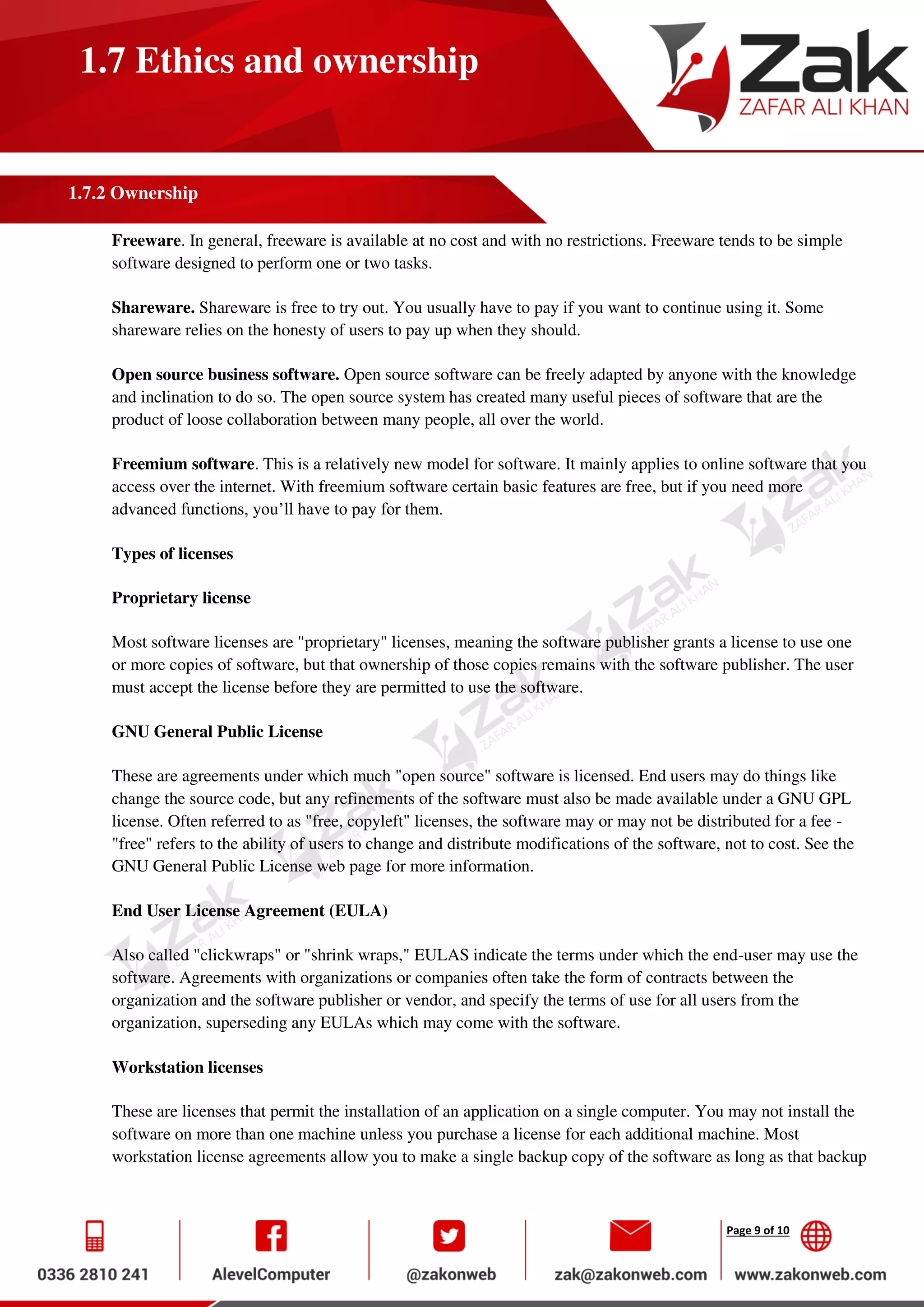 Page 9 of 10
1.7 Ethics and ownership
1.7.2 Ownership
Freeware. In general, freeware is available at no cost and with no restrictions. Freeware tends to be simple
software designed to perform one or two tasks.
Shareware. Shareware is free to try out. You usually have to pay if you want to continue using it. Some
shareware relies on the honesty of users to pay up when they should.
Open source business software. Open source software can be freely adapted by anyone with the knowledge
and inclination to do so. The open source system has created many useful pieces of software that are the
product of loose collaboration between many people, all over the world.
Freemium software. This is a relatively new model for software. It mainly applies to online software that you
access over the internet. With freemium software certain basic features are free, but if you need more
advanced functions, you’ll have to pay for them.
Types of licenses
Proprietary license
Most software licenses are "proprietary" licenses, meaning the software publisher grants a license to use one
or more copies of software, but that ownership of those copies remains with the software publisher. The user
must accept the license before they are permitted to use the software.
GNU General Public License
These are agreements under which much "open source" software is licensed. End users may do things like
change the source code, but any refinements of the software must also be made available under a GNU GPL
license. Often referred to as "free, copyleft" licenses, the software may or may not be distributed for a fee -
"free" refers to the ability of users to change and distribute modifications of the software, not to cost. See the
GNU General Public License web page for more information.
End User License Agreement (EULA)
Also called "clickwraps" or "shrink wraps," EULAS indicate the terms under which the end-user may use the
software. Agreements with organizations or companies often take the form of contracts between the
organization and the software publisher or vendor, and specify the terms of use for all users from the
organization, superseding any EULAs which may come with the software.
Workstation licenses
These are licenses that permit the installation of an application on a single computer. You may not install the
software on more than one machine unless you purchase a license for each additional machine. Most
workstation license agreements allow you to make a single backup copy of the software as long as that backup
 