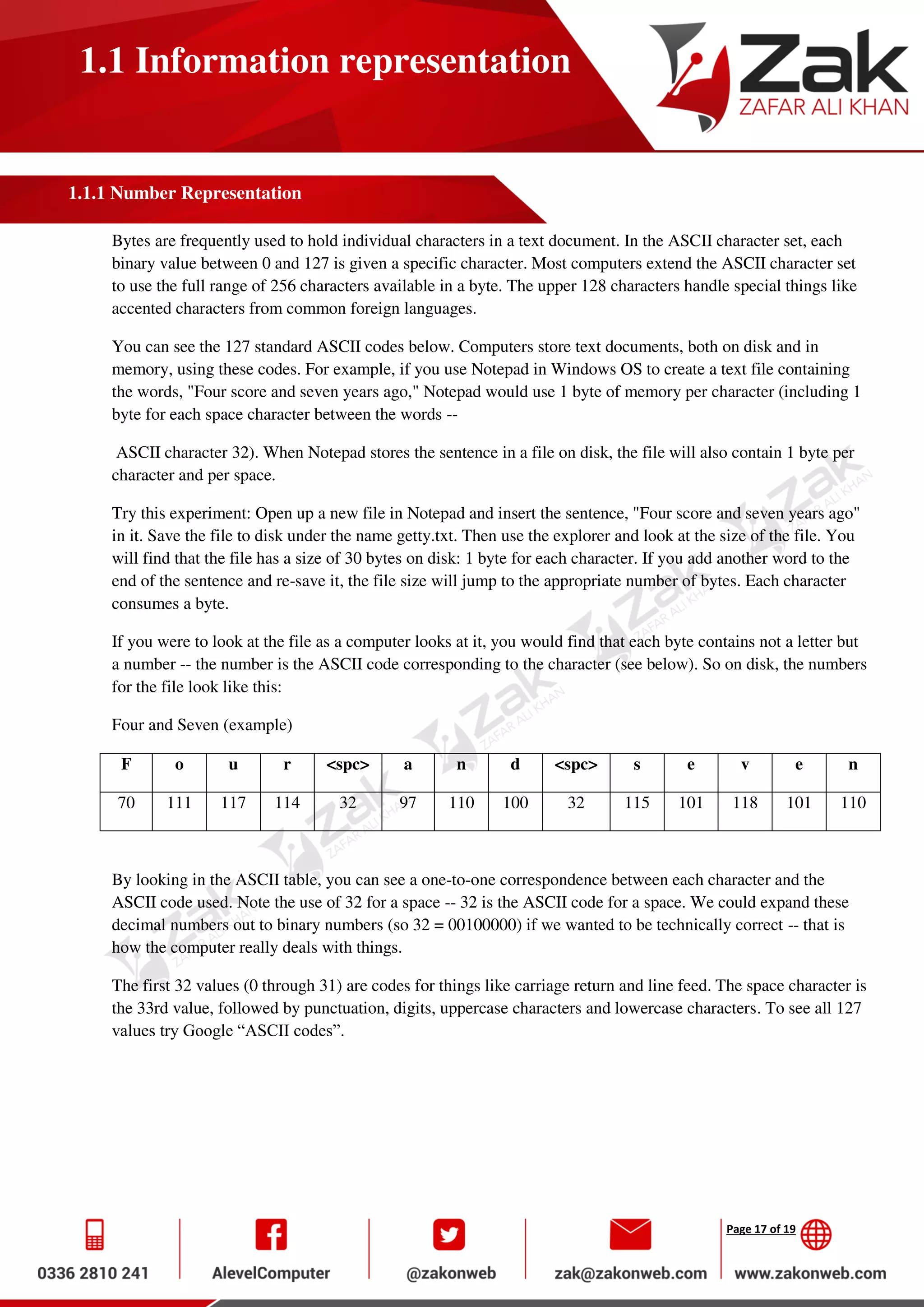 Page 17 of 19
1.1 Information representation
1.1.1 Number Representation
Bytes are frequently used to hold individual characters in a text document. In the ASCII character set, each
binary value between 0 and 127 is given a specific character. Most computers extend the ASCII character set
to use the full range of 256 characters available in a byte. The upper 128 characters handle special things like
accented characters from common foreign languages.
You can see the 127 standard ASCII codes below. Computers store text documents, both on disk and in
memory, using these codes. For example, if you use Notepad in Windows OS to create a text file containing
the words, "Four score and seven years ago," Notepad would use 1 byte of memory per character (including 1
byte for each space character between the words --
ASCII character 32). When Notepad stores the sentence in a file on disk, the file will also contain 1 byte per
character and per space.
Try this experiment: Open up a new file in Notepad and insert the sentence, "Four score and seven years ago"
in it. Save the file to disk under the name getty.txt. Then use the explorer and look at the size of the file. You
will find that the file has a size of 30 bytes on disk: 1 byte for each character. If you add another word to the
end of the sentence and re-save it, the file size will jump to the appropriate number of bytes. Each character
consumes a byte.
If you were to look at the file as a computer looks at it, you would find that each byte contains not a letter but
a number -- the number is the ASCII code corresponding to the character (see below). So on disk, the numbers
for the file look like this:
Four and Seven (example)
F o u r <spc> a n d <spc> s e v e n
70 111 117 114 32 97 110 100 32 115 101 118 101 110
By looking in the ASCII table, you can see a one-to-one correspondence between each character and the
ASCII code used. Note the use of 32 for a space -- 32 is the ASCII code for a space. We could expand these
decimal numbers out to binary numbers (so 32 = 00100000) if we wanted to be technically correct -- that is
how the computer really deals with things.
The first 32 values (0 through 31) are codes for things like carriage return and line feed. The space character is
the 33rd value, followed by punctuation, digits, uppercase characters and lowercase characters. To see all 127
values try Google “ASCII codes”.
 
