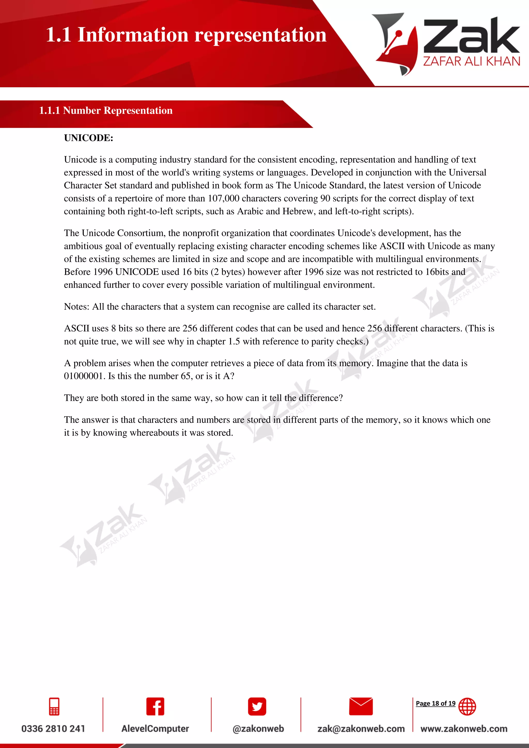 Page 18 of 19
1.1 Information representation
1.1.1 Number Representation
UNICODE:
Unicode is a computing industry standard for the consistent encoding, representation and handling of text
expressed in most of the world's writing systems or languages. Developed in conjunction with the Universal
Character Set standard and published in book form as The Unicode Standard, the latest version of Unicode
consists of a repertoire of more than 107,000 characters covering 90 scripts for the correct display of text
containing both right-to-left scripts, such as Arabic and Hebrew, and left-to-right scripts).
The Unicode Consortium, the nonprofit organization that coordinates Unicode's development, has the
ambitious goal of eventually replacing existing character encoding schemes like ASCII with Unicode as many
of the existing schemes are limited in size and scope and are incompatible with multilingual environments.
Before 1996 UNICODE used 16 bits (2 bytes) however after 1996 size was not restricted to 16bits and
enhanced further to cover every possible variation of multilingual environment.
Notes: All the characters that a system can recognise are called its character set.
ASCII uses 8 bits so there are 256 different codes that can be used and hence 256 different characters. (This is
not quite true, we will see why in chapter 1.5 with reference to parity checks.)
A problem arises when the computer retrieves a piece of data from its memory. Imagine that the data is
01000001. Is this the number 65, or is it A?
They are both stored in the same way, so how can it tell the difference?
The answer is that characters and numbers are stored in different parts of the memory, so it knows which one
it is by knowing whereabouts it was stored.
 