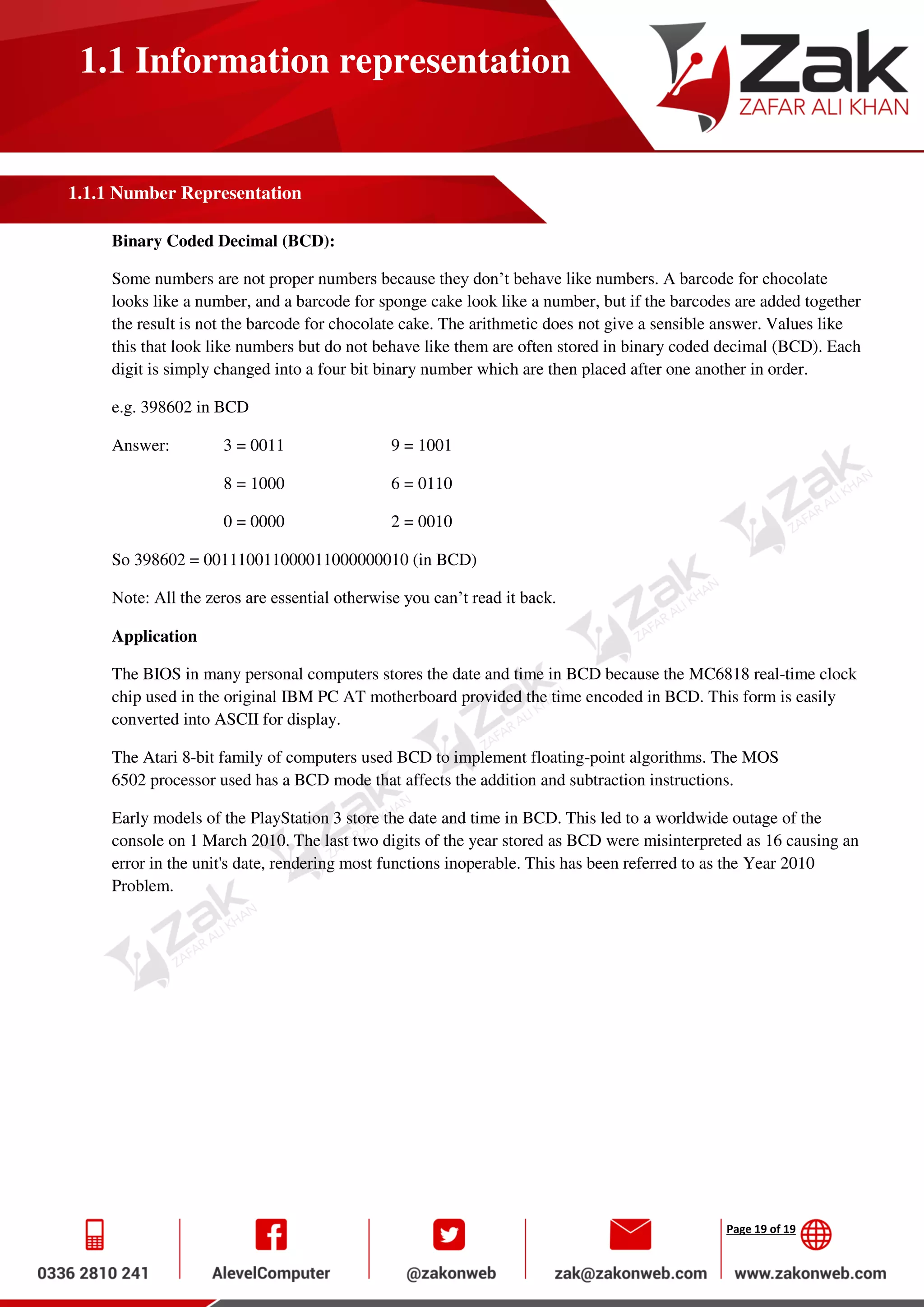 Page 19 of 19
1.1 Information representation
1.1.1 Number Representation
Binary Coded Decimal (BCD):
Some numbers are not proper numbers because they don’t behave like numbers. A barcode for chocolate
looks like a number, and a barcode for sponge cake look like a number, but if the barcodes are added together
the result is not the barcode for chocolate cake. The arithmetic does not give a sensible answer. Values like
this that look like numbers but do not behave like them are often stored in binary coded decimal (BCD). Each
digit is simply changed into a four bit binary number which are then placed after one another in order.
e.g. 398602 in BCD
Answer: 3 = 0011 9 = 1001
8 = 1000 6 = 0110
0 = 0000 2 = 0010
So 398602 = 001110011000011000000010 (in BCD)
Note: All the zeros are essential otherwise you can’t read it back.
Application
The BIOS in many personal computers stores the date and time in BCD because the MC6818 real-time clock
chip used in the original IBM PC AT motherboard provided the time encoded in BCD. This form is easily
converted into ASCII for display.
The Atari 8-bit family of computers used BCD to implement floating-point algorithms. The MOS
6502 processor used has a BCD mode that affects the addition and subtraction instructions.
Early models of the PlayStation 3 store the date and time in BCD. This led to a worldwide outage of the
console on 1 March 2010. The last two digits of the year stored as BCD were misinterpreted as 16 causing an
error in the unit's date, rendering most functions inoperable. This has been referred to as the Year 2010
Problem.
 