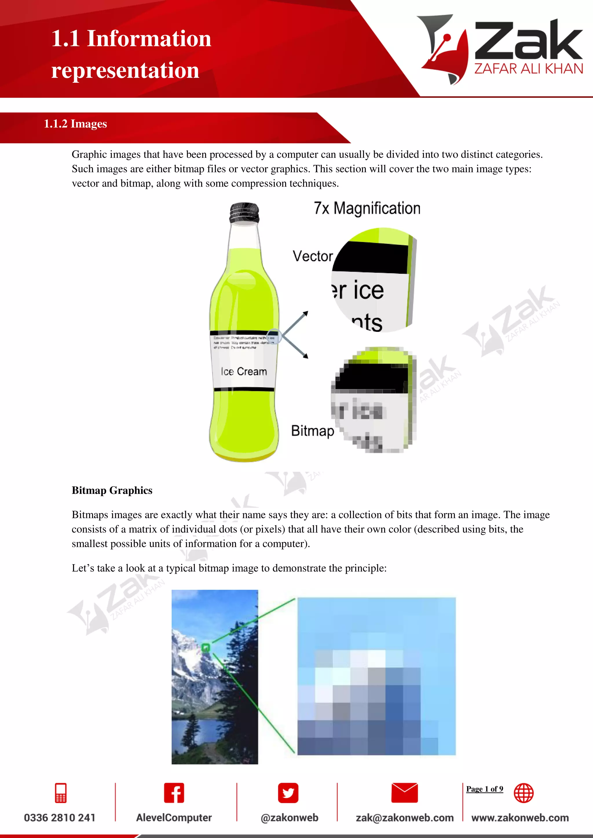 Page 1 of 9
1.1 Information
representation
1.1.2 Images
Graphic images that have been processed by a computer can usually be divided into two distinct categories.
Such images are either bitmap files or vector graphics. This section will cover the two main image types:
vector and bitmap, along with some compression techniques.
Bitmap Graphics
Bitmaps images are exactly what their name says they are: a collection of bits that form an image. The image
consists of a matrix of individual dots (or pixels) that all have their own color (described using bits, the
smallest possible units of information for a computer).
Let’s take a look at a typical bitmap image to demonstrate the principle:
 