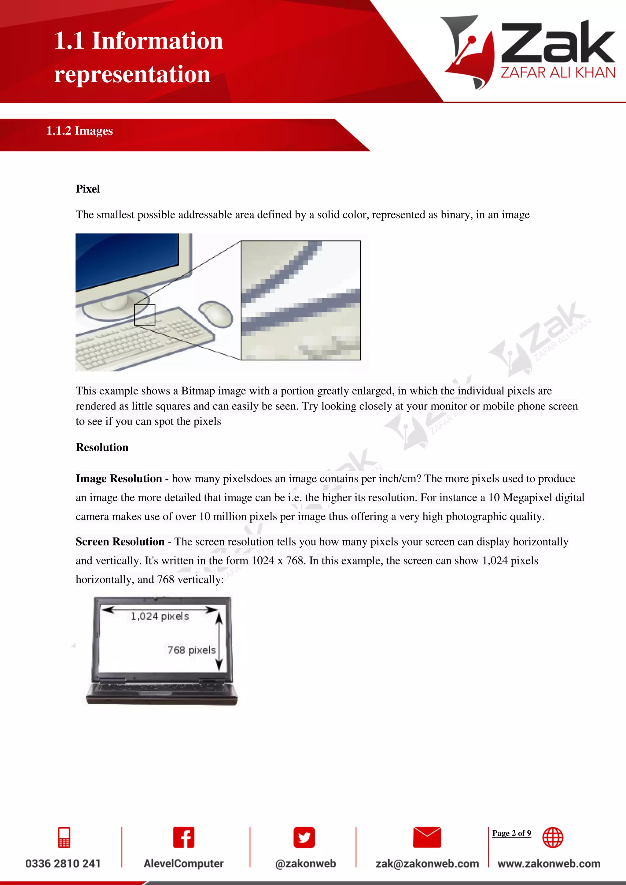 Page 2 of 9
1.1 Information
representation
1.1.2 Images
Pixel
The smallest possible addressable area defined by a solid color, represented as binary, in an image
This example shows a Bitmap image with a portion greatly enlarged, in which the individual pixels are
rendered as little squares and can easily be seen. Try looking closely at your monitor or mobile phone screen
to see if you can spot the pixels
Resolution
Image Resolution - how many pixelsdoes an image contains per inch/cm? The more pixels used to produce
an image the more detailed that image can be i.e. the higher its resolution. For instance a 10 Megapixel digital
camera makes use of over 10 million pixels per image thus offering a very high photographic quality.
Screen Resolution - The screen resolution tells you how many pixels your screen can display horizontally
and vertically. It's written in the form 1024 x 768. In this example, the screen can show 1,024 pixels
horizontally, and 768 vertically:
 