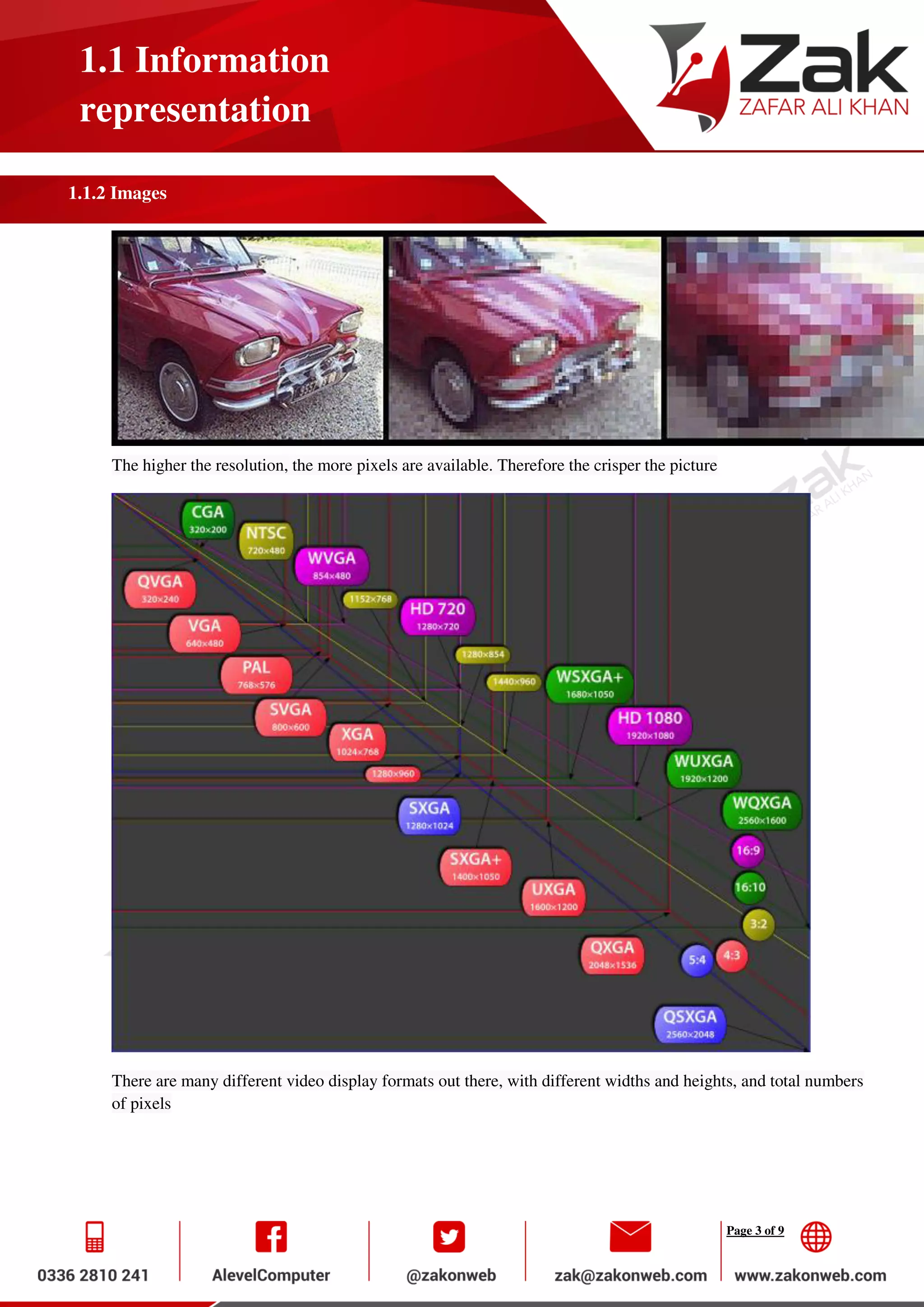 Page 3 of 9
1.1 Information
representation
1.1.2 Images
The higher the resolution, the more pixels are available. Therefore the crisper the picture
There are many different video display formats out there, with different widths and heights, and total numbers
of pixels
 