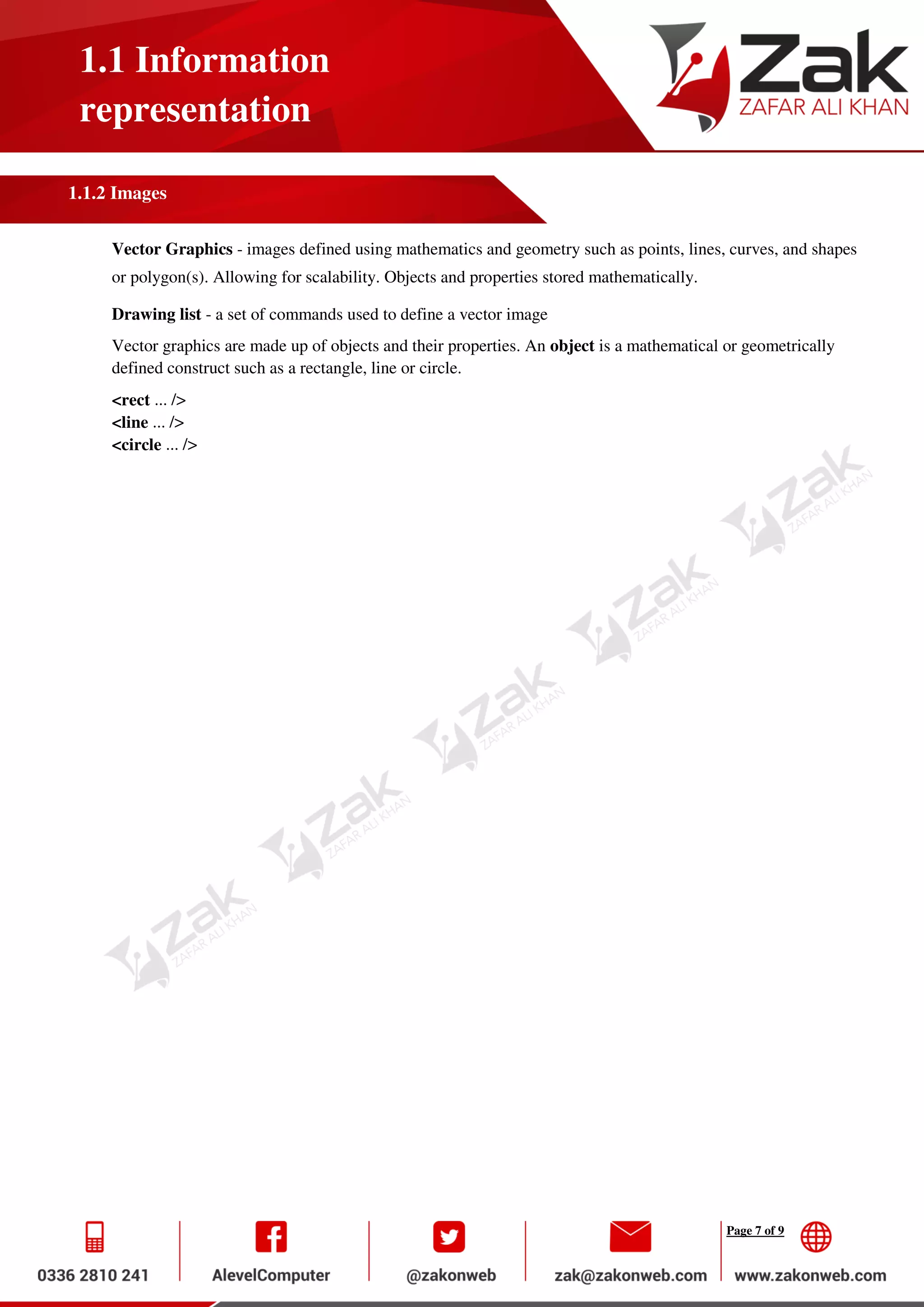 Page 7 of 9
1.1 Information
representation
1.1.2 Images
Vector Graphics - images defined using mathematics and geometry such as points, lines, curves, and shapes
or polygon(s). Allowing for scalability. Objects and properties stored mathematically.
Drawing list - a set of commands used to define a vector image
Vector graphics are made up of objects and their properties. An object is a mathematical or geometrically
defined construct such as a rectangle, line or circle.
<rect ... />
<line ... />
<circle ... />
 