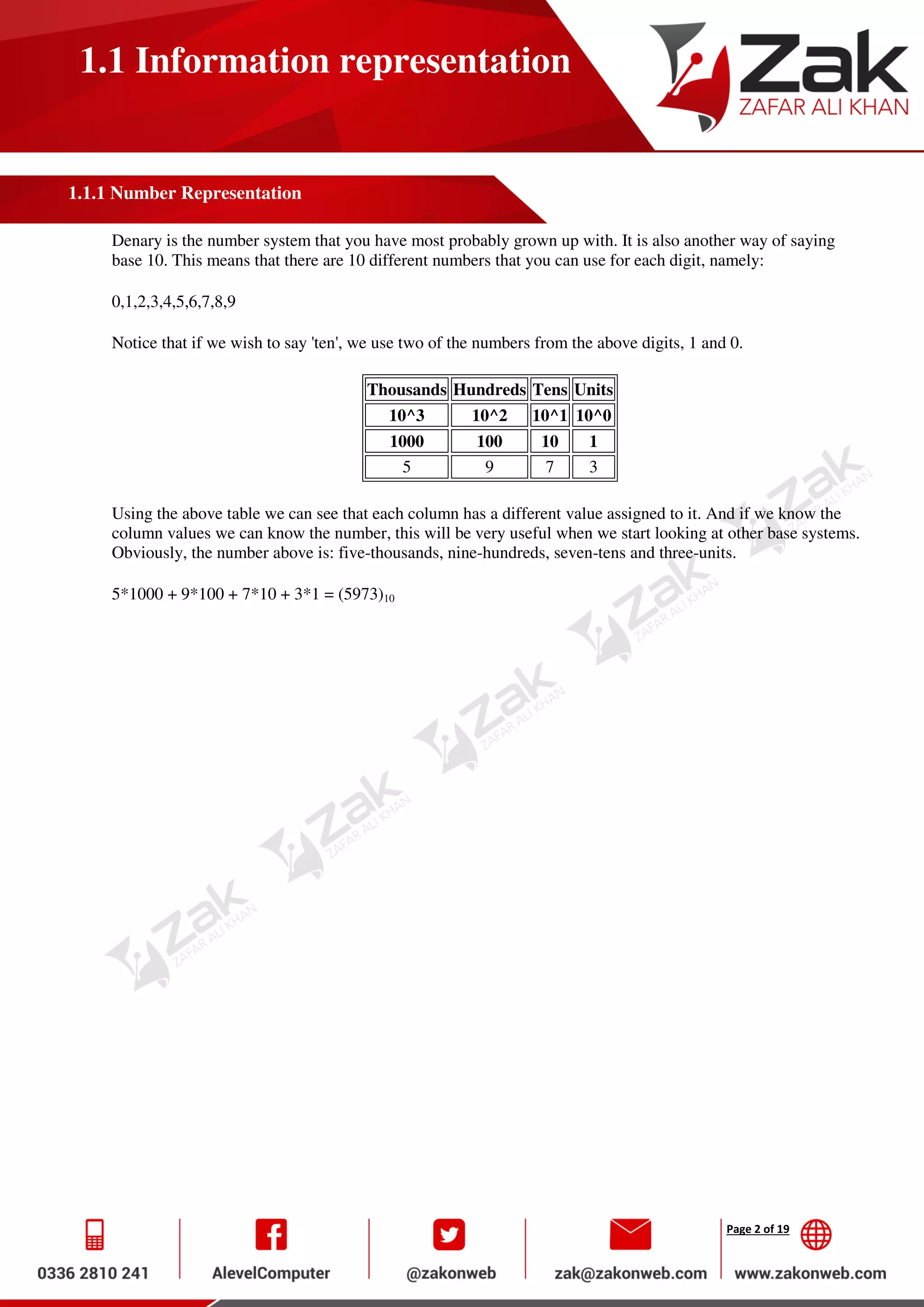 Page 2 of 19
1.1 Information representation
1.1.1 Number Representation
Denary is the number system that you have most probably grown up with. It is also another way of saying
base 10. This means that there are 10 different numbers that you can use for each digit, namely:
0,1,2,3,4,5,6,7,8,9
Notice that if we wish to say 'ten', we use two of the numbers from the above digits, 1 and 0.
Thousands Hundreds Tens Units
10^3 10^2 10^1 10^0
1000 100 10 1
5 9 7 3
Using the above table we can see that each column has a different value assigned to it. And if we know the
column values we can know the number, this will be very useful when we start looking at other base systems.
Obviously, the number above is: five-thousands, nine-hundreds, seven-tens and three-units.
5*1000 + 9*100 + 7*10 + 3*1 = (5973)10
 