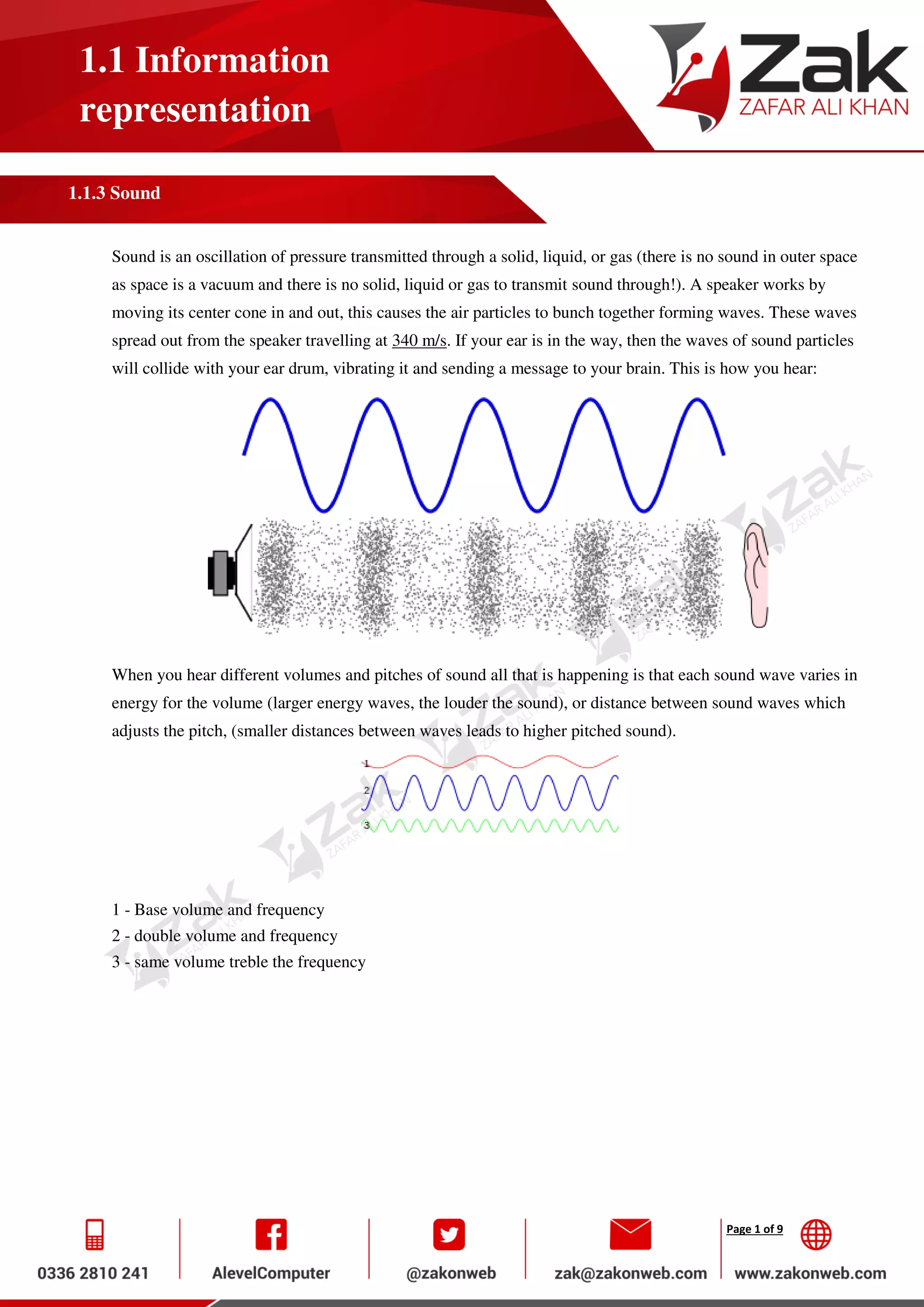 Page 1 of 9
1.1 Information
representation
1.1.3 Sound
Sound is an oscillation of pressure transmitted through a solid, liquid, or gas (there is no sound in outer space
as space is a vacuum and there is no solid, liquid or gas to transmit sound through!). A speaker works by
moving its center cone in and out, this causes the air particles to bunch together forming waves. These waves
spread out from the speaker travelling at 340 m/s. If your ear is in the way, then the waves of sound particles
will collide with your ear drum, vibrating it and sending a message to your brain. This is how you hear:
When you hear different volumes and pitches of sound all that is happening is that each sound wave varies in
energy for the volume (larger energy waves, the louder the sound), or distance between sound waves which
adjusts the pitch, (smaller distances between waves leads to higher pitched sound).
1 - Base volume and frequency
2 - double volume and frequency
3 - same volume treble the frequency
 