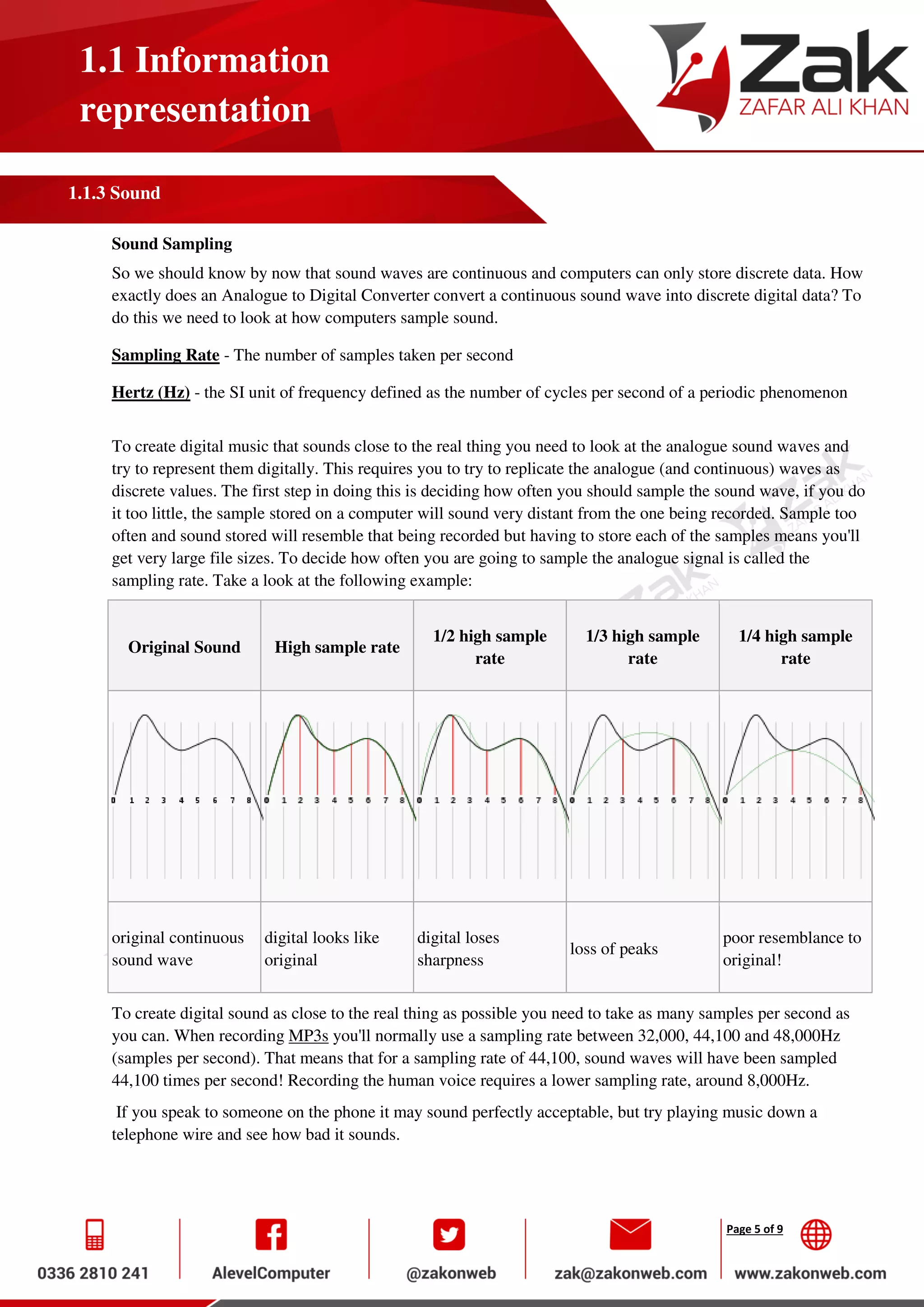 Page 5 of 9
1.1 Information
representation
1.1.3 Sound
Sound Sampling
So we should know by now that sound waves are continuous and computers can only store discrete data. How
exactly does an Analogue to Digital Converter convert a continuous sound wave into discrete digital data? To
do this we need to look at how computers sample sound.
Sampling Rate - The number of samples taken per second
Hertz (Hz) - the SI unit of frequency defined as the number of cycles per second of a periodic phenomenon
To create digital music that sounds close to the real thing you need to look at the analogue sound waves and
try to represent them digitally. This requires you to try to replicate the analogue (and continuous) waves as
discrete values. The first step in doing this is deciding how often you should sample the sound wave, if you do
it too little, the sample stored on a computer will sound very distant from the one being recorded. Sample too
often and sound stored will resemble that being recorded but having to store each of the samples means you'll
get very large file sizes. To decide how often you are going to sample the analogue signal is called the
sampling rate. Take a look at the following example:
Original Sound High sample rate
1/2 high sample
rate
1/3 high sample
rate
1/4 high sample
rate
original continuous
sound wave
digital looks like
original
digital loses
sharpness
loss of peaks
poor resemblance to
original!
To create digital sound as close to the real thing as possible you need to take as many samples per second as
you can. When recording MP3s you'll normally use a sampling rate between 32,000, 44,100 and 48,000Hz
(samples per second). That means that for a sampling rate of 44,100, sound waves will have been sampled
44,100 times per second! Recording the human voice requires a lower sampling rate, around 8,000Hz.
If you speak to someone on the phone it may sound perfectly acceptable, but try playing music down a
telephone wire and see how bad it sounds.
 