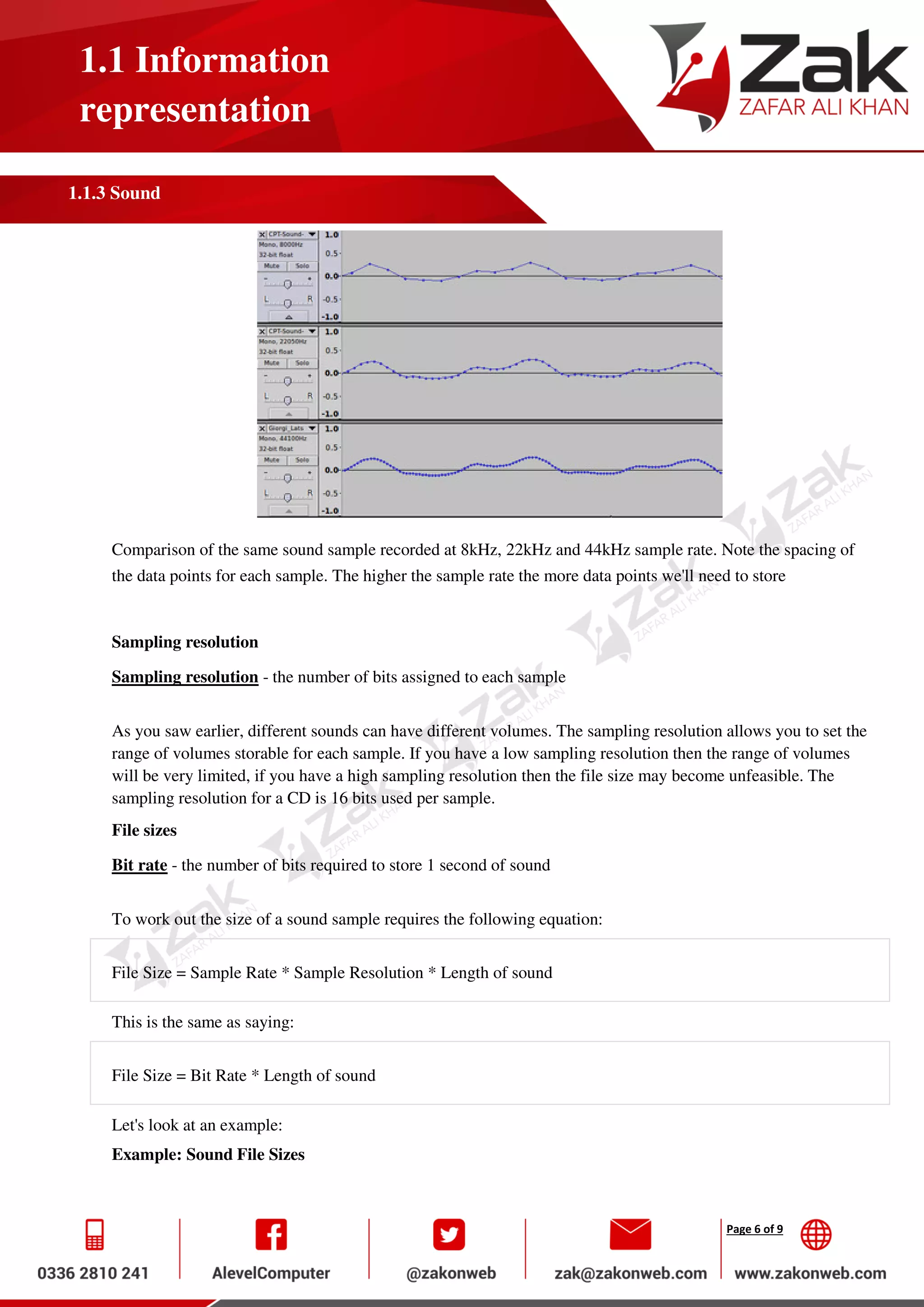 Page 6 of 9
1.1 Information
representation
1.1.3 Sound
Comparison of the same sound sample recorded at 8kHz, 22kHz and 44kHz sample rate. Note the spacing of
the data points for each sample. The higher the sample rate the more data points we'll need to store
Sampling resolution
Sampling resolution - the number of bits assigned to each sample
As you saw earlier, different sounds can have different volumes. The sampling resolution allows you to set the
range of volumes storable for each sample. If you have a low sampling resolution then the range of volumes
will be very limited, if you have a high sampling resolution then the file size may become unfeasible. The
sampling resolution for a CD is 16 bits used per sample.
File sizes
Bit rate - the number of bits required to store 1 second of sound
To work out the size of a sound sample requires the following equation:
File Size = Sample Rate * Sample Resolution * Length of sound
This is the same as saying:
File Size = Bit Rate * Length of sound
Let's look at an example:
Example: Sound File Sizes
 