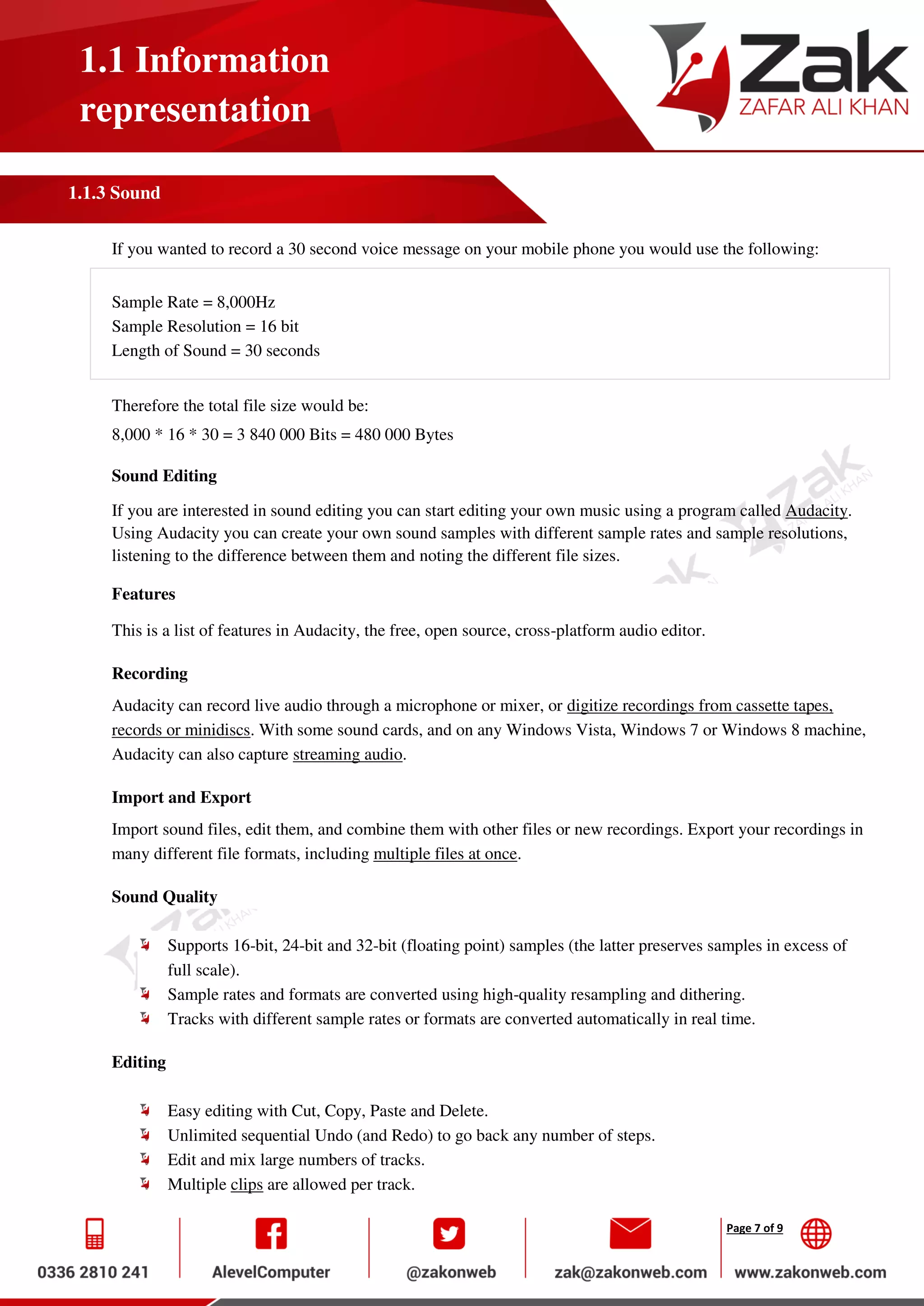 Page 7 of 9
1.1 Information
representation
1.1.3 Sound
If you wanted to record a 30 second voice message on your mobile phone you would use the following:
Sample Rate = 8,000Hz
Sample Resolution = 16 bit
Length of Sound = 30 seconds
Therefore the total file size would be:
8,000 * 16 * 30 = 3 840 000 Bits = 480 000 Bytes
Sound Editing
If you are interested in sound editing you can start editing your own music using a program called Audacity.
Using Audacity you can create your own sound samples with different sample rates and sample resolutions,
listening to the difference between them and noting the different file sizes.
Features
This is a list of features in Audacity, the free, open source, cross-platform audio editor.
Recording
Audacity can record live audio through a microphone or mixer, or digitize recordings from cassette tapes,
records or minidiscs. With some sound cards, and on any Windows Vista, Windows 7 or Windows 8 machine,
Audacity can also capture streaming audio.
Import and Export
Import sound files, edit them, and combine them with other files or new recordings. Export your recordings in
many different file formats, including multiple files at once.
Sound Quality
Supports 16-bit, 24-bit and 32-bit (floating point) samples (the latter preserves samples in excess of
full scale).
Sample rates and formats are converted using high-quality resampling and dithering.
Tracks with different sample rates or formats are converted automatically in real time.
Editing
Easy editing with Cut, Copy, Paste and Delete.
Unlimited sequential Undo (and Redo) to go back any number of steps.
Edit and mix large numbers of tracks.
Multiple clips are allowed per track.
 