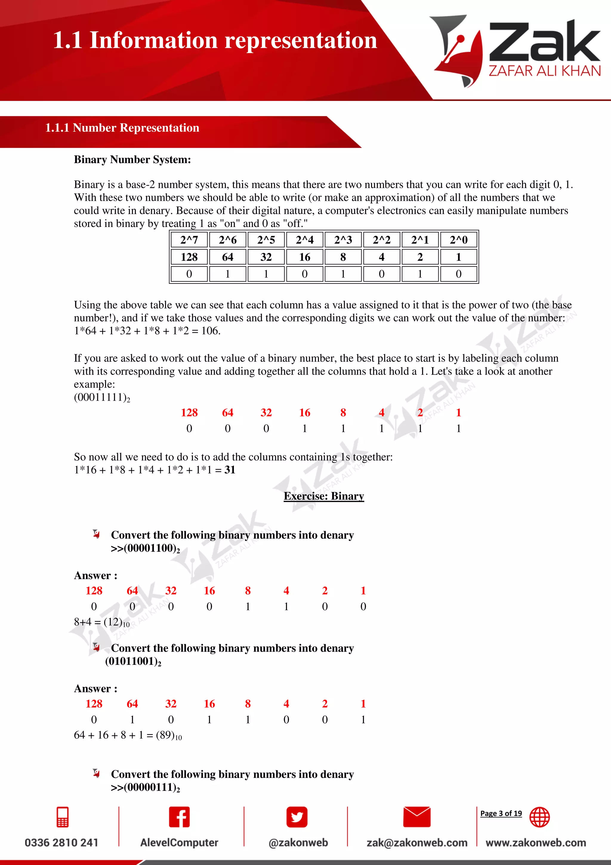 Page 3 of 19
1.1 Information representation
1.1.1 Number Representation
Binary Number System:
Binary is a base-2 number system, this means that there are two numbers that you can write for each digit 0, 1.
With these two numbers we should be able to write (or make an approximation) of all the numbers that we
could write in denary. Because of their digital nature, a computer's electronics can easily manipulate numbers
stored in binary by treating 1 as "on" and 0 as "off."
2^7 2^6 2^5 2^4 2^3 2^2 2^1 2^0
128 64 32 16 8 4 2 1
0 1 1 0 1 0 1 0
Using the above table we can see that each column has a value assigned to it that is the power of two (the base
number!), and if we take those values and the corresponding digits we can work out the value of the number:
1*64 + 1*32 + 1*8 + 1*2 = 106.
If you are asked to work out the value of a binary number, the best place to start is by labeling each column
with its corresponding value and adding together all the columns that hold a 1. Let's take a look at another
example:
(00011111)2
128 64 32 16 8 4 2 1
0 0 0 1 1 1 1 1
So now all we need to do is to add the columns containing 1s together:
1*16 + 1*8 + 1*4 + 1*2 + 1*1 = 31
Exercise: Binary
Convert the following binary numbers into denary
>>(00001100)2
Answer :
128 64 32 16 8 4 2 1
0 0 0 0 1 1 0 0
8+4 = (12)10
Convert the following binary numbers into denary
(01011001)2
Answer :
128 64 32 16 8 4 2 1
0 1 0 1 1 0 0 1
64 + 16 + 8 + 1 = (89)10
Convert the following binary numbers into denary
>>(00000111)2
 