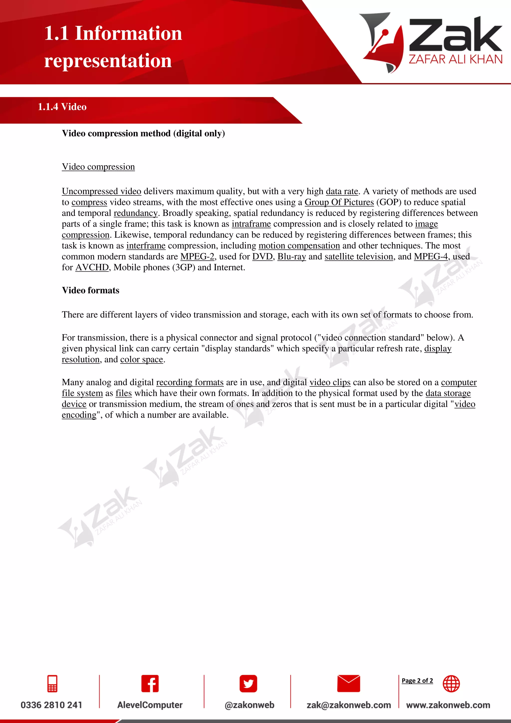 Page 2 of 2
1.1 Information
representation
1.1.4 Video
Video compression method (digital only)
Video compression
Uncompressed video delivers maximum quality, but with a very high data rate. A variety of methods are used
to compress video streams, with the most effective ones using a Group Of Pictures (GOP) to reduce spatial
and temporal redundancy. Broadly speaking, spatial redundancy is reduced by registering differences between
parts of a single frame; this task is known as intraframe compression and is closely related to image
compression. Likewise, temporal redundancy can be reduced by registering differences between frames; this
task is known as interframe compression, including motion compensation and other techniques. The most
common modern standards are MPEG-2, used for DVD, Blu-ray and satellite television, and MPEG-4, used
for AVCHD, Mobile phones (3GP) and Internet.
Video formats
There are different layers of video transmission and storage, each with its own set of formats to choose from.
For transmission, there is a physical connector and signal protocol ("video connection standard" below). A
given physical link can carry certain "display standards" which specify a particular refresh rate, display
resolution, and color space.
Many analog and digital recording formats are in use, and digital video clips can also be stored on a computer
file system as files which have their own formats. In addition to the physical format used by the data storage
device or transmission medium, the stream of ones and zeros that is sent must be in a particular digital "video
encoding", of which a number are available.
 