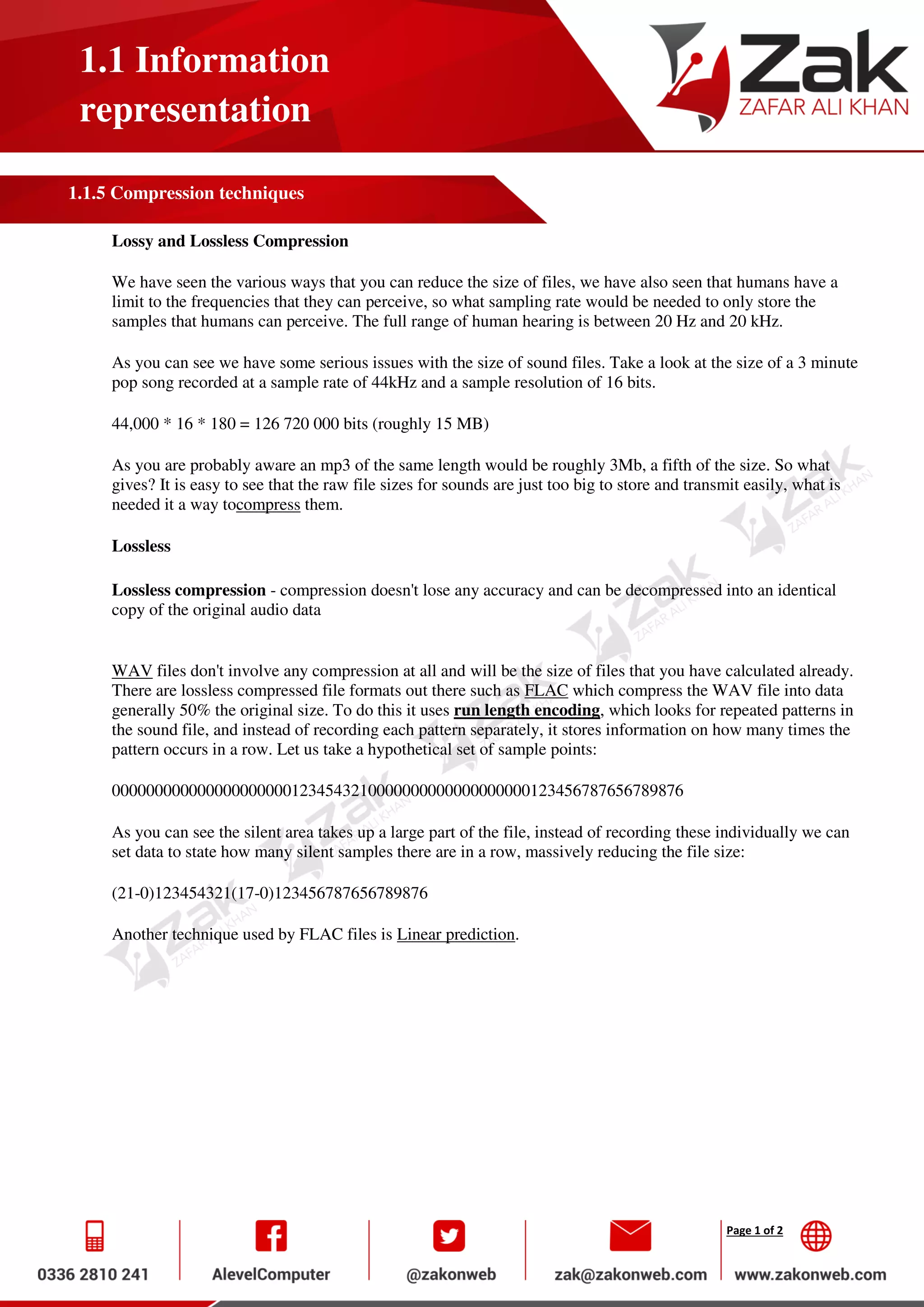 Page 1 of 2
1.1 Information
representation
1.1.5 Compression techniques
Lossy and Lossless Compression
We have seen the various ways that you can reduce the size of files, we have also seen that humans have a
limit to the frequencies that they can perceive, so what sampling rate would be needed to only store the
samples that humans can perceive. The full range of human hearing is between 20 Hz and 20 kHz.
As you can see we have some serious issues with the size of sound files. Take a look at the size of a 3 minute
pop song recorded at a sample rate of 44kHz and a sample resolution of 16 bits.
44,000 * 16 * 180 = 126 720 000 bits (roughly 15 MB)
As you are probably aware an mp3 of the same length would be roughly 3Mb, a fifth of the size. So what
gives? It is easy to see that the raw file sizes for sounds are just too big to store and transmit easily, what is
needed it a way tocompress them.
Lossless
Lossless compression - compression doesn't lose any accuracy and can be decompressed into an identical
copy of the original audio data
WAV files don't involve any compression at all and will be the size of files that you have calculated already.
There are lossless compressed file formats out there such as FLAC which compress the WAV file into data
generally 50% the original size. To do this it uses run length encoding, which looks for repeated patterns in
the sound file, and instead of recording each pattern separately, it stores information on how many times the
pattern occurs in a row. Let us take a hypothetical set of sample points:
0000000000000000000001234543210000000000000000000123456787656789876
As you can see the silent area takes up a large part of the file, instead of recording these individually we can
set data to state how many silent samples there are in a row, massively reducing the file size:
(21-0)123454321(17-0)123456787656789876
Another technique used by FLAC files is Linear prediction.
 