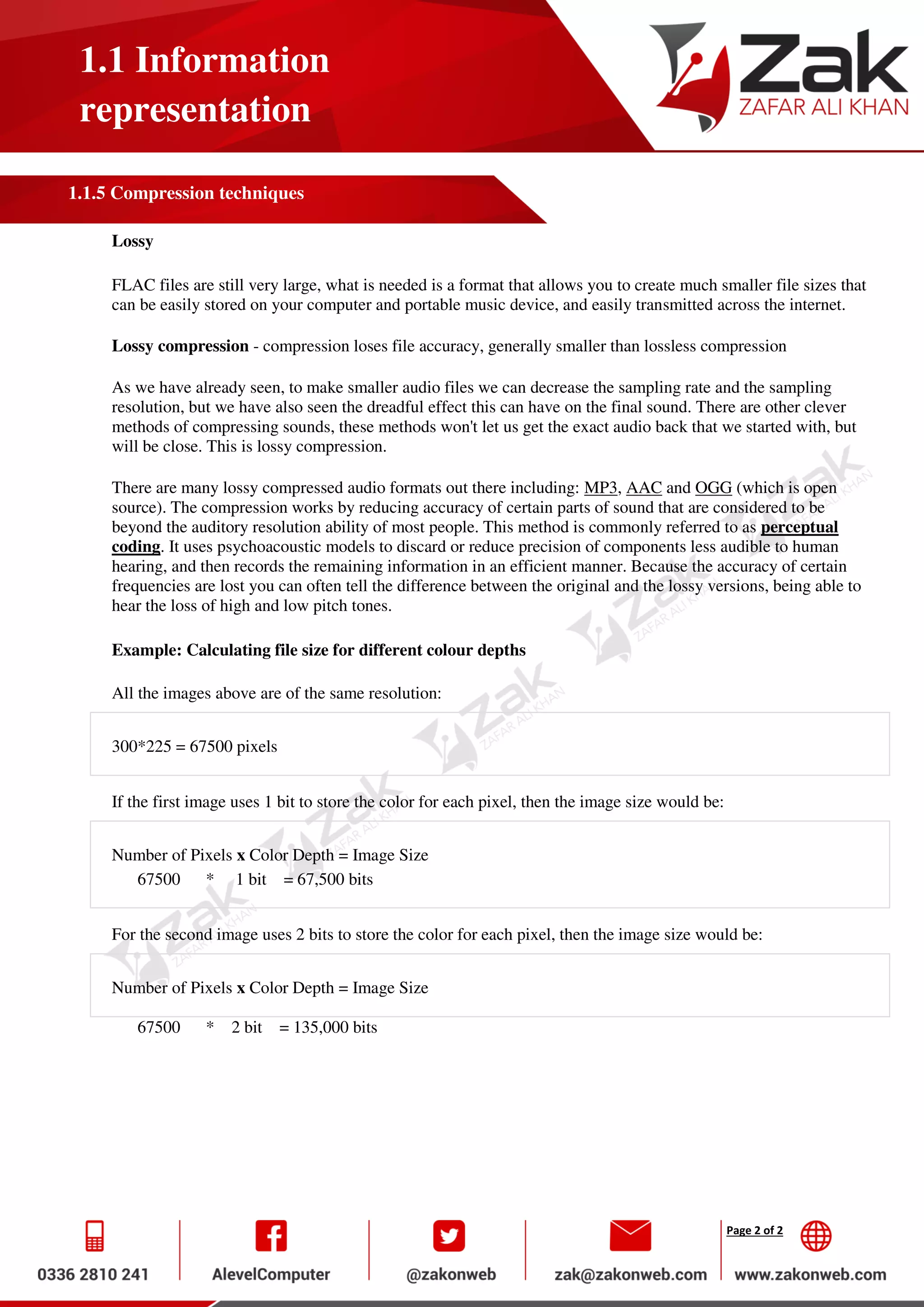 Page 2 of 2
1.1 Information
representation
1.1.5 Compression techniques
Lossy
FLAC files are still very large, what is needed is a format that allows you to create much smaller file sizes that
can be easily stored on your computer and portable music device, and easily transmitted across the internet.
Lossy compression - compression loses file accuracy, generally smaller than lossless compression
As we have already seen, to make smaller audio files we can decrease the sampling rate and the sampling
resolution, but we have also seen the dreadful effect this can have on the final sound. There are other clever
methods of compressing sounds, these methods won't let us get the exact audio back that we started with, but
will be close. This is lossy compression.
There are many lossy compressed audio formats out there including: MP3, AAC and OGG (which is open
source). The compression works by reducing accuracy of certain parts of sound that are considered to be
beyond the auditory resolution ability of most people. This method is commonly referred to as perceptual
coding. It uses psychoacoustic models to discard or reduce precision of components less audible to human
hearing, and then records the remaining information in an efficient manner. Because the accuracy of certain
frequencies are lost you can often tell the difference between the original and the lossy versions, being able to
hear the loss of high and low pitch tones.
Example: Calculating file size for different colour depths
All the images above are of the same resolution:
300*225 = 67500 pixels
If the first image uses 1 bit to store the color for each pixel, then the image size would be:
Number of Pixels x Color Depth = Image Size
67500 * 1 bit = 67,500 bits
For the second image uses 2 bits to store the color for each pixel, then the image size would be:
Number of Pixels x Color Depth = Image Size
67500 * 2 bit = 135,000 bits
 