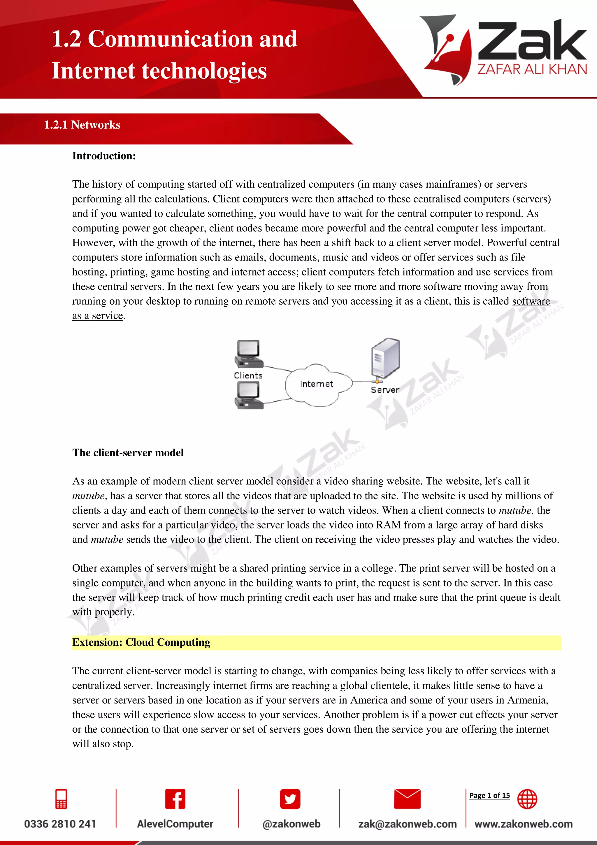 Page 1 of 15
1.2 Communication and
Internet technologies
1.2.1 Networks
Introduction:
The history of computing started off with centralized computers (in many cases mainframes) or servers
performing all the calculations. Client computers were then attached to these centralised computers (servers)
and if you wanted to calculate something, you would have to wait for the central computer to respond. As
computing power got cheaper, client nodes became more powerful and the central computer less important.
However, with the growth of the internet, there has been a shift back to a client server model. Powerful central
computers store information such as emails, documents, music and videos or offer services such as file
hosting, printing, game hosting and internet access; client computers fetch information and use services from
these central servers. In the next few years you are likely to see more and more software moving away from
running on your desktop to running on remote servers and you accessing it as a client, this is called software
as a service.
The client-server model
As an example of modern client server model consider a video sharing website. The website, let's call it
mutube, has a server that stores all the videos that are uploaded to the site. The website is used by millions of
clients a day and each of them connects to the server to watch videos. When a client connects to mutube, the
server and asks for a particular video, the server loads the video into RAM from a large array of hard disks
and mutube sends the video to the client. The client on receiving the video presses play and watches the video.
Other examples of servers might be a shared printing service in a college. The print server will be hosted on a
single computer, and when anyone in the building wants to print, the request is sent to the server. In this case
the server will keep track of how much printing credit each user has and make sure that the print queue is dealt
with properly.
Extension: Cloud Computing
The current client-server model is starting to change, with companies being less likely to offer services with a
centralized server. Increasingly internet firms are reaching a global clientele, it makes little sense to have a
server or servers based in one location as if your servers are in America and some of your users in Armenia,
these users will experience slow access to your services. Another problem is if a power cut effects your server
or the connection to that one server or set of servers goes down then the service you are offering the internet
will also stop.
 