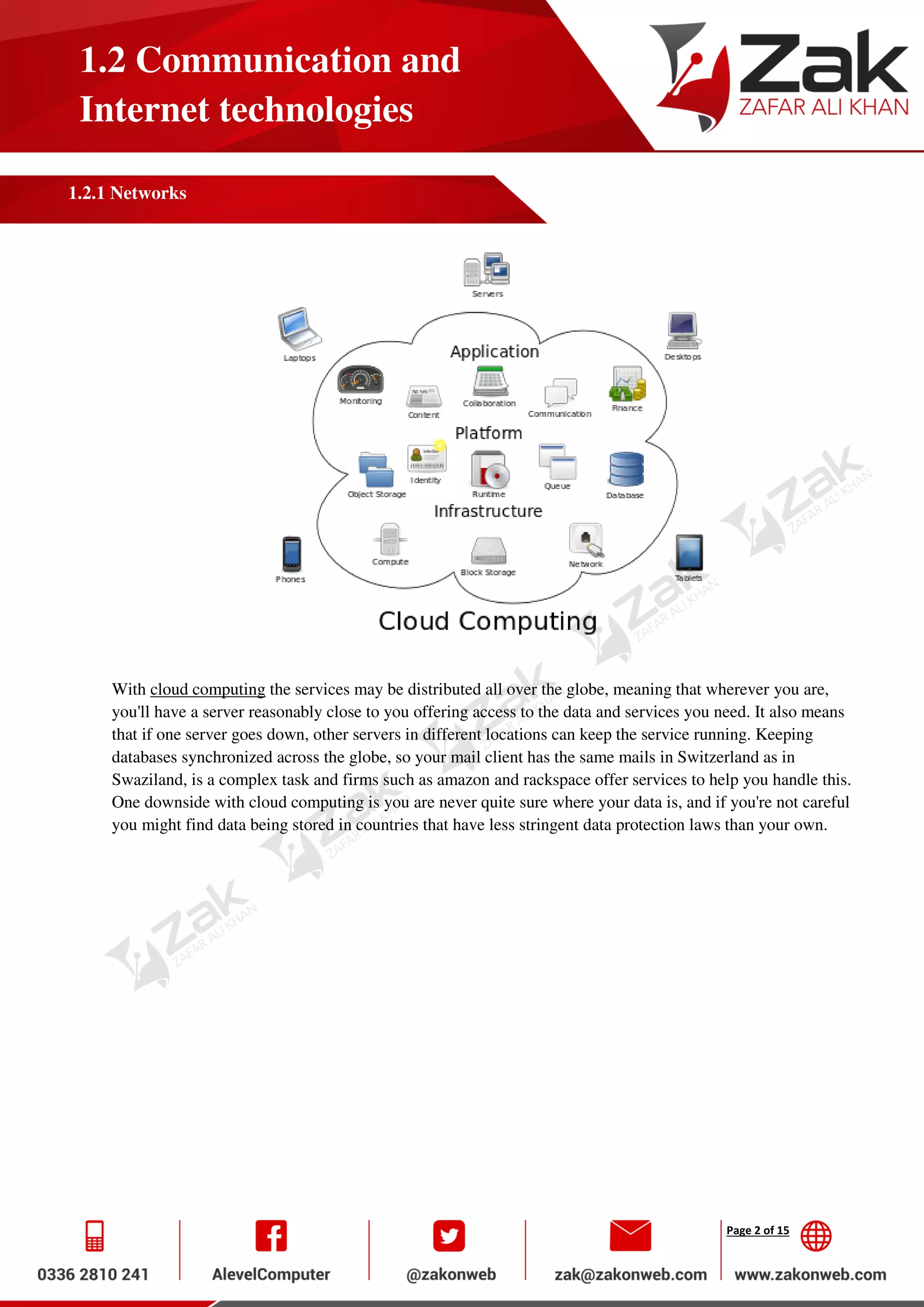 Page 2 of 15
1.2 Communication and
Internet technologies
1.2.1 Networks
With cloud computing the services may be distributed all over the globe, meaning that wherever you are,
you'll have a server reasonably close to you offering access to the data and services you need. It also means
that if one server goes down, other servers in different locations can keep the service running. Keeping
databases synchronized across the globe, so your mail client has the same mails in Switzerland as in
Swaziland, is a complex task and firms such as amazon and rackspace offer services to help you handle this.
One downside with cloud computing is you are never quite sure where your data is, and if you're not careful
you might find data being stored in countries that have less stringent data protection laws than your own.
 