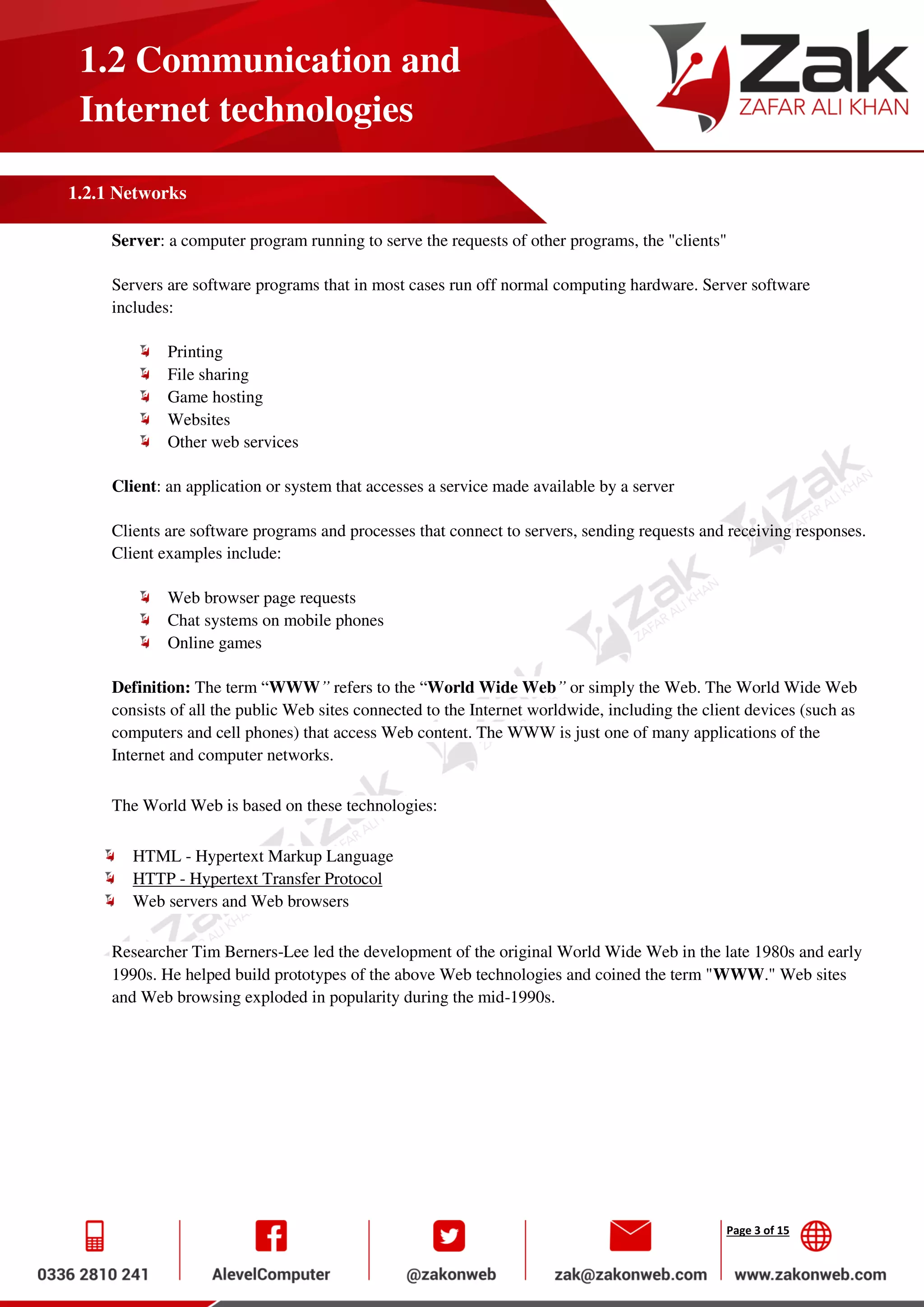 Page 3 of 15
1.2 Communication and
Internet technologies
1.2.1 Networks
Server: a computer program running to serve the requests of other programs, the "clients"
Servers are software programs that in most cases run off normal computing hardware. Server software
includes:
Printing
File sharing
Game hosting
Websites
Other web services
Client: an application or system that accesses a service made available by a server
Clients are software programs and processes that connect to servers, sending requests and receiving responses.
Client examples include:
Web browser page requests
Chat systems on mobile phones
Online games
Definition: The term “WWW” refers to the “World Wide Web” or simply the Web. The World Wide Web
consists of all the public Web sites connected to the Internet worldwide, including the client devices (such as
computers and cell phones) that access Web content. The WWW is just one of many applications of the
Internet and computer networks.
The World Web is based on these technologies:
HTML - Hypertext Markup Language
HTTP - Hypertext Transfer Protocol
Web servers and Web browsers
Researcher Tim Berners-Lee led the development of the original World Wide Web in the late 1980s and early
1990s. He helped build prototypes of the above Web technologies and coined the term "WWW." Web sites
and Web browsing exploded in popularity during the mid-1990s.
 
