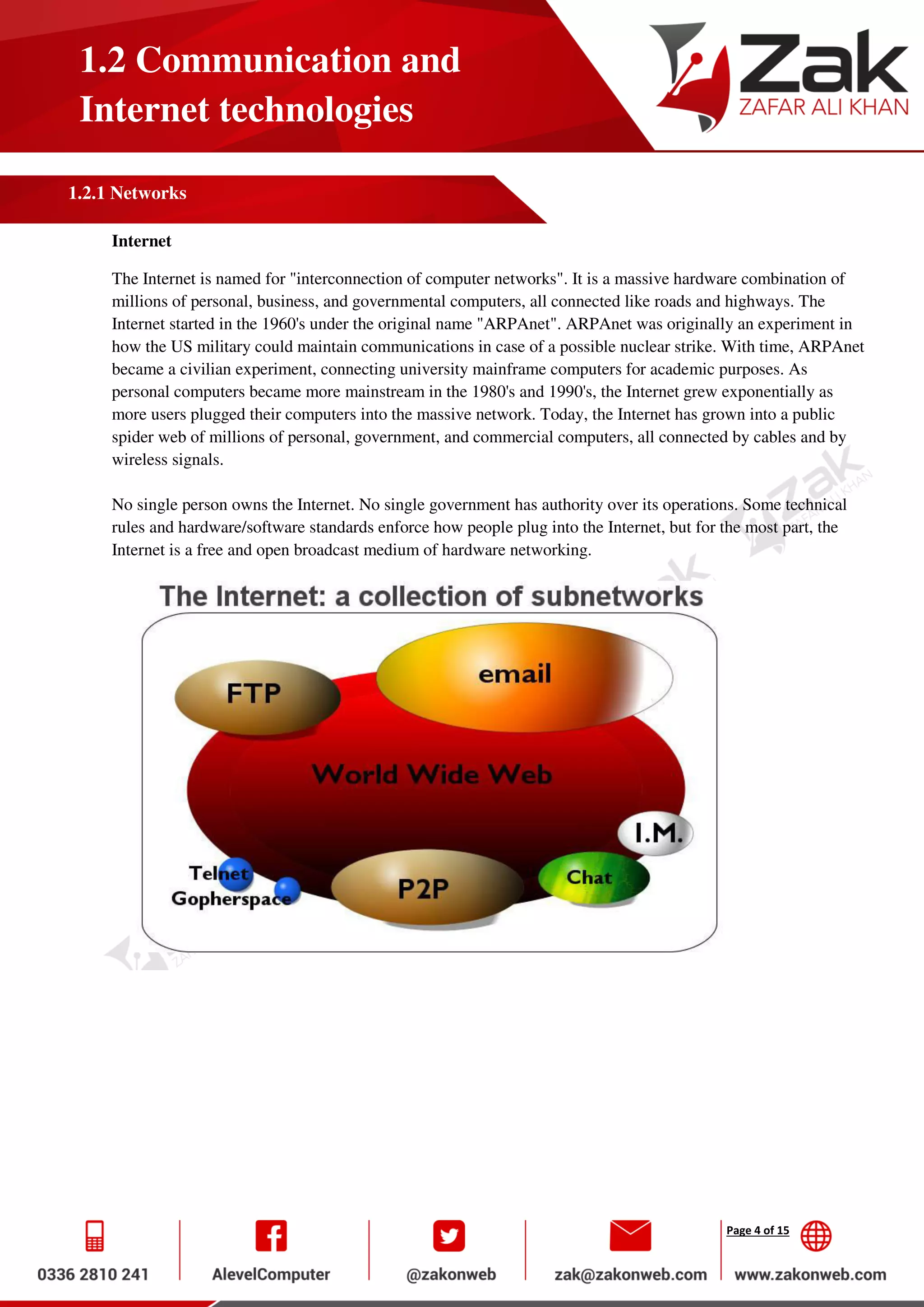 Page 4 of 15
1.2 Communication and
Internet technologies
1.2.1 Networks
Internet
The Internet is named for "interconnection of computer networks". It is a massive hardware combination of
millions of personal, business, and governmental computers, all connected like roads and highways. The
Internet started in the 1960's under the original name "ARPAnet". ARPAnet was originally an experiment in
how the US military could maintain communications in case of a possible nuclear strike. With time, ARPAnet
became a civilian experiment, connecting university mainframe computers for academic purposes. As
personal computers became more mainstream in the 1980's and 1990's, the Internet grew exponentially as
more users plugged their computers into the massive network. Today, the Internet has grown into a public
spider web of millions of personal, government, and commercial computers, all connected by cables and by
wireless signals.
No single person owns the Internet. No single government has authority over its operations. Some technical
rules and hardware/software standards enforce how people plug into the Internet, but for the most part, the
Internet is a free and open broadcast medium of hardware networking.
 