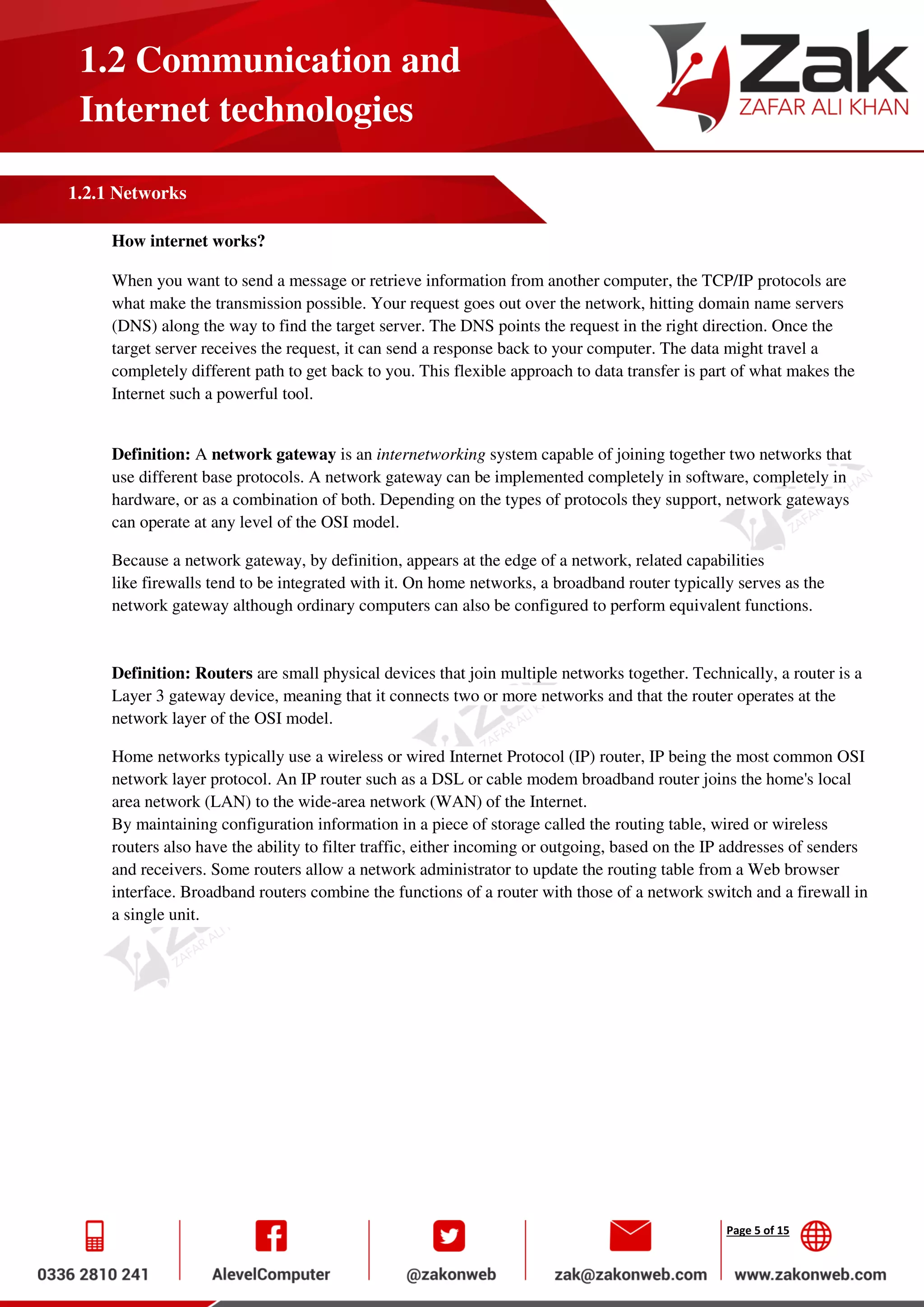 Page 5 of 15
1.2 Communication and
Internet technologies
1.2.1 Networks
How internet works?
When you want to send a message or retrieve information from another computer, the TCP/IP protocols are
what make the transmission possible. Your request goes out over the network, hitting domain name servers
(DNS) along the way to find the target server. The DNS points the request in the right direction. Once the
target server receives the request, it can send a response back to your computer. The data might travel a
completely different path to get back to you. This flexible approach to data transfer is part of what makes the
Internet such a powerful tool.
Definition: A network gateway is an internetworking system capable of joining together two networks that
use different base protocols. A network gateway can be implemented completely in software, completely in
hardware, or as a combination of both. Depending on the types of protocols they support, network gateways
can operate at any level of the OSI model.
Because a network gateway, by definition, appears at the edge of a network, related capabilities
like firewalls tend to be integrated with it. On home networks, a broadband router typically serves as the
network gateway although ordinary computers can also be configured to perform equivalent functions.
Definition: Routers are small physical devices that join multiple networks together. Technically, a router is a
Layer 3 gateway device, meaning that it connects two or more networks and that the router operates at the
network layer of the OSI model.
Home networks typically use a wireless or wired Internet Protocol (IP) router, IP being the most common OSI
network layer protocol. An IP router such as a DSL or cable modem broadband router joins the home's local
area network (LAN) to the wide-area network (WAN) of the Internet.
By maintaining configuration information in a piece of storage called the routing table, wired or wireless
routers also have the ability to filter traffic, either incoming or outgoing, based on the IP addresses of senders
and receivers. Some routers allow a network administrator to update the routing table from a Web browser
interface. Broadband routers combine the functions of a router with those of a network switch and a firewall in
a single unit.
 