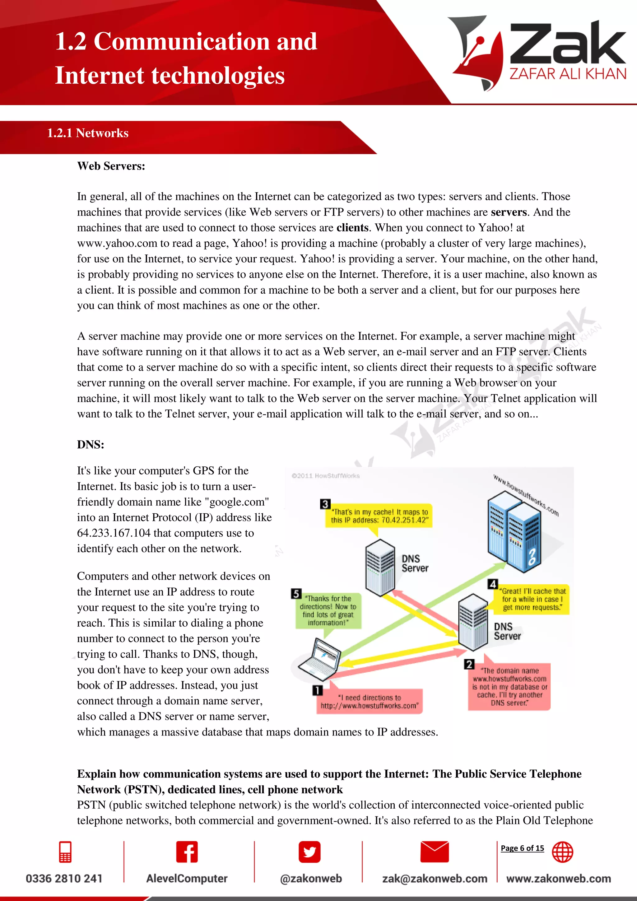 Page 6 of 15
1.2 Communication and
Internet technologies
1.2.1 Networks
Web Servers:
In general, all of the machines on the Internet can be categorized as two types: servers and clients. Those
machines that provide services (like Web servers or FTP servers) to other machines are servers. And the
machines that are used to connect to those services are clients. When you connect to Yahoo! at
www.yahoo.com to read a page, Yahoo! is providing a machine (probably a cluster of very large machines),
for use on the Internet, to service your request. Yahoo! is providing a server. Your machine, on the other hand,
is probably providing no services to anyone else on the Internet. Therefore, it is a user machine, also known as
a client. It is possible and common for a machine to be both a server and a client, but for our purposes here
you can think of most machines as one or the other.
A server machine may provide one or more services on the Internet. For example, a server machine might
have software running on it that allows it to act as a Web server, an e-mail server and an FTP server. Clients
that come to a server machine do so with a specific intent, so clients direct their requests to a specific software
server running on the overall server machine. For example, if you are running a Web browser on your
machine, it will most likely want to talk to the Web server on the server machine. Your Telnet application will
want to talk to the Telnet server, your e-mail application will talk to the e-mail server, and so on...
DNS:
It's like your computer's GPS for the
Internet. Its basic job is to turn a user-
friendly domain name like "google.com"
into an Internet Protocol (IP) address like
64.233.167.104 that computers use to
identify each other on the network.
Computers and other network devices on
the Internet use an IP address to route
your request to the site you're trying to
reach. This is similar to dialing a phone
number to connect to the person you're
trying to call. Thanks to DNS, though,
you don't have to keep your own address
book of IP addresses. Instead, you just
connect through a domain name server,
also called a DNS server or name server,
which manages a massive database that maps domain names to IP addresses.
Explain how communication systems are used to support the Internet: The Public Service Telephone
Network (PSTN), dedicated lines, cell phone network
PSTN (public switched telephone network) is the world's collection of interconnected voice-oriented public
telephone networks, both commercial and government-owned. It's also referred to as the Plain Old Telephone
 