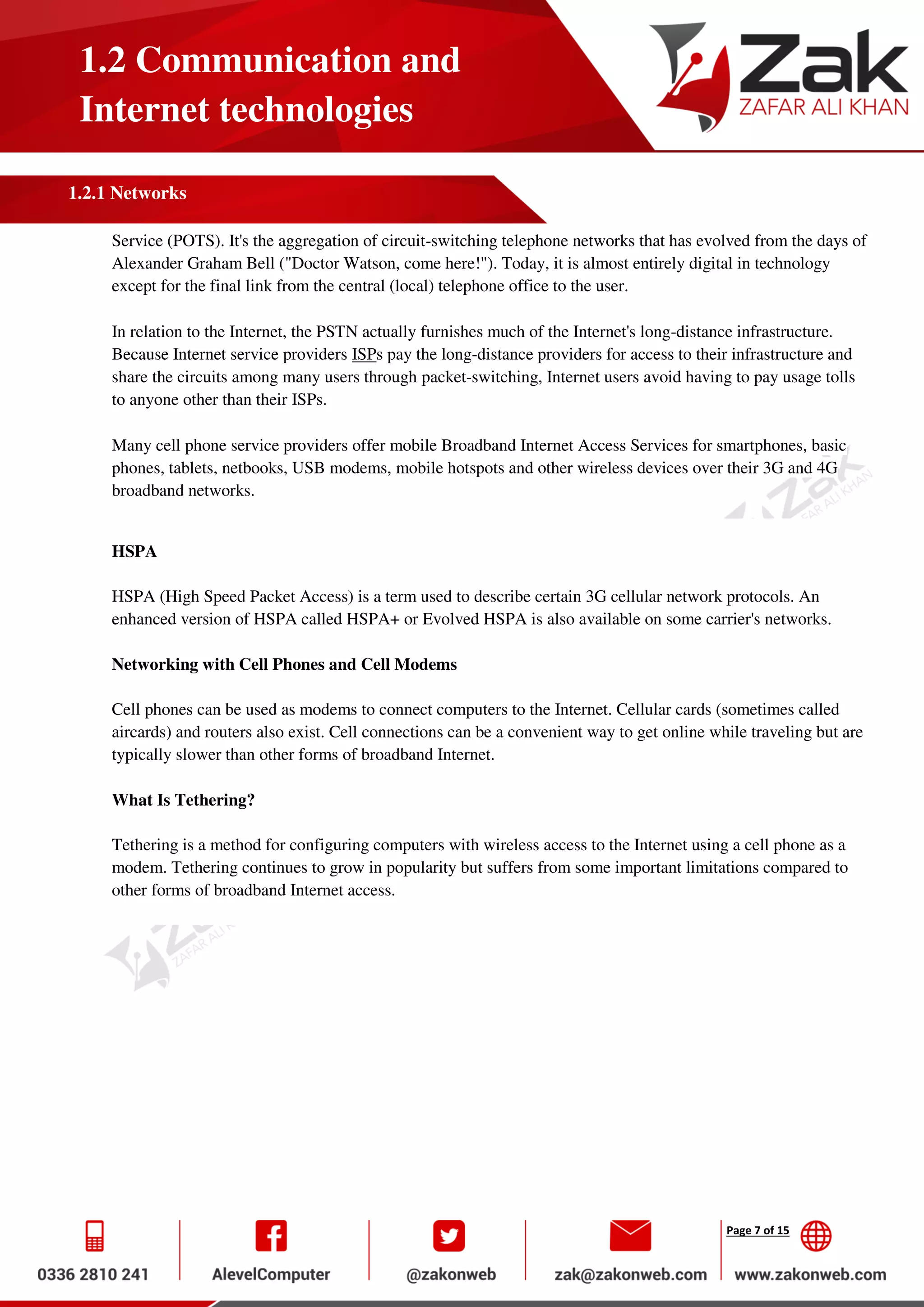 Page 7 of 15
1.2 Communication and
Internet technologies
1.2.1 Networks
Service (POTS). It's the aggregation of circuit-switching telephone networks that has evolved from the days of
Alexander Graham Bell ("Doctor Watson, come here!"). Today, it is almost entirely digital in technology
except for the final link from the central (local) telephone office to the user.
In relation to the Internet, the PSTN actually furnishes much of the Internet's long-distance infrastructure.
Because Internet service providers ISPs pay the long-distance providers for access to their infrastructure and
share the circuits among many users through packet-switching, Internet users avoid having to pay usage tolls
to anyone other than their ISPs.
Many cell phone service providers offer mobile Broadband Internet Access Services for smartphones, basic
phones, tablets, netbooks, USB modems, mobile hotspots and other wireless devices over their 3G and 4G
broadband networks.
HSPA
HSPA (High Speed Packet Access) is a term used to describe certain 3G cellular network protocols. An
enhanced version of HSPA called HSPA+ or Evolved HSPA is also available on some carrier's networks.
Networking with Cell Phones and Cell Modems
Cell phones can be used as modems to connect computers to the Internet. Cellular cards (sometimes called
aircards) and routers also exist. Cell connections can be a convenient way to get online while traveling but are
typically slower than other forms of broadband Internet.
What Is Tethering?
Tethering is a method for configuring computers with wireless access to the Internet using a cell phone as a
modem. Tethering continues to grow in popularity but suffers from some important limitations compared to
other forms of broadband Internet access.
 