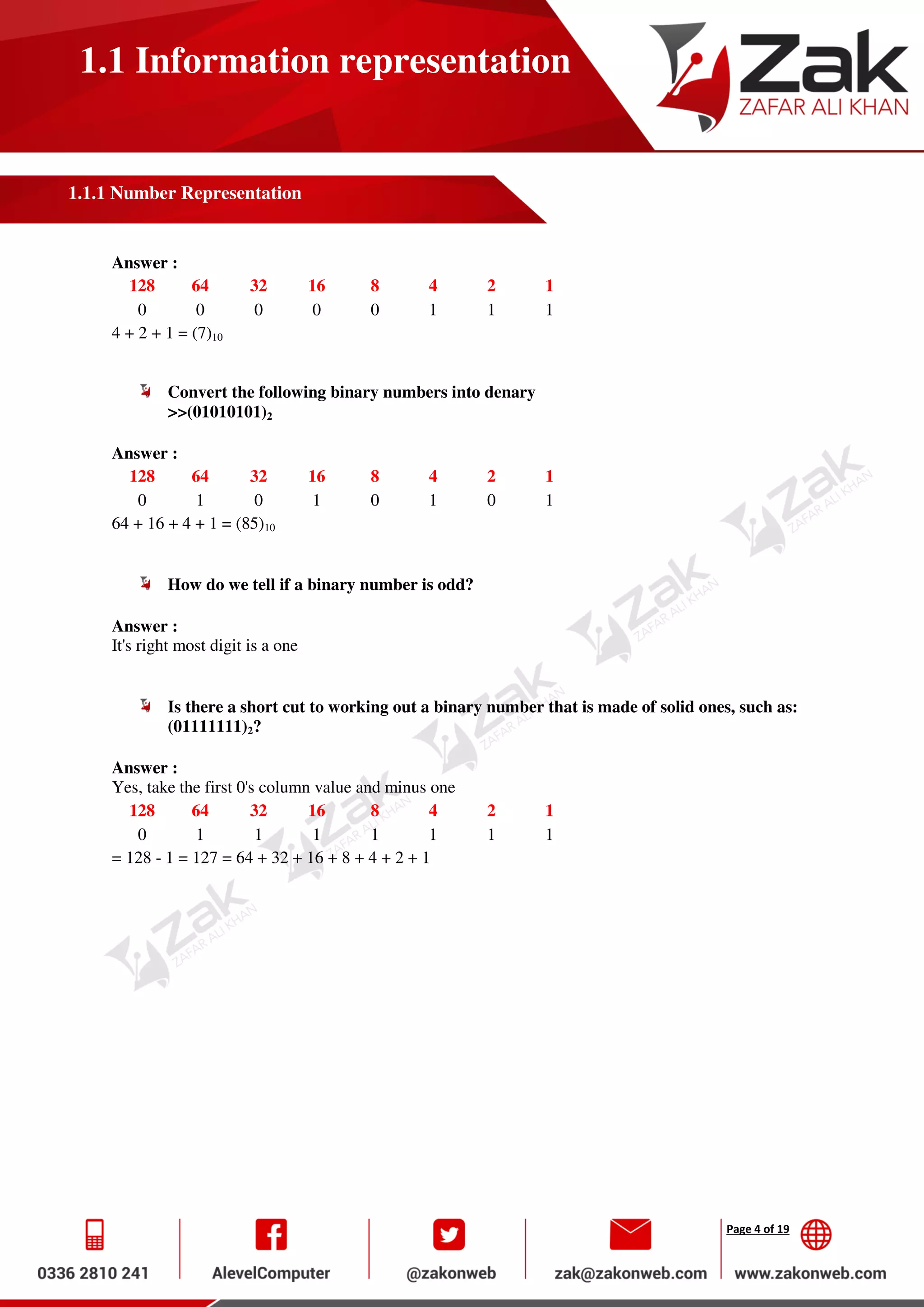 Page 4 of 19
1.1 Information representation
1.1.1 Number Representation
Answer :
128 64 32 16 8 4 2 1
0 0 0 0 0 1 1 1
4 + 2 + 1 = (7)10
Convert the following binary numbers into denary
>>(01010101)2
Answer :
128 64 32 16 8 4 2 1
0 1 0 1 0 1 0 1
64 + 16 + 4 + 1 = (85)10
How do we tell if a binary number is odd?
Answer :
It's right most digit is a one
Is there a short cut to working out a binary number that is made of solid ones, such as:
(01111111)2?
Answer :
Yes, take the first 0's column value and minus one
128 64 32 16 8 4 2 1
0 1 1 1 1 1 1 1
= 128 - 1 = 127 = 64 + 32 + 16 + 8 + 4 + 2 + 1
 