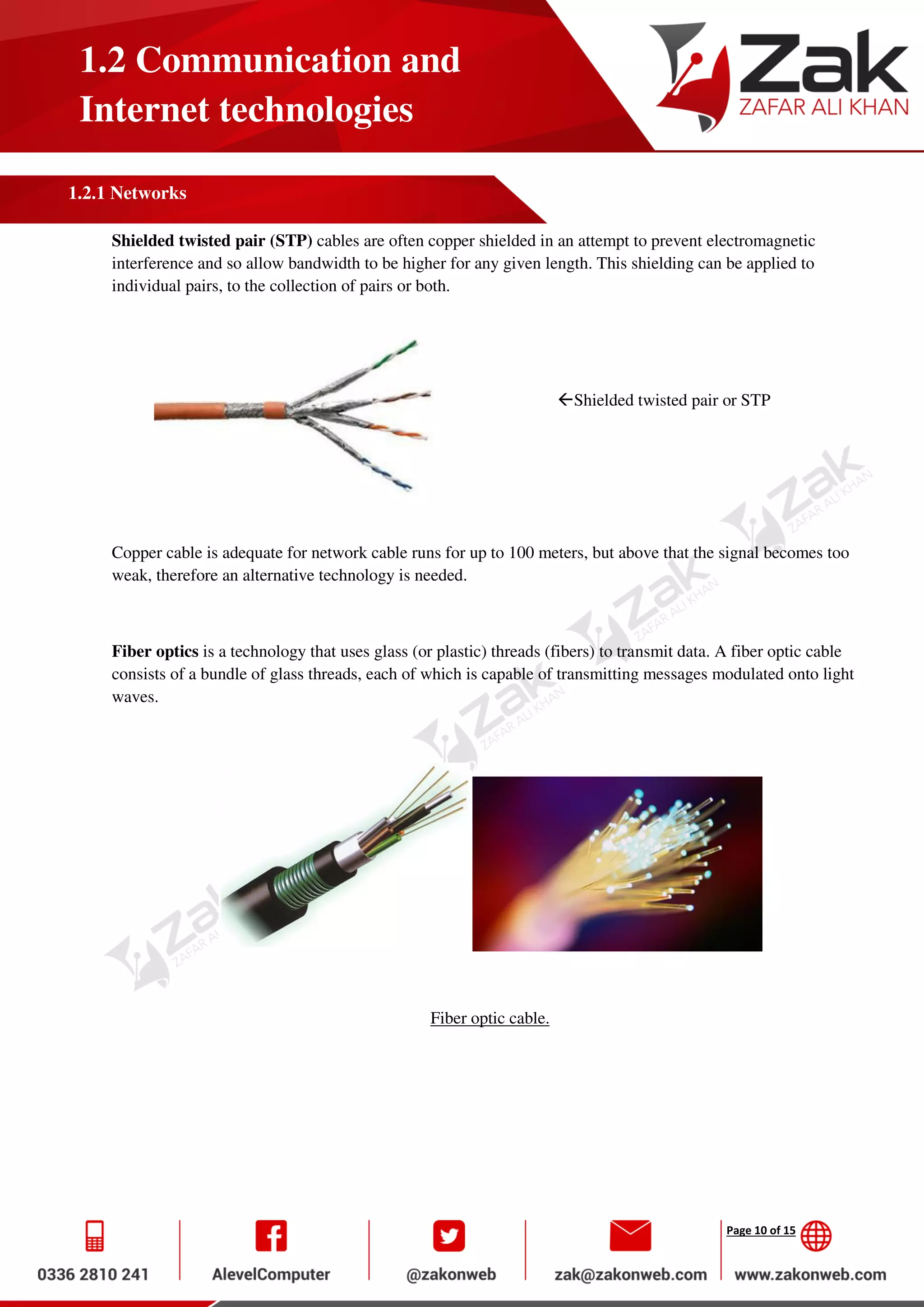 Page 10 of 15
1.2 Communication and
Internet technologies
1.2.1 Networks
Shielded twisted pair (STP) cables are often copper shielded in an attempt to prevent electromagnetic
interference and so allow bandwidth to be higher for any given length. This shielding can be applied to
individual pairs, to the collection of pairs or both.
Shielded twisted pair or STP
Copper cable is adequate for network cable runs for up to 100 meters, but above that the signal becomes too
weak, therefore an alternative technology is needed.
Fiber optics is a technology that uses glass (or plastic) threads (fibers) to transmit data. A fiber optic cable
consists of a bundle of glass threads, each of which is capable of transmitting messages modulated onto light
waves.
Fiber optic cable.
 