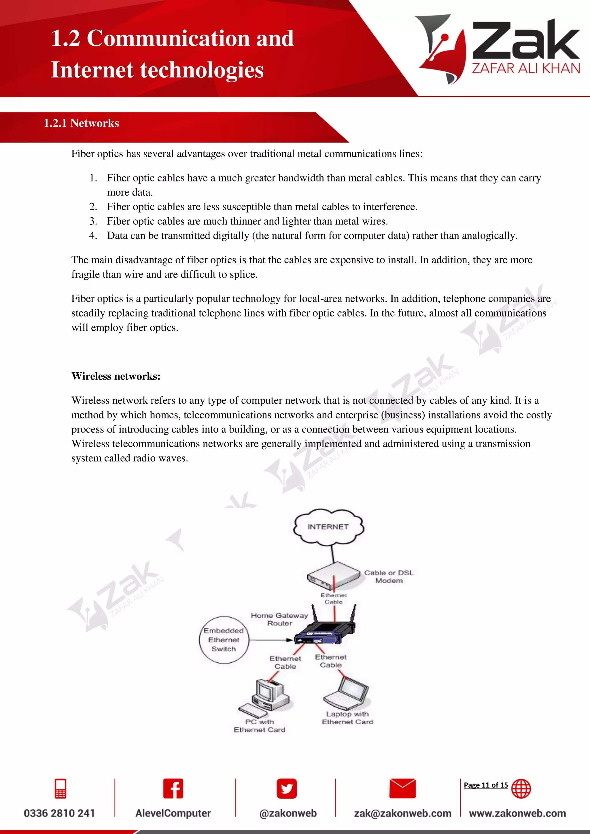Page 11 of 15
1.2 Communication and
Internet technologies
1.2.1 Networks
Fiber optics has several advantages over traditional metal communications lines:
1. Fiber optic cables have a much greater bandwidth than metal cables. This means that they can carry
more data.
2. Fiber optic cables are less susceptible than metal cables to interference.
3. Fiber optic cables are much thinner and lighter than metal wires.
4. Data can be transmitted digitally (the natural form for computer data) rather than analogically.
The main disadvantage of fiber optics is that the cables are expensive to install. In addition, they are more
fragile than wire and are difficult to splice.
Fiber optics is a particularly popular technology for local-area networks. In addition, telephone companies are
steadily replacing traditional telephone lines with fiber optic cables. In the future, almost all communications
will employ fiber optics.
Wireless networks:
Wireless network refers to any type of computer network that is not connected by cables of any kind. It is a
method by which homes, telecommunications networks and enterprise (business) installations avoid the costly
process of introducing cables into a building, or as a connection between various equipment locations.
Wireless telecommunications networks are generally implemented and administered using a transmission
system called radio waves.
 