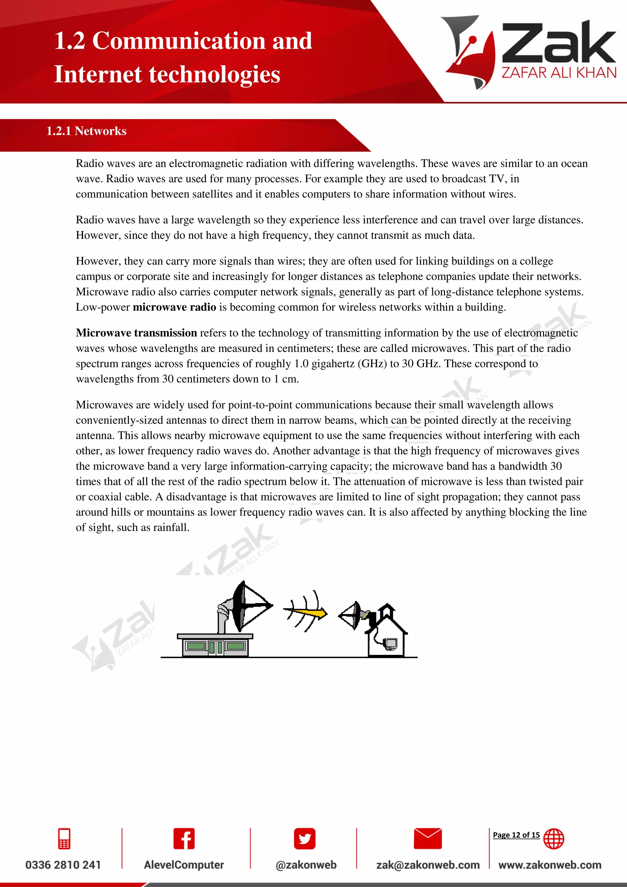 Page 12 of 15
1.2 Communication and
Internet technologies
1.2.1 Networks
Radio waves are an electromagnetic radiation with differing wavelengths. These waves are similar to an ocean
wave. Radio waves are used for many processes. For example they are used to broadcast TV, in
communication between satellites and it enables computers to share information without wires.
Radio waves have a large wavelength so they experience less interference and can travel over large distances.
However, since they do not have a high frequency, they cannot transmit as much data.
However, they can carry more signals than wires; they are often used for linking buildings on a college
campus or corporate site and increasingly for longer distances as telephone companies update their networks.
Microwave radio also carries computer network signals, generally as part of long-distance telephone systems.
Low-power microwave radio is becoming common for wireless networks within a building.
Microwave transmission refers to the technology of transmitting information by the use of electromagnetic
waves whose wavelengths are measured in centimeters; these are called microwaves. This part of the radio
spectrum ranges across frequencies of roughly 1.0 gigahertz (GHz) to 30 GHz. These correspond to
wavelengths from 30 centimeters down to 1 cm.
Microwaves are widely used for point-to-point communications because their small wavelength allows
conveniently-sized antennas to direct them in narrow beams, which can be pointed directly at the receiving
antenna. This allows nearby microwave equipment to use the same frequencies without interfering with each
other, as lower frequency radio waves do. Another advantage is that the high frequency of microwaves gives
the microwave band a very large information-carrying capacity; the microwave band has a bandwidth 30
times that of all the rest of the radio spectrum below it. The attenuation of microwave is less than twisted pair
or coaxial cable. A disadvantage is that microwaves are limited to line of sight propagation; they cannot pass
around hills or mountains as lower frequency radio waves can. It is also affected by anything blocking the line
of sight, such as rainfall.
 