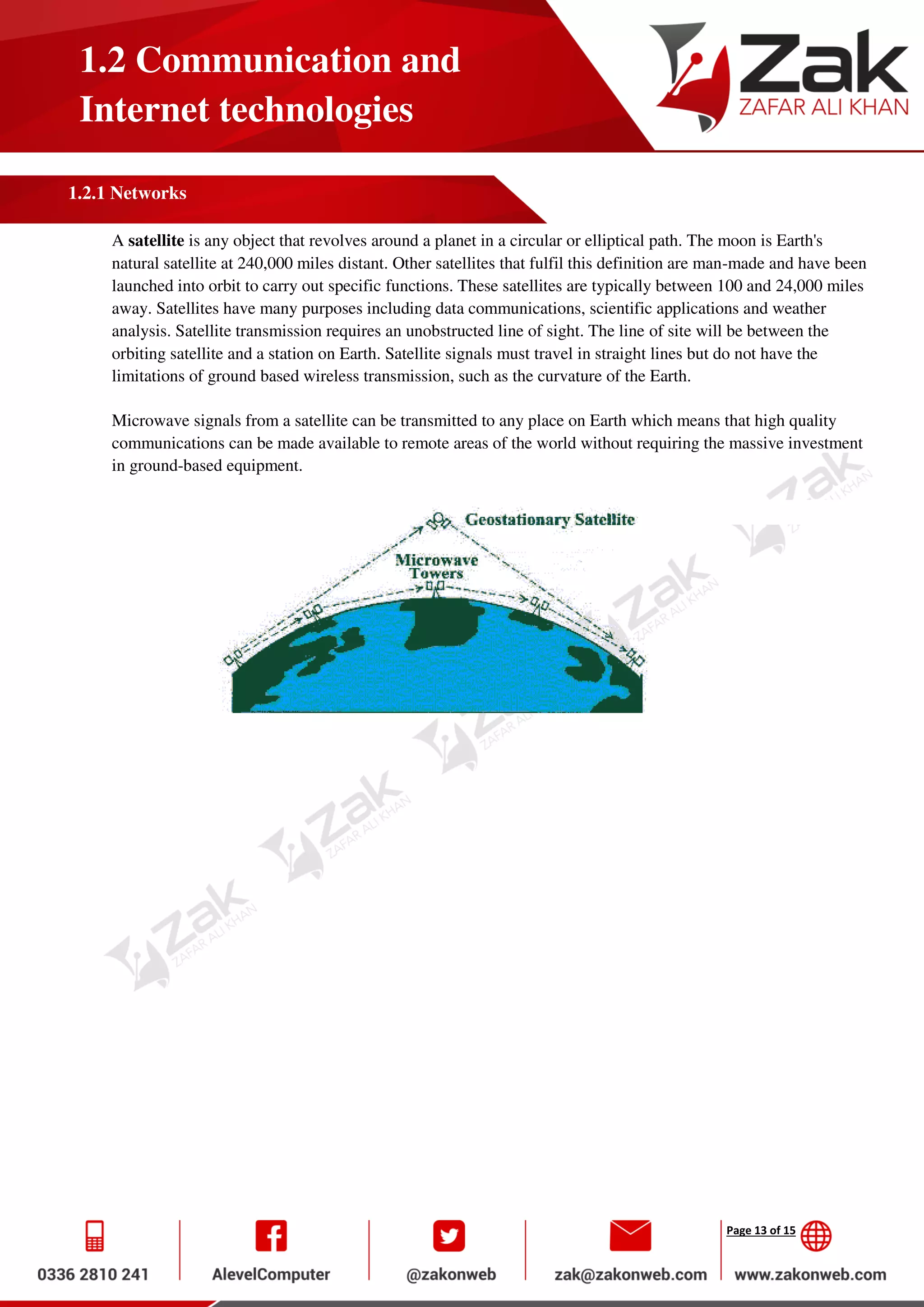 Page 13 of 15
1.2 Communication and
Internet technologies
1.2.1 Networks
A satellite is any object that revolves around a planet in a circular or elliptical path. The moon is Earth's
natural satellite at 240,000 miles distant. Other satellites that fulfil this definition are man-made and have been
launched into orbit to carry out specific functions. These satellites are typically between 100 and 24,000 miles
away. Satellites have many purposes including data communications, scientific applications and weather
analysis. Satellite transmission requires an unobstructed line of sight. The line of site will be between the
orbiting satellite and a station on Earth. Satellite signals must travel in straight lines but do not have the
limitations of ground based wireless transmission, such as the curvature of the Earth.
Microwave signals from a satellite can be transmitted to any place on Earth which means that high quality
communications can be made available to remote areas of the world without requiring the massive investment
in ground-based equipment.
 