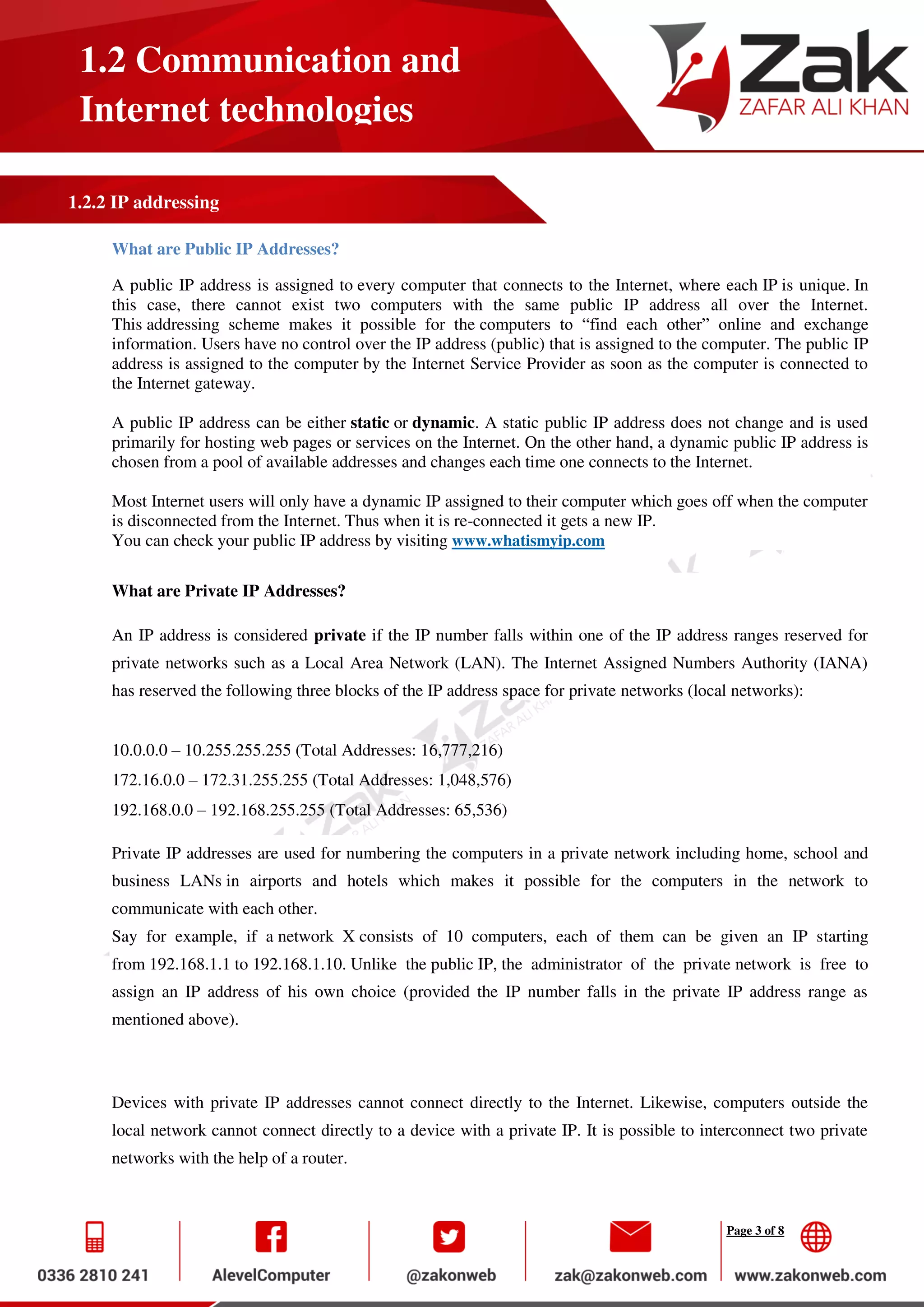Page 3 of 8
1.2 Communication and
Internet technologies
1.2.2 IP addressing
What are Public IP Addresses?
A public IP address is assigned to every computer that connects to the Internet, where each IP is unique. In
this case, there cannot exist two computers with the same public IP address all over the Internet.
This addressing scheme makes it possible for the computers to “find each other” online and exchange
information. Users have no control over the IP address (public) that is assigned to the computer. The public IP
address is assigned to the computer by the Internet Service Provider as soon as the computer is connected to
the Internet gateway.
A public IP address can be either static or dynamic. A static public IP address does not change and is used
primarily for hosting web pages or services on the Internet. On the other hand, a dynamic public IP address is
chosen from a pool of available addresses and changes each time one connects to the Internet.
Most Internet users will only have a dynamic IP assigned to their computer which goes off when the computer
is disconnected from the Internet. Thus when it is re-connected it gets a new IP.
You can check your public IP address by visiting www.whatismyip.com
What are Private IP Addresses?
An IP address is considered private if the IP number falls within one of the IP address ranges reserved for
private networks such as a Local Area Network (LAN). The Internet Assigned Numbers Authority (IANA)
has reserved the following three blocks of the IP address space for private networks (local networks):
10.0.0.0 – 10.255.255.255 (Total Addresses: 16,777,216)
172.16.0.0 – 172.31.255.255 (Total Addresses: 1,048,576)
192.168.0.0 – 192.168.255.255 (Total Addresses: 65,536)
Private IP addresses are used for numbering the computers in a private network including home, school and
business LANs in airports and hotels which makes it possible for the computers in the network to
communicate with each other.
Say for example, if a network X consists of 10 computers, each of them can be given an IP starting
from 192.168.1.1 to 192.168.1.10. Unlike the public IP, the administrator of the private network is free to
assign an IP address of his own choice (provided the IP number falls in the private IP address range as
mentioned above).
Devices with private IP addresses cannot connect directly to the Internet. Likewise, computers outside the
local network cannot connect directly to a device with a private IP. It is possible to interconnect two private
networks with the help of a router.
 