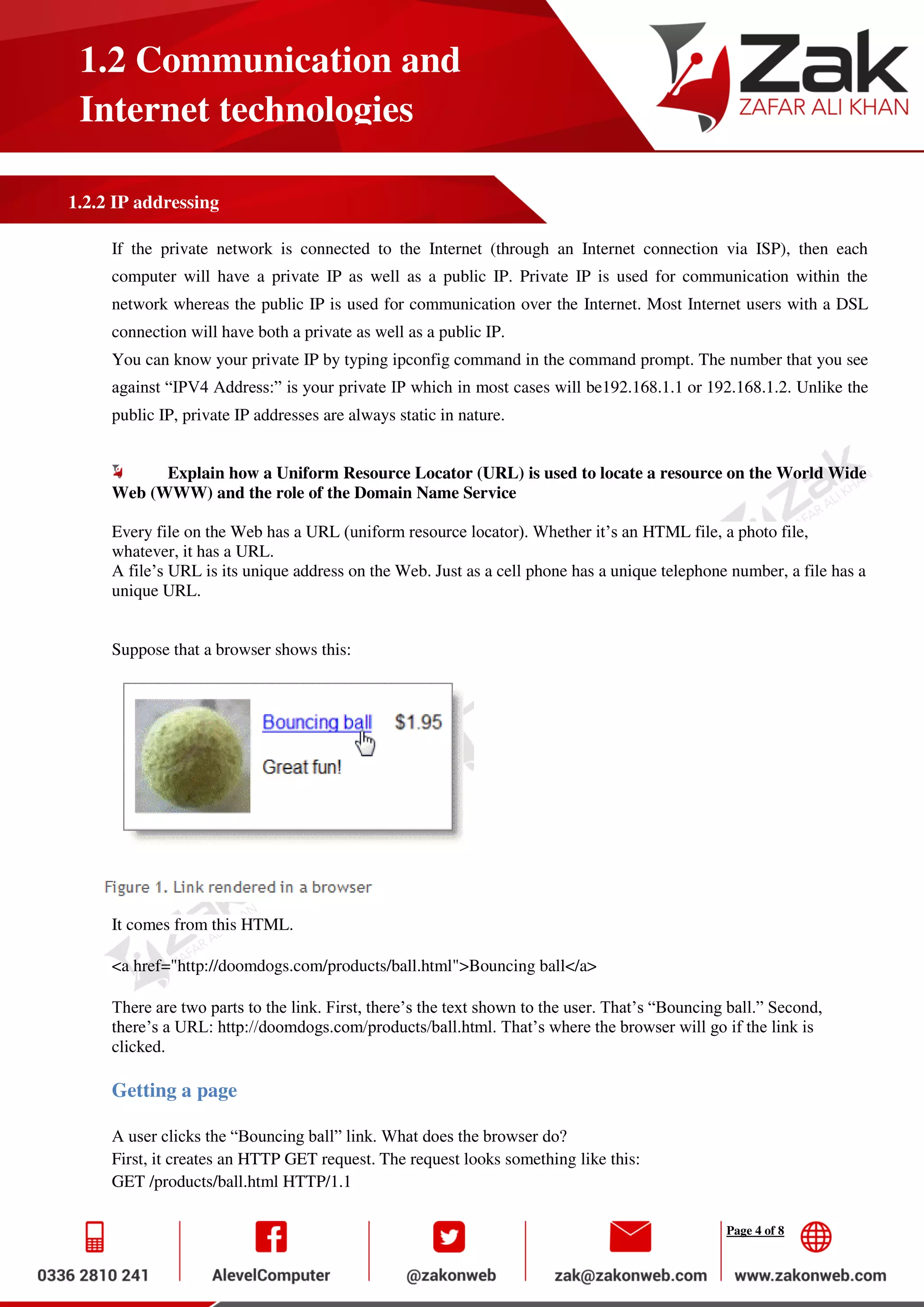 Page 4 of 8
1.2 Communication and
Internet technologies
1.2.2 IP addressing
If the private network is connected to the Internet (through an Internet connection via ISP), then each
computer will have a private IP as well as a public IP. Private IP is used for communication within the
network whereas the public IP is used for communication over the Internet. Most Internet users with a DSL
connection will have both a private as well as a public IP.
You can know your private IP by typing ipconfig command in the command prompt. The number that you see
against “IPV4 Address:” is your private IP which in most cases will be192.168.1.1 or 192.168.1.2. Unlike the
public IP, private IP addresses are always static in nature.
Explain how a Uniform Resource Locator (URL) is used to locate a resource on the World Wide
Web (WWW) and the role of the Domain Name Service
Every file on the Web has a URL (uniform resource locator). Whether it’s an HTML file, a photo file,
whatever, it has a URL.
A file’s URL is its unique address on the Web. Just as a cell phone has a unique telephone number, a file has a
unique URL.
Suppose that a browser shows this:
It comes from this HTML.
<a href="http://doomdogs.com/products/ball.html">Bouncing ball</a>
There are two parts to the link. First, there’s the text shown to the user. That’s “Bouncing ball.” Second,
there’s a URL: http://doomdogs.com/products/ball.html. That’s where the browser will go if the link is
clicked.
Getting a page
A user clicks the “Bouncing ball” link. What does the browser do?
First, it creates an HTTP GET request. The request looks something like this:
GET /products/ball.html HTTP/1.1
 