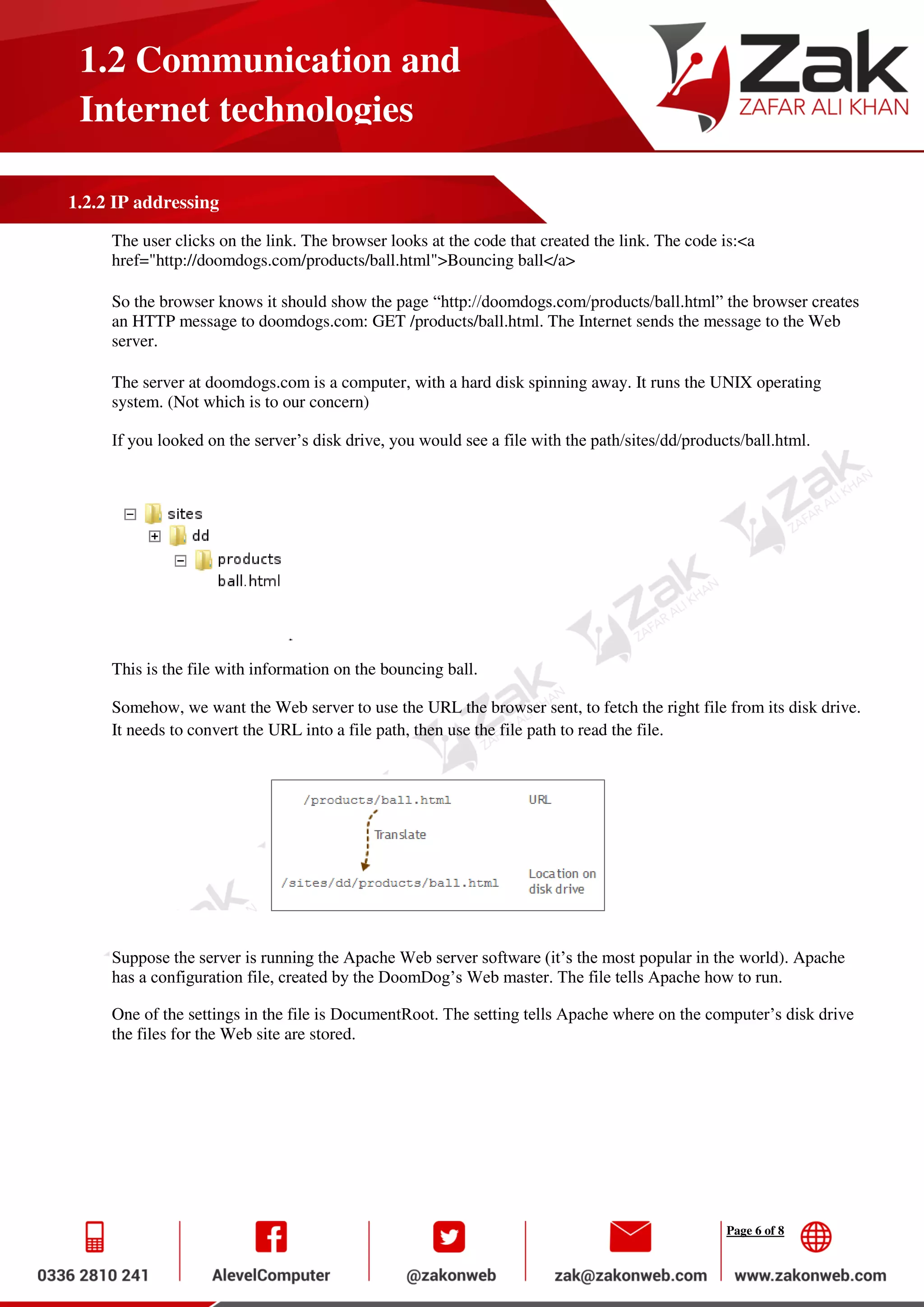 Page 6 of 8
1.2 Communication and
Internet technologies
1.2.2 IP addressing
The user clicks on the link. The browser looks at the code that created the link. The code is:<a
href="http://doomdogs.com/products/ball.html">Bouncing ball</a>
So the browser knows it should show the page “http://doomdogs.com/products/ball.html” the browser creates
an HTTP message to doomdogs.com: GET /products/ball.html. The Internet sends the message to the Web
server.
The server at doomdogs.com is a computer, with a hard disk spinning away. It runs the UNIX operating
system. (Not which is to our concern)
If you looked on the server’s disk drive, you would see a file with the path/sites/dd/products/ball.html.
This is the file with information on the bouncing ball.
Somehow, we want the Web server to use the URL the browser sent, to fetch the right file from its disk drive.
It needs to convert the URL into a file path, then use the file path to read the file.
Suppose the server is running the Apache Web server software (it’s the most popular in the world). Apache
has a configuration file, created by the DoomDog’s Web master. The file tells Apache how to run.
One of the settings in the file is DocumentRoot. The setting tells Apache where on the computer’s disk drive
the files for the Web site are stored.
 