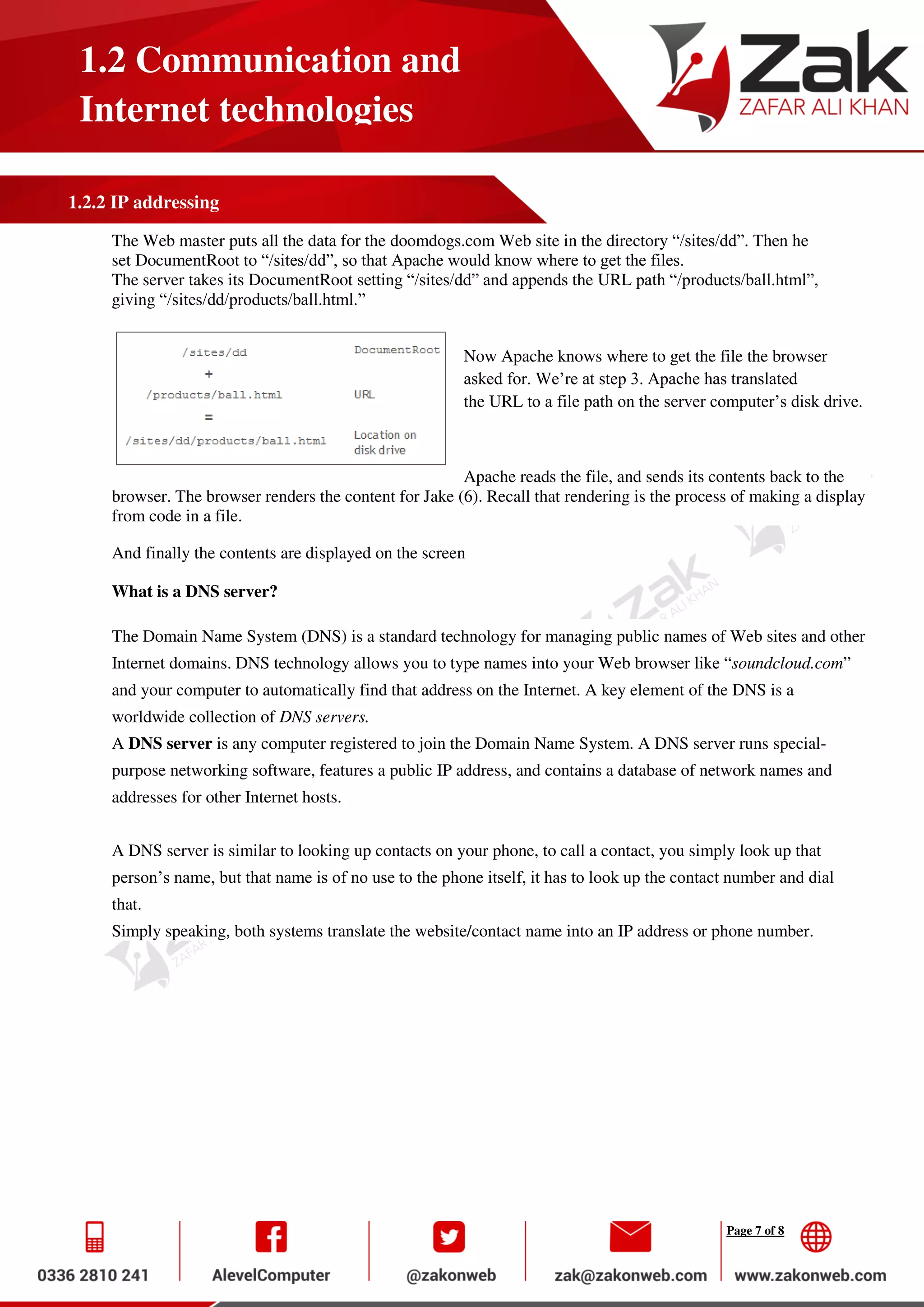 Page 7 of 8
1.2 Communication and
Internet technologies
1.2.2 IP addressing
The Web master puts all the data for the doomdogs.com Web site in the directory “/sites/dd”. Then he
set DocumentRoot to “/sites/dd”, so that Apache would know where to get the files.
The server takes its DocumentRoot setting “/sites/dd” and appends the URL path “/products/ball.html”,
giving “/sites/dd/products/ball.html.”
Now Apache knows where to get the file the browser
asked for. We’re at step 3. Apache has translated
the URL to a file path on the server computer’s disk drive.
Apache reads the file, and sends its contents back to the
browser. The browser renders the content for Jake (6). Recall that rendering is the process of making a display
from code in a file.
And finally the contents are displayed on the screen
What is a DNS server?
The Domain Name System (DNS) is a standard technology for managing public names of Web sites and other
Internet domains. DNS technology allows you to type names into your Web browser like “soundcloud.com”
and your computer to automatically find that address on the Internet. A key element of the DNS is a
worldwide collection of DNS servers.
A DNS server is any computer registered to join the Domain Name System. A DNS server runs special-
purpose networking software, features a public IP address, and contains a database of network names and
addresses for other Internet hosts.
A DNS server is similar to looking up contacts on your phone, to call a contact, you simply look up that
person’s name, but that name is of no use to the phone itself, it has to look up the contact number and dial
that.
Simply speaking, both systems translate the website/contact name into an IP address or phone number.
 