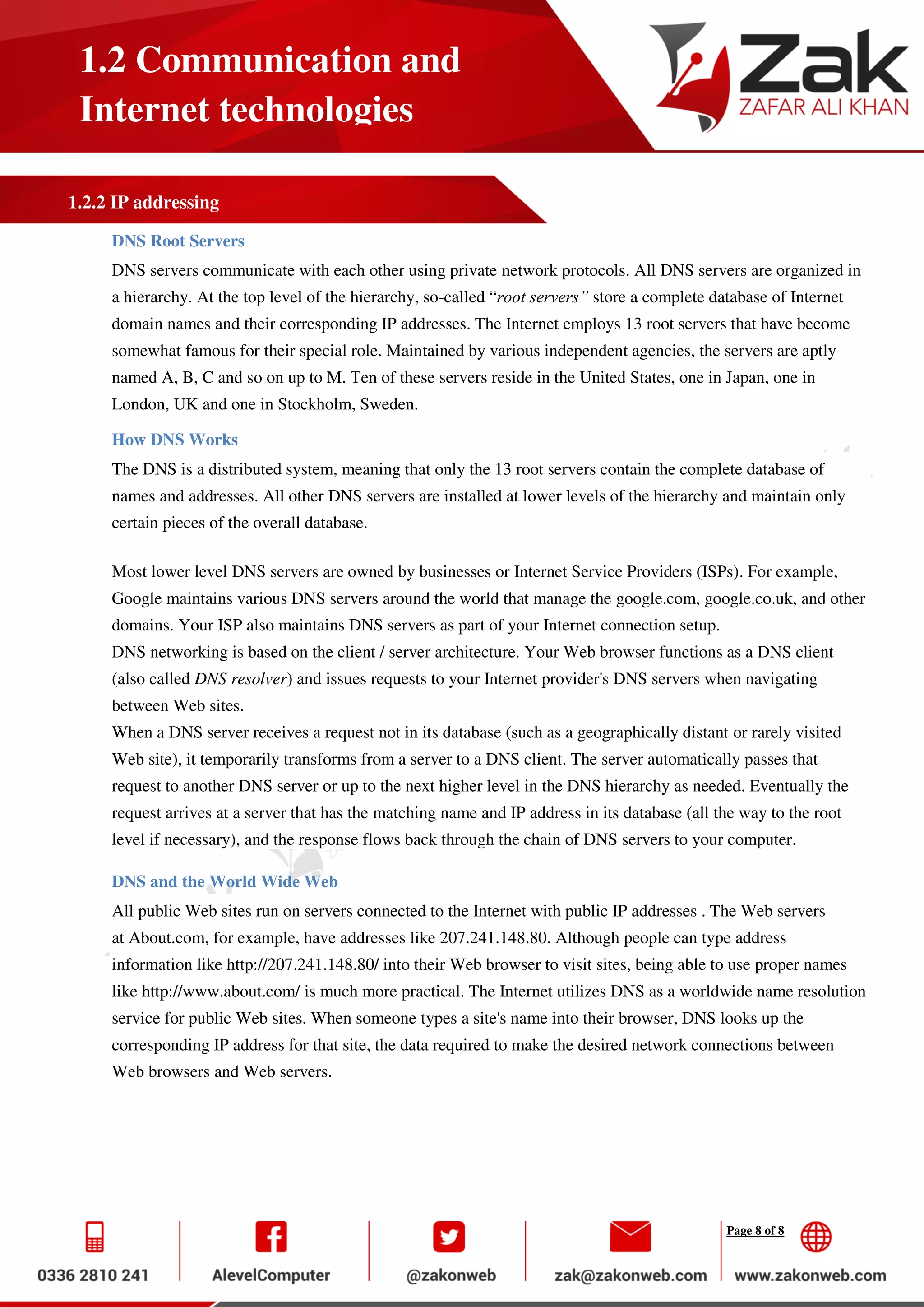 Page 8 of 8
1.2 Communication and
Internet technologies
1.2.2 IP addressing
DNS Root Servers
DNS servers communicate with each other using private network protocols. All DNS servers are organized in
a hierarchy. At the top level of the hierarchy, so-called “root servers” store a complete database of Internet
domain names and their corresponding IP addresses. The Internet employs 13 root servers that have become
somewhat famous for their special role. Maintained by various independent agencies, the servers are aptly
named A, B, C and so on up to M. Ten of these servers reside in the United States, one in Japan, one in
London, UK and one in Stockholm, Sweden.
How DNS Works
The DNS is a distributed system, meaning that only the 13 root servers contain the complete database of
names and addresses. All other DNS servers are installed at lower levels of the hierarchy and maintain only
certain pieces of the overall database.
Most lower level DNS servers are owned by businesses or Internet Service Providers (ISPs). For example,
Google maintains various DNS servers around the world that manage the google.com, google.co.uk, and other
domains. Your ISP also maintains DNS servers as part of your Internet connection setup.
DNS networking is based on the client / server architecture. Your Web browser functions as a DNS client
(also called DNS resolver) and issues requests to your Internet provider's DNS servers when navigating
between Web sites.
When a DNS server receives a request not in its database (such as a geographically distant or rarely visited
Web site), it temporarily transforms from a server to a DNS client. The server automatically passes that
request to another DNS server or up to the next higher level in the DNS hierarchy as needed. Eventually the
request arrives at a server that has the matching name and IP address in its database (all the way to the root
level if necessary), and the response flows back through the chain of DNS servers to your computer.
DNS and the World Wide Web
All public Web sites run on servers connected to the Internet with public IP addresses . The Web servers
at About.com, for example, have addresses like 207.241.148.80. Although people can type address
information like http://207.241.148.80/ into their Web browser to visit sites, being able to use proper names
like http://www.about.com/ is much more practical. The Internet utilizes DNS as a worldwide name resolution
service for public Web sites. When someone types a site's name into their browser, DNS looks up the
corresponding IP address for that site, the data required to make the desired network connections between
Web browsers and Web servers.
 