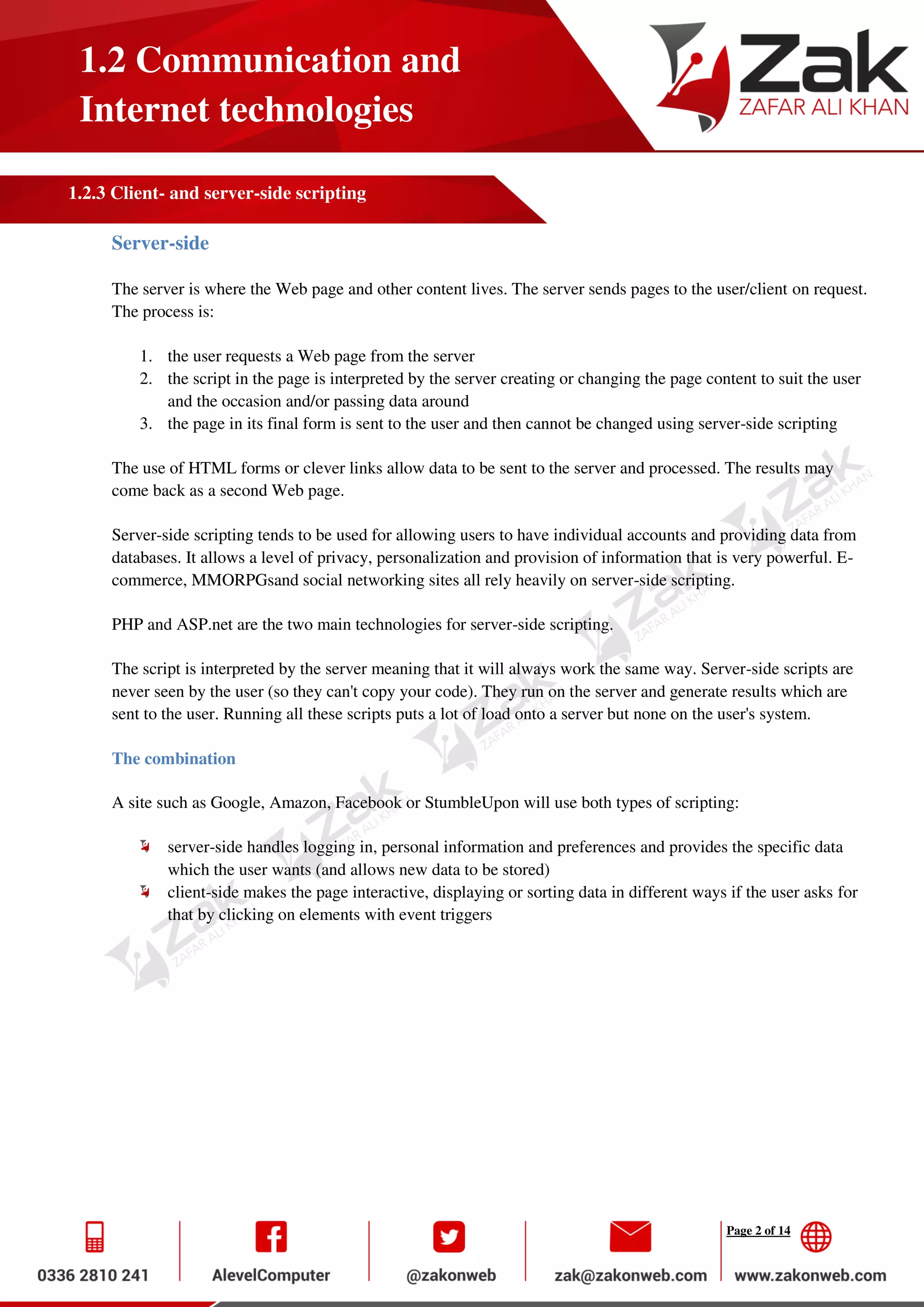 Page 2 of 14
1.2 Communication and
Internet technologies
1.2.3 Client- and server-side scripting
Server-side
The server is where the Web page and other content lives. The server sends pages to the user/client on request.
The process is:
1. the user requests a Web page from the server
2. the script in the page is interpreted by the server creating or changing the page content to suit the user
and the occasion and/or passing data around
3. the page in its final form is sent to the user and then cannot be changed using server-side scripting
The use of HTML forms or clever links allow data to be sent to the server and processed. The results may
come back as a second Web page.
Server-side scripting tends to be used for allowing users to have individual accounts and providing data from
databases. It allows a level of privacy, personalization and provision of information that is very powerful. E-
commerce, MMORPGsand social networking sites all rely heavily on server-side scripting.
PHP and ASP.net are the two main technologies for server-side scripting.
The script is interpreted by the server meaning that it will always work the same way. Server-side scripts are
never seen by the user (so they can't copy your code). They run on the server and generate results which are
sent to the user. Running all these scripts puts a lot of load onto a server but none on the user's system.
The combination
A site such as Google, Amazon, Facebook or StumbleUpon will use both types of scripting:
server-side handles logging in, personal information and preferences and provides the specific data
which the user wants (and allows new data to be stored)
client-side makes the page interactive, displaying or sorting data in different ways if the user asks for
that by clicking on elements with event triggers
 