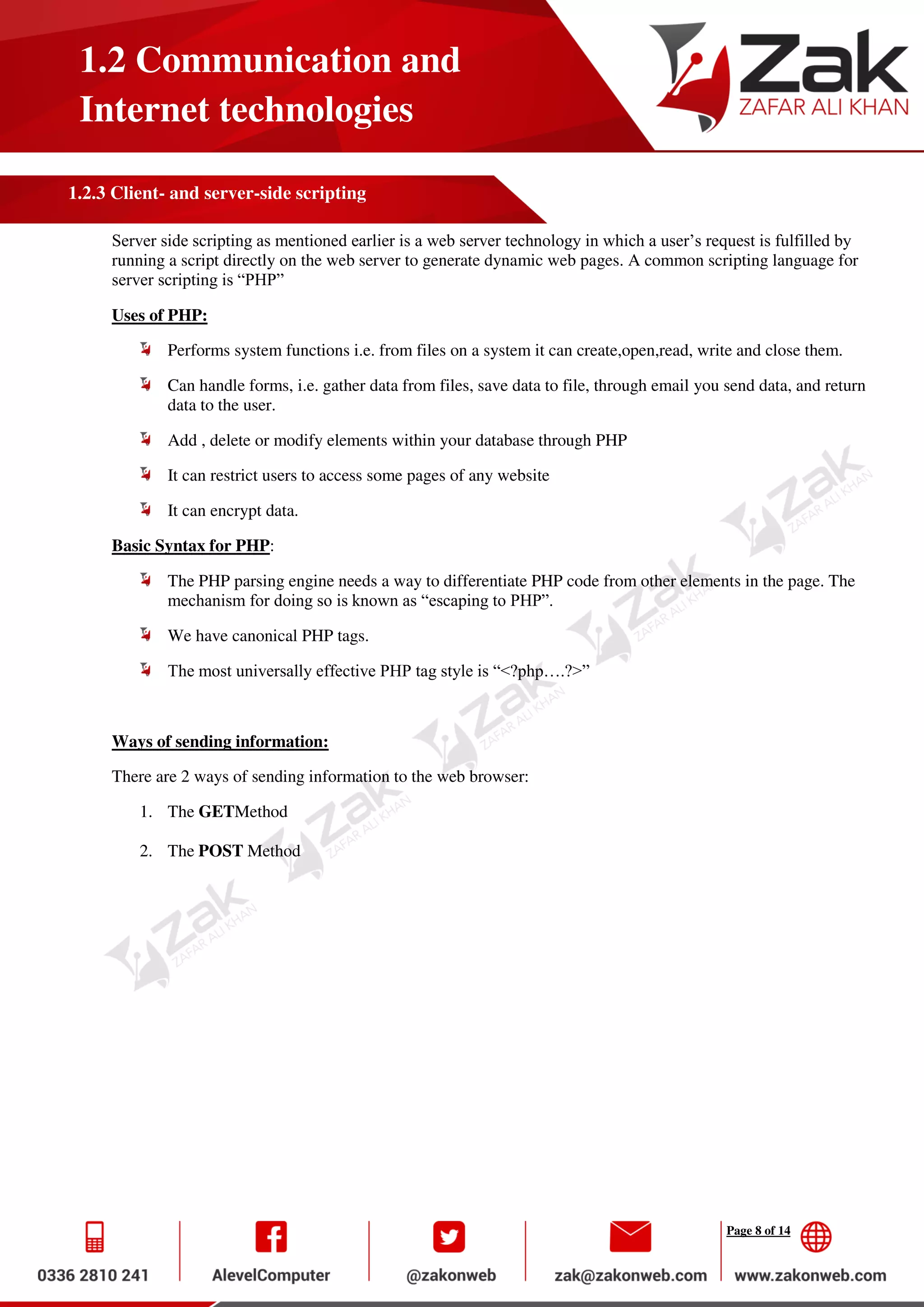 Page 8 of 14
1.2 Communication and
Internet technologies
1.2.3 Client- and server-side scripting
Server side scripting as mentioned earlier is a web server technology in which a user’s request is fulfilled by
running a script directly on the web server to generate dynamic web pages. A common scripting language for
server scripting is “PHP”
Uses of PHP:
Performs system functions i.e. from files on a system it can create,open,read, write and close them.
Can handle forms, i.e. gather data from files, save data to file, through email you send data, and return
data to the user.
Add , delete or modify elements within your database through PHP
It can restrict users to access some pages of any website
It can encrypt data.
Basic Syntax for PHP:
The PHP parsing engine needs a way to differentiate PHP code from other elements in the page. The
mechanism for doing so is known as “escaping to PHP”.
We have canonical PHP tags.
The most universally effective PHP tag style is “<?php….?>”
Ways of sending information:
There are 2 ways of sending information to the web browser:
1. The GETMethod
2. The POST Method
 