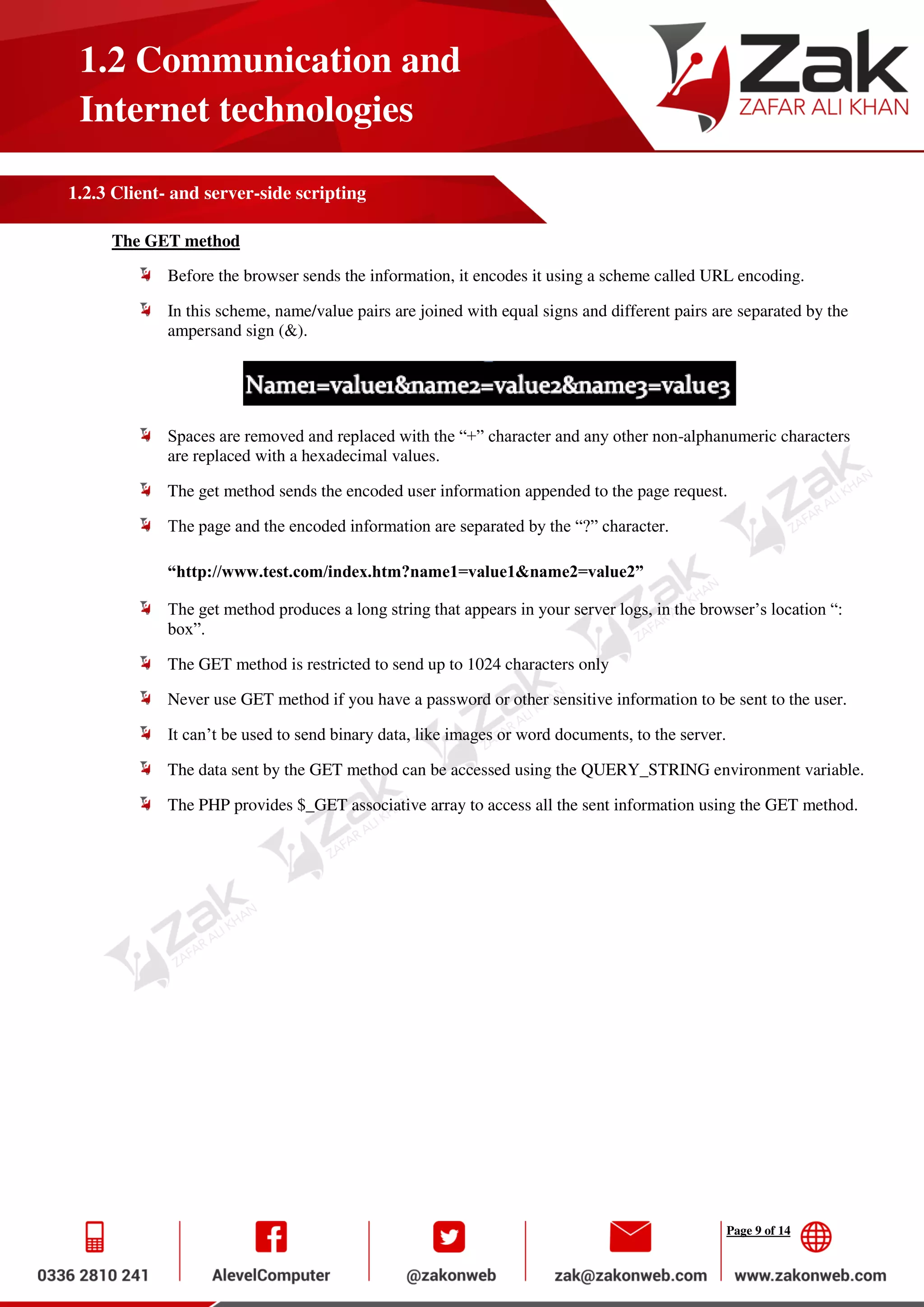 Page 9 of 14
1.2 Communication and
Internet technologies
1.2.3 Client- and server-side scripting
The GET method
Before the browser sends the information, it encodes it using a scheme called URL encoding.
In this scheme, name/value pairs are joined with equal signs and different pairs are separated by the
ampersand sign (&).
Spaces are removed and replaced with the “+” character and any other non-alphanumeric characters
are replaced with a hexadecimal values.
The get method sends the encoded user information appended to the page request.
The page and the encoded information are separated by the “?” character.
“http://www.test.com/index.htm?name1=value1&name2=value2”
The get method produces a long string that appears in your server logs, in the browser’s location “:
box”.
The GET method is restricted to send up to 1024 characters only
Never use GET method if you have a password or other sensitive information to be sent to the user.
It can’t be used to send binary data, like images or word documents, to the server.
The data sent by the GET method can be accessed using the QUERY_STRING environment variable.
The PHP provides $_GET associative array to access all the sent information using the GET method.
 
