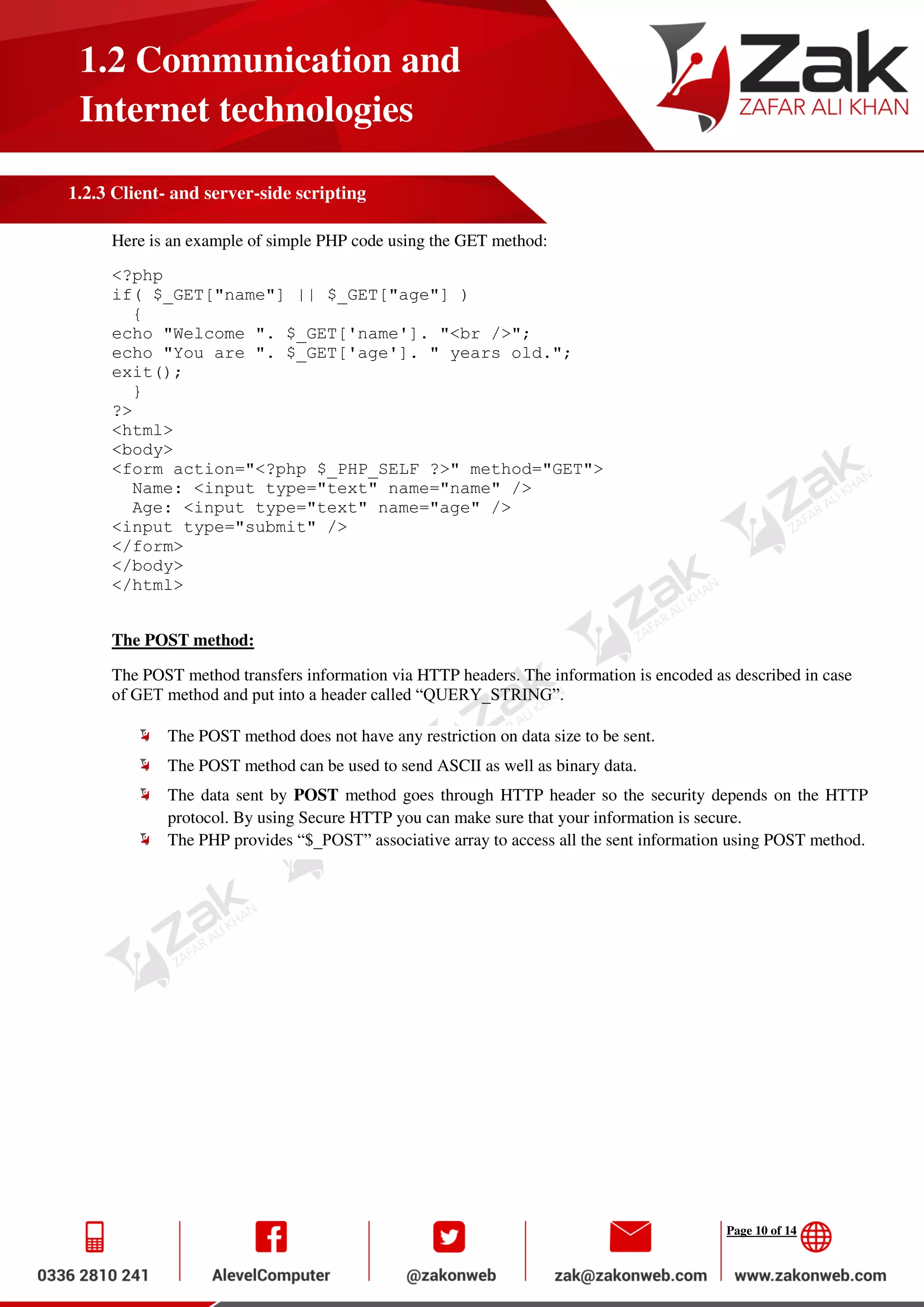 Page 10 of 14
1.2 Communication and
Internet technologies
1.2.3 Client- and server-side scripting
Here is an example of simple PHP code using the GET method:
<?php
if( $_GET["name"] || $_GET["age"] )
{
echo "Welcome ". $_GET['name']. "<br />";
echo "You are ". $_GET['age']. " years old.";
exit();
}
?>
<html>
<body>
<form action="<?php $_PHP_SELF ?>" method="GET">
Name: <input type="text" name="name" />
Age: <input type="text" name="age" />
<input type="submit" />
</form>
</body>
</html>
The POST method:
The POST method transfers information via HTTP headers. The information is encoded as described in case
of GET method and put into a header called “QUERY_STRING”.
The POST method does not have any restriction on data size to be sent.
The POST method can be used to send ASCII as well as binary data.
The data sent by POST method goes through HTTP header so the security depends on the HTTP
protocol. By using Secure HTTP you can make sure that your information is secure.
The PHP provides “$_POST” associative array to access all the sent information using POST method.
 