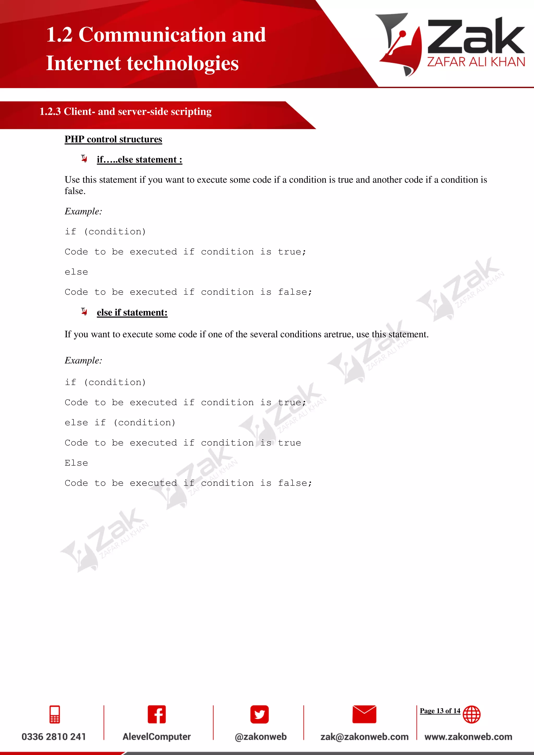 Page 13 of 14
1.2 Communication and
Internet technologies
1.2.3 Client- and server-side scripting
PHP control structures
if…..else statement :
Use this statement if you want to execute some code if a condition is true and another code if a condition is
false.
Example:
if (condition)
Code to be executed if condition is true;
else
Code to be executed if condition is false;
else if statement:
If you want to execute some code if one of the several conditions aretrue, use this statement.
Example:
if (condition)
Code to be executed if condition is true;
else if (condition)
Code to be executed if condition is true
Else
Code to be executed if condition is false;
 