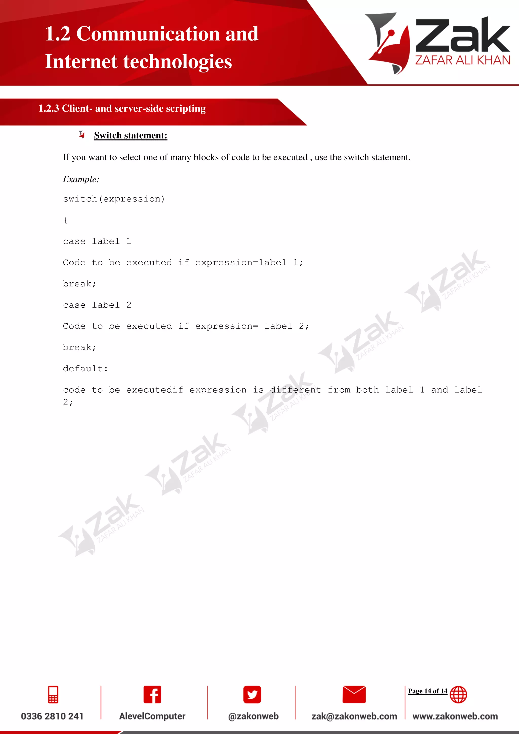Page 14 of 14
1.2 Communication and
Internet technologies
1.2.3 Client- and server-side scripting
Switch statement:
If you want to select one of many blocks of code to be executed , use the switch statement.
Example:
switch(expression)
{
case label 1
Code to be executed if expression=label 1;
break;
case label 2
Code to be executed if expression= label 2;
break;
default:
code to be executedif expression is different from both label 1 and label
2;
 