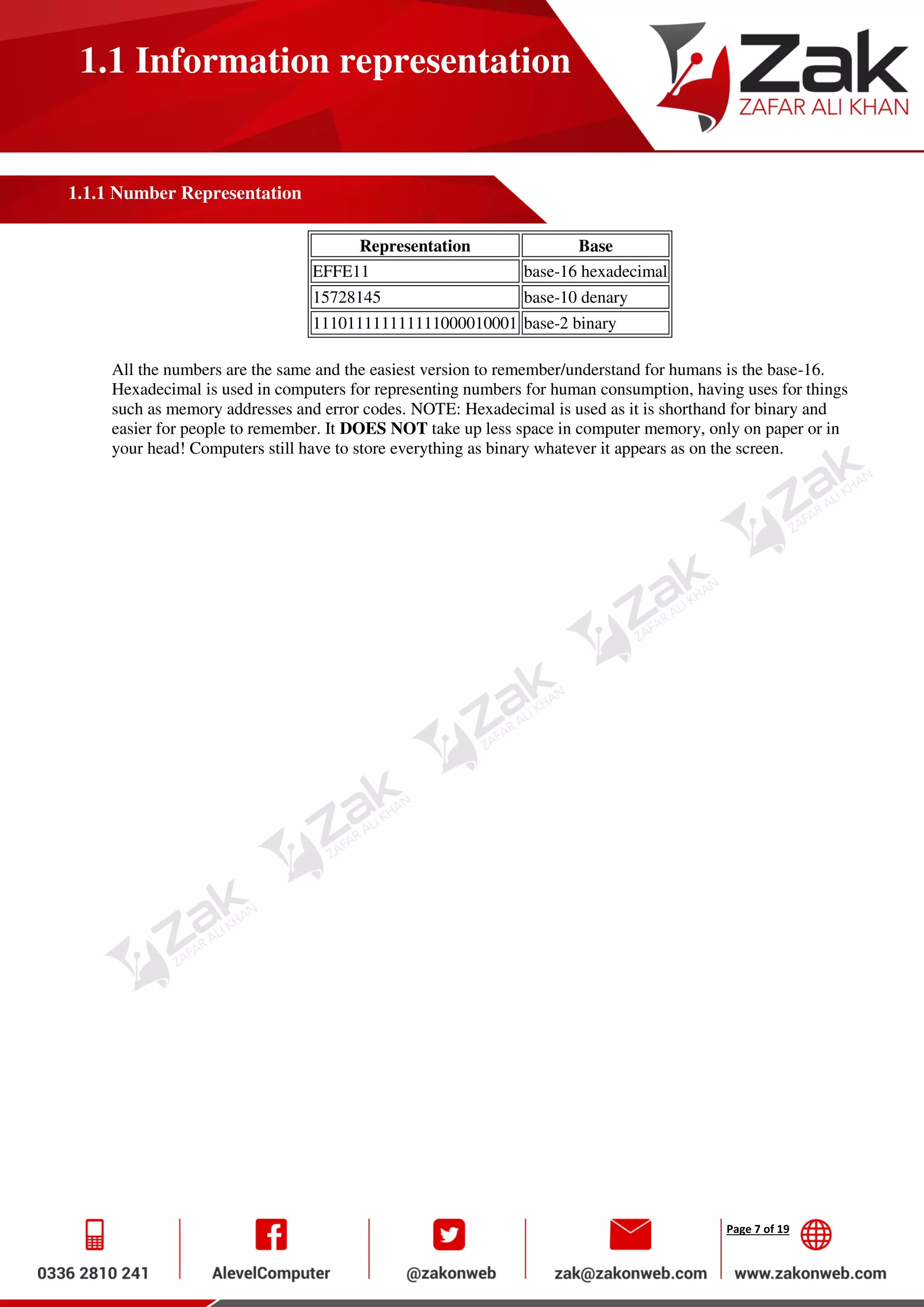 Page 7 of 19
1.1 Information representation
1.1.1 Number Representation
Representation Base
EFFE11 base-16 hexadecimal
15728145 base-10 denary
111011111111111000010001 base-2 binary
All the numbers are the same and the easiest version to remember/understand for humans is the base-16.
Hexadecimal is used in computers for representing numbers for human consumption, having uses for things
such as memory addresses and error codes. NOTE: Hexadecimal is used as it is shorthand for binary and
easier for people to remember. It DOES NOT take up less space in computer memory, only on paper or in
your head! Computers still have to store everything as binary whatever it appears as on the screen.
 