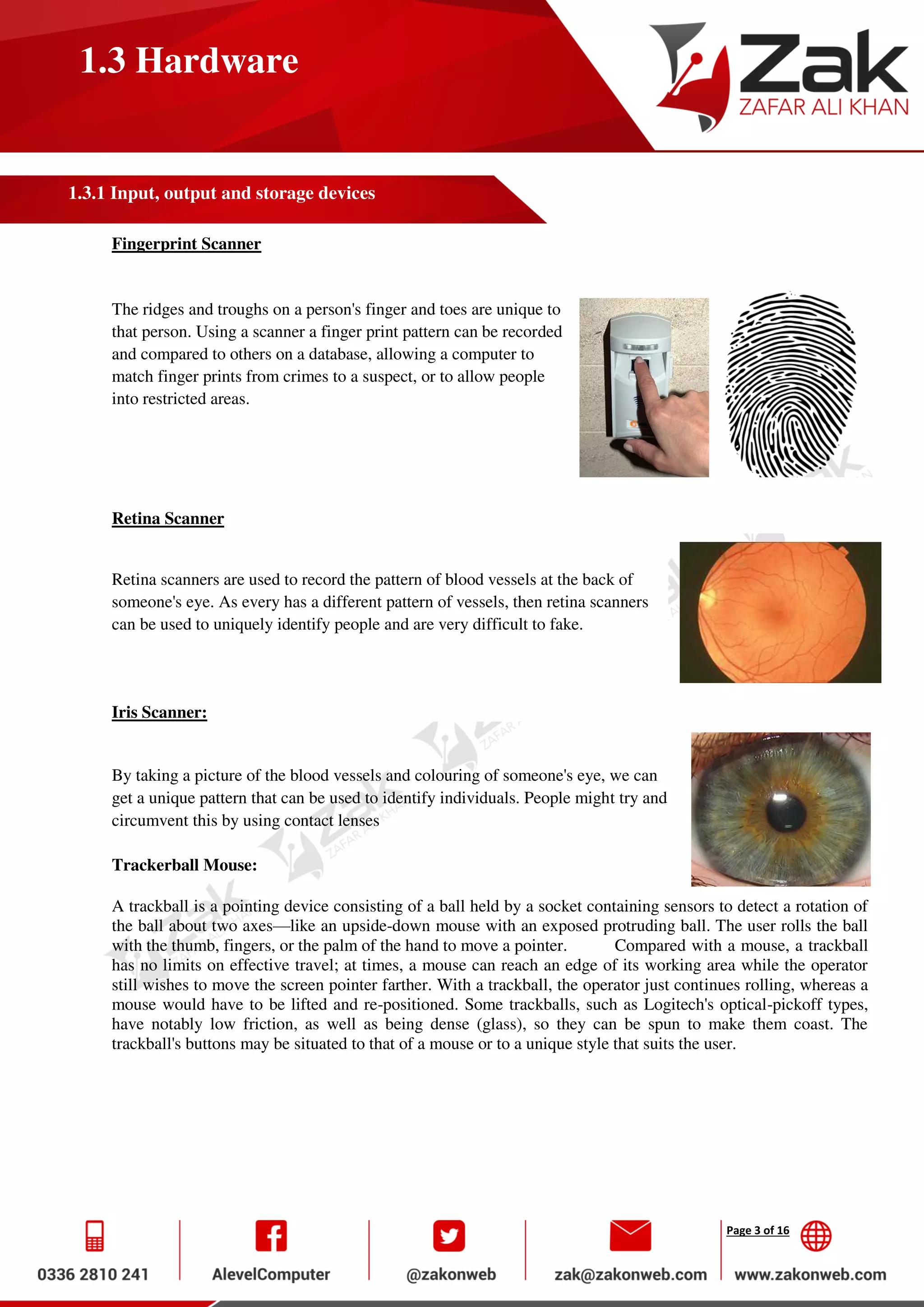 Page 3 of 16
1.3 Hardware
1.3.1 Input, output and storage devices
Fingerprint Scanner
The ridges and troughs on a person's finger and toes are unique to
that person. Using a scanner a finger print pattern can be recorded
and compared to others on a database, allowing a computer to
match finger prints from crimes to a suspect, or to allow people
into restricted areas.
Retina Scanner
Retina scanners are used to record the pattern of blood vessels at the back of
someone's eye. As every has a different pattern of vessels, then retina scanners
can be used to uniquely identify people and are very difficult to fake.
Iris Scanner:
By taking a picture of the blood vessels and colouring of someone's eye, we can
get a unique pattern that can be used to identify individuals. People might try and
circumvent this by using contact lenses
Trackerball Mouse:
A trackball is a pointing device consisting of a ball held by a socket containing sensors to detect a rotation of
the ball about two axes—like an upside-down mouse with an exposed protruding ball. The user rolls the ball
with the thumb, fingers, or the palm of the hand to move a pointer. Compared with a mouse, a trackball
has no limits on effective travel; at times, a mouse can reach an edge of its working area while the operator
still wishes to move the screen pointer farther. With a trackball, the operator just continues rolling, whereas a
mouse would have to be lifted and re-positioned. Some trackballs, such as Logitech's optical-pickoff types,
have notably low friction, as well as being dense (glass), so they can be spun to make them coast. The
trackball's buttons may be situated to that of a mouse or to a unique style that suits the user.
 