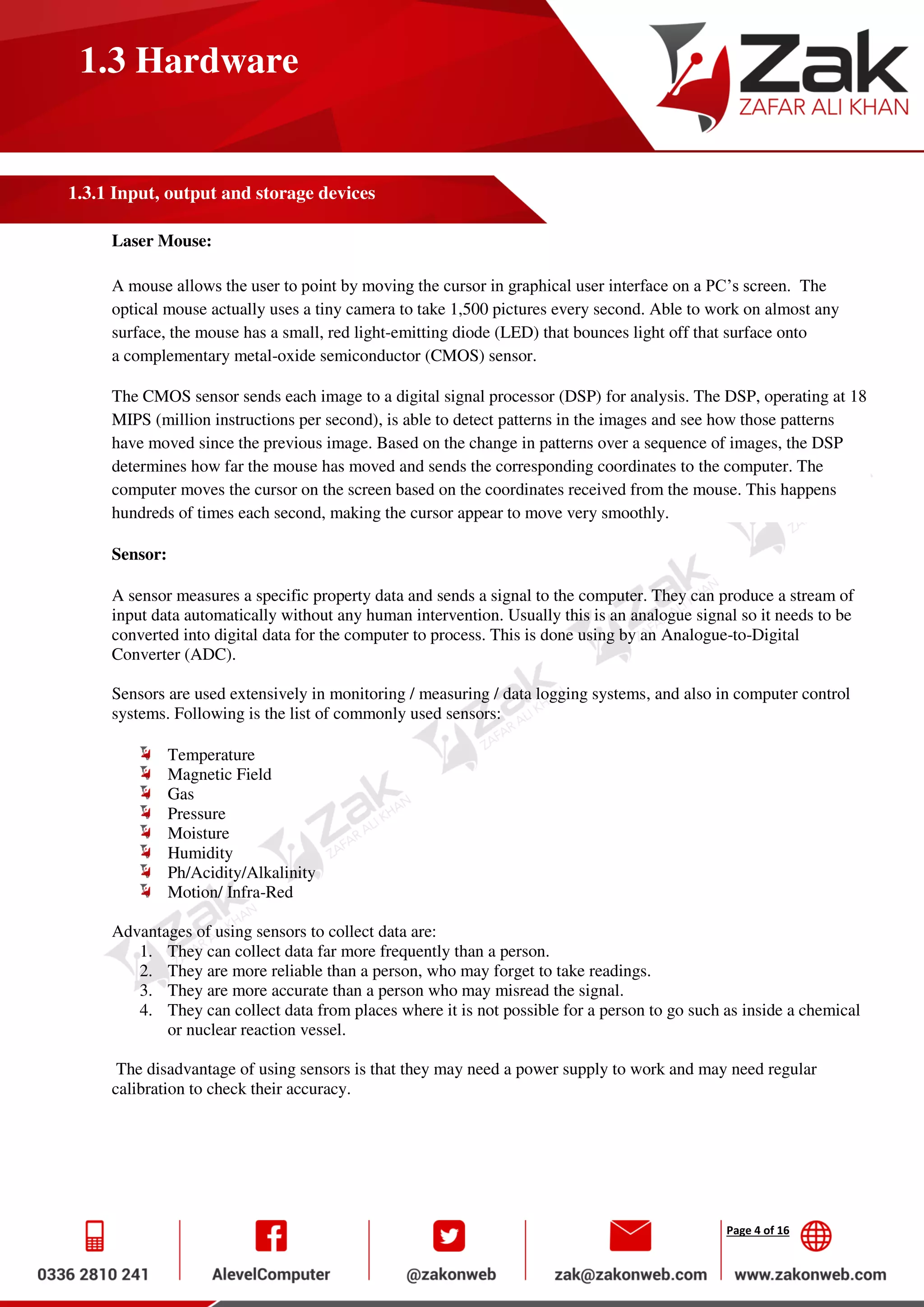 Page 4 of 16
1.3 Hardware
1.3.1 Input, output and storage devices
Laser Mouse:
A mouse allows the user to point by moving the cursor in graphical user interface on a PC’s screen. The
optical mouse actually uses a tiny camera to take 1,500 pictures every second. Able to work on almost any
surface, the mouse has a small, red light-emitting diode (LED) that bounces light off that surface onto
a complementary metal-oxide semiconductor (CMOS) sensor.
The CMOS sensor sends each image to a digital signal processor (DSP) for analysis. The DSP, operating at 18
MIPS (million instructions per second), is able to detect patterns in the images and see how those patterns
have moved since the previous image. Based on the change in patterns over a sequence of images, the DSP
determines how far the mouse has moved and sends the corresponding coordinates to the computer. The
computer moves the cursor on the screen based on the coordinates received from the mouse. This happens
hundreds of times each second, making the cursor appear to move very smoothly.
Sensor:
A sensor measures a specific property data and sends a signal to the computer. They can produce a stream of
input data automatically without any human intervention. Usually this is an analogue signal so it needs to be
converted into digital data for the computer to process. This is done using by an Analogue-to-Digital
Converter (ADC).
Sensors are used extensively in monitoring / measuring / data logging systems, and also in computer control
systems. Following is the list of commonly used sensors:
Temperature
Magnetic Field
Gas
Pressure
Moisture
Humidity
Ph/Acidity/Alkalinity
Motion/ Infra-Red
Advantages of using sensors to collect data are:
1. They can collect data far more frequently than a person.
2. They are more reliable than a person, who may forget to take readings.
3. They are more accurate than a person who may misread the signal.
4. They can collect data from places where it is not possible for a person to go such as inside a chemical
or nuclear reaction vessel.
The disadvantage of using sensors is that they may need a power supply to work and may need regular
calibration to check their accuracy.
 