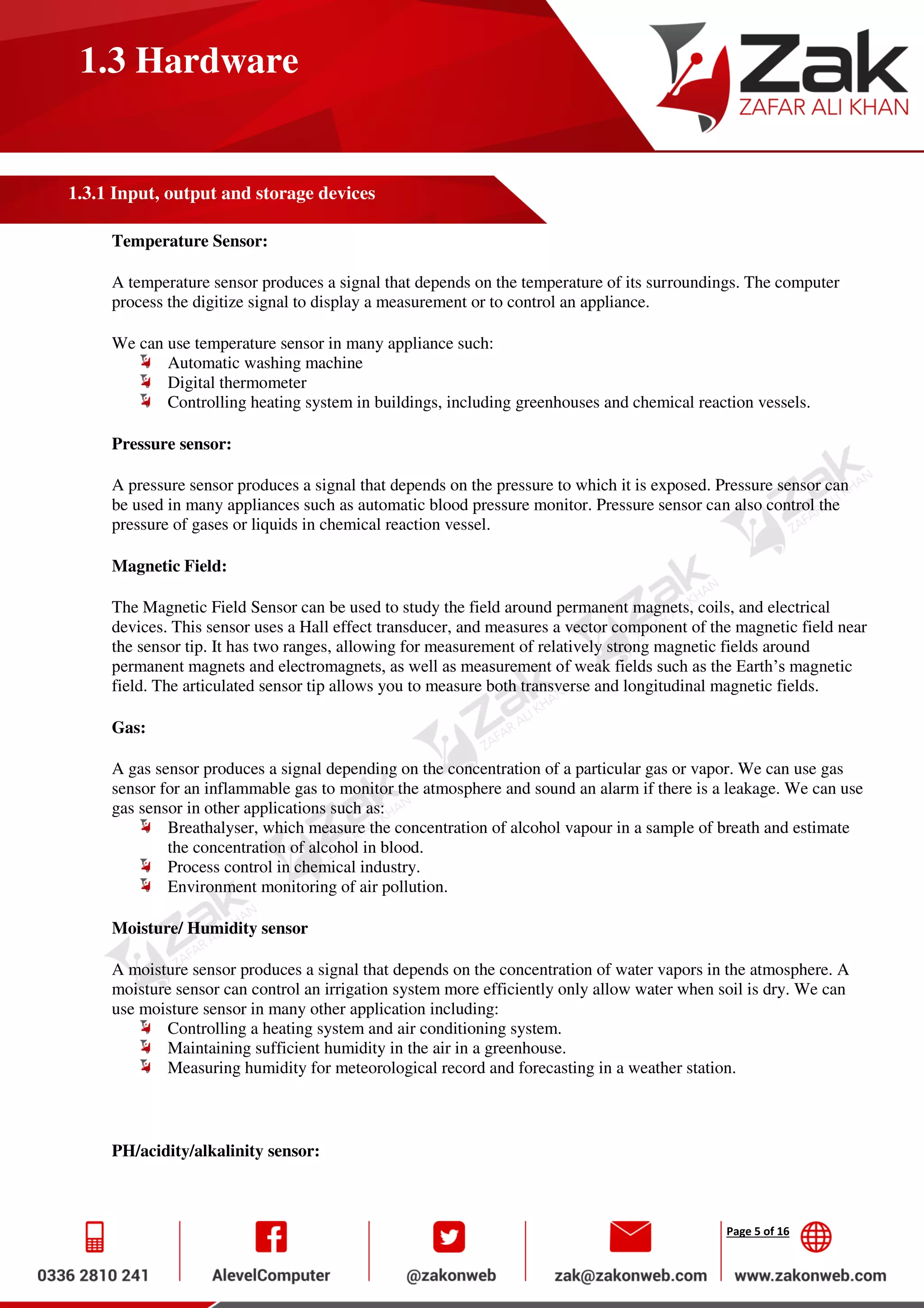 Page 5 of 16
1.3 Hardware
1.3.1 Input, output and storage devices
Temperature Sensor:
A temperature sensor produces a signal that depends on the temperature of its surroundings. The computer
process the digitize signal to display a measurement or to control an appliance.
We can use temperature sensor in many appliance such:
Automatic washing machine
Digital thermometer
Controlling heating system in buildings, including greenhouses and chemical reaction vessels.
Pressure sensor:
A pressure sensor produces a signal that depends on the pressure to which it is exposed. Pressure sensor can
be used in many appliances such as automatic blood pressure monitor. Pressure sensor can also control the
pressure of gases or liquids in chemical reaction vessel.
Magnetic Field:
The Magnetic Field Sensor can be used to study the field around permanent magnets, coils, and electrical
devices. This sensor uses a Hall effect transducer, and measures a vector component of the magnetic field near
the sensor tip. It has two ranges, allowing for measurement of relatively strong magnetic fields around
permanent magnets and electromagnets, as well as measurement of weak fields such as the Earth’s magnetic
field. The articulated sensor tip allows you to measure both transverse and longitudinal magnetic fields.
Gas:
A gas sensor produces a signal depending on the concentration of a particular gas or vapor. We can use gas
sensor for an inflammable gas to monitor the atmosphere and sound an alarm if there is a leakage. We can use
gas sensor in other applications such as:
Breathalyser, which measure the concentration of alcohol vapour in a sample of breath and estimate
the concentration of alcohol in blood.
Process control in chemical industry.
Environment monitoring of air pollution.
Moisture/ Humidity sensor
A moisture sensor produces a signal that depends on the concentration of water vapors in the atmosphere. A
moisture sensor can control an irrigation system more efficiently only allow water when soil is dry. We can
use moisture sensor in many other application including:
Controlling a heating system and air conditioning system.
Maintaining sufficient humidity in the air in a greenhouse.
Measuring humidity for meteorological record and forecasting in a weather station.
PH/acidity/alkalinity sensor:
 