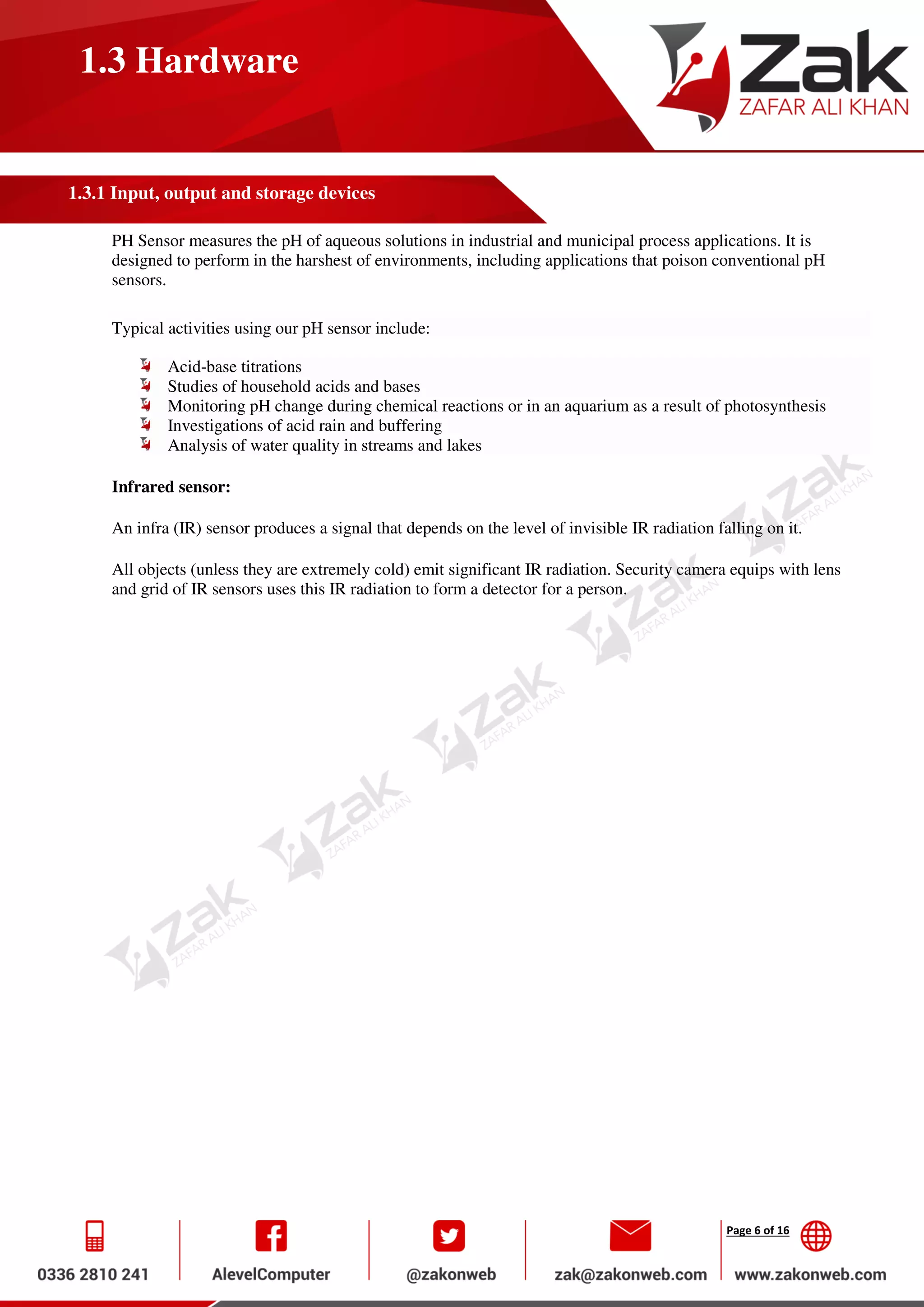 Page 6 of 16
1.3 Hardware
1.3.1 Input, output and storage devices
PH Sensor measures the pH of aqueous solutions in industrial and municipal process applications. It is
designed to perform in the harshest of environments, including applications that poison conventional pH
sensors.
Typical activities using our pH sensor include:
Acid-base titrations
Studies of household acids and bases
Monitoring pH change during chemical reactions or in an aquarium as a result of photosynthesis
Investigations of acid rain and buffering
Analysis of water quality in streams and lakes
Infrared sensor:
An infra (IR) sensor produces a signal that depends on the level of invisible IR radiation falling on it.
All objects (unless they are extremely cold) emit significant IR radiation. Security camera equips with lens
and grid of IR sensors uses this IR radiation to form a detector for a person.
 